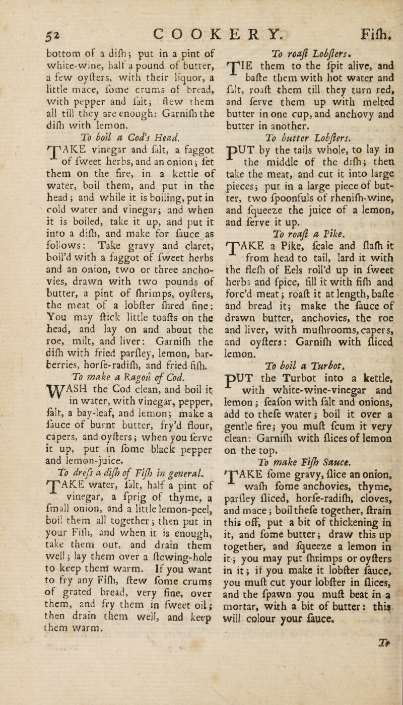 bottom of a difh; put in a pint of white-wine, half a pound of butter, a few oyfters, with their liquor, a little mace, fome crums of bread, with pepper and fait; hew them all till they are enough: Garnifh the difh with lemon. To boll a Cod's Head. 'JpAKE vinegar and fait, a faggot of fweet herbs, and an onion; let them on the fire, in a kettle of water, boil them, and put in the head ; and while it is boiling, put in cold water and vinegar; and when it is boiled, take it up, and put it into a difh, and make for fauce as follows: Take gravy and claret, boil’d with a faggot of fweet herbs and an onion, two or three ancho¬ vies, drawn with two pounds of butter, a pint of fhrimps, oyfters, the meat of a lobfter hired fine: You may hick little toahs on the head, and lay on and about the roe, milt, and liver: Garnifh the difh with fried parfley, lemon, bar¬ berries, horfe-radifh, and fried fifh. To make a Rag oh of Cod. WASH the Cod clean, and boll it in water, with vinegar, pepper, fait, a bay-leaf, and lemon; make a fauce of burnt butter, fry’d flour, capers, and oyhers; when you ferve it up, put in fome black pepper and lemon-juice. To drefs a difh of Fifh in general. pAKE water, fait, half a pint of vinegar, a fprig of thyme, a fmall onion, and a little lemon-peel, boil them all together; then put in your Fifh, and when it is enough, take them out, and drain them well; lay them over a hewing-hole to keep them' warm. If you want to fry any Fifh, hew fome crums of grated bread, very fine, over them, and fry them in fweet oil; then drain them well, and keep them warm. To roajl Lobfters. TIE. them to the fpit alive, and bafte them with hot water and fait, roaft them till they turn red, and ferve them up with melted butter in one cup, and anchovy and butter in another. To butter Lobfters. OUT by the tails whole, to lay in the middle of the difh; then take the meat, and cut it into large pieces; put in a large piece of but¬ ter, two fpoonfuls of rhenifh-wine, and fqueeze the juice of a lemon, and ferve it up. To roaft a Tike. pAKE a Pike, fcale and flafh it from head to tail, lard it with the flefh of Eels roll’d up in fweet herbs and fpice, fill it with fifh and forc’d meat; roaft it at length, bafte and bread it; make the fauce of drawn butter, anchovies, the roe and liver, with mufhrooms, capers, and oyfters: Garnifh with fliced lemon. To boil a Turbot. pUT the Turbot into a kettle, with white-wine-vinegar and lemon; feafon with fait and onions, add to thefe water; boil it over a gentle fire; you muft feum it very clean: Garnifh with flices of lemon on the top. To make Fifh Sauce. pAKE fome gravy, flice an onion, wafh fome anchovies, thyme, parfley fliced, horfe-radifh, cloves, and rnace; boil thefe together, ftrain this off, put a bit of thickening in it, and fome butter; draw this up together, and iqueeze a lemon in it; you may put fhr.imps or oyfters in it; if you make it lobfter fauce, you muft cut your lobfter in flices, and the fpawn you muft beat in a mortar, with a bit of butter: this will colour your fauce. T#