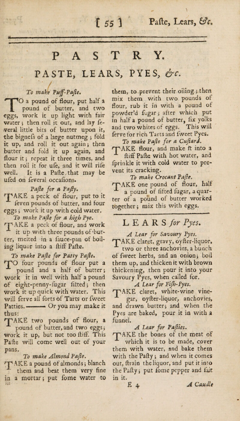 mrn PASTRY. PASTE, LEARS, PYES, &c. To make Pujf-Pajle, TO a pound of flour, put half a pound of butter, and two eggs, work it up light with fair water ; then roll it out, and lay fe¬ deral little bits of butter upon it, the bignefs of a large nutmeg ; fold it up, and roll it out again; then butter and fold it up again, and flour it; repeat it three times, and then roll it for ufe, and it will rile well. It is a Pafte,that may be ufed on feveral occaftons. Pajle for a Pafty, fjpAK.E a peck of flour, put to it feven pounds of butter, and four eggs ; work it up with cold water. To make Pajle for a high Pye. rpAKE a peck of flour, and work it up with three pounds of'but- ter, melted in a fauce-pan of boil¬ ing liquor into a ftiff Pafte. To make Pajle for Patty Pajle, 'T'O four pounds of flour put a pound and a half of butter; work it in well with half a pound of eight-penny-fugar fitted; then work it up quick with water. This will ferve all forts of Tarts or fweet Patties.—— Or you may make it thus: 'T'AICE two pounds of flour, a pound of butter,and two eggs; work it up, but not too ftiff. This Pafte will come well out of your pans. To make Almond Pajle. 'TWICE a pound of almonds; blanch them and beat them very fine ia a mortar; put fome v/ater to them, to prevent their oiling ; then mix them with two pounds of flour, rub it in with a pound of powder’d fugar; after which put in half a pound of butter, fix yolks and two whites of eggs. This will ferve for rich Tarts and fweet Pyes. To make Pajle for a Cujlard. rPAKE flour, and make it into a **■ ftiff Pafte with hot water, and fprinkle it with cold water to pre¬ vent its cracking. To make Crocant Pajle. HTAKE one pound of flour, half a pound of lifted fugar, a quar¬ ter of a pound of butter worked together; mix this with eggs. LEARS for Pyes. A Lear for Savoury Pyes. TWICE claret, gravy, oyfter-liquor, two or three anchovies, a bunch of fweet herbs, and an onion; boil them up, and thicken it with brown thickening, then pour it into your Savoury Pyes, when called for. A Lear for Tifh-Pyes. TWICE claret, white-wine vine¬ gar, oyfter-liquor, anchovies, and drawn butter; and when the Pyes are baked, pour it in with ^ funnel. A Lear for Pajlies. TWICE the bones of the meat of which it is to be made, cover them with water, and bake them with thePafty; and when it comes out, ftrain the liquor, and put it into the Pafty; put fome pepper and fait in it.