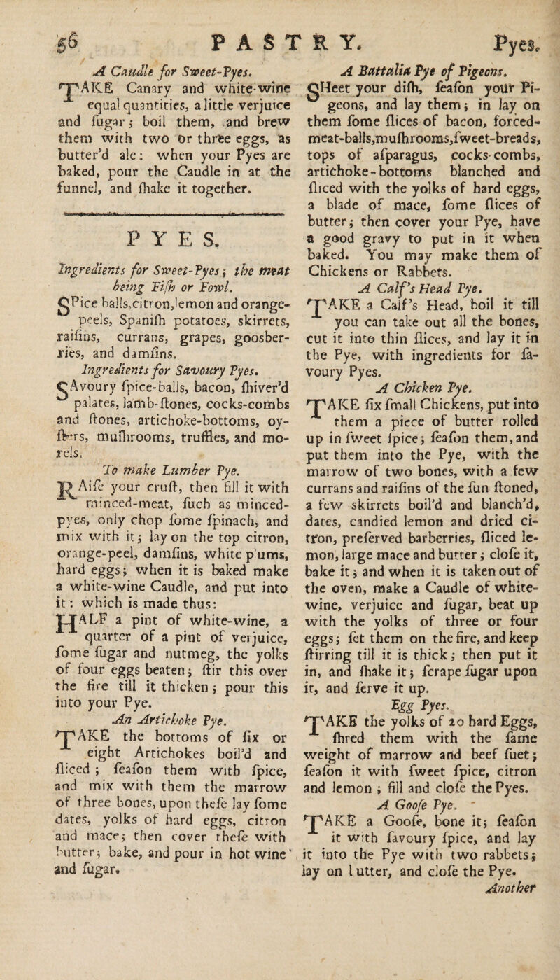 A Caudle for Sweet-Pyes. ^jpAICE Canary and white-wine equal quantities, a little verjuice and fugar,- boil them, and brew them with two or three eggs, as butter'd ale: when your Pyes are baked, pour the Caudle in at the funnel, and fhake it together. PYES. Ingredients for Sweet- Pyes j the meat being Fifh or Fowl. gPice ba]!s,citron,lemon and orange- peels, Spanifh potatoes, skirrets, raihns, currans, grapes, goosber- ries, and damiins. Ingredients for Savoury Pyes. gAvoury fpice-balls, bacon, fbiver’d palates, lamb-{tones, cocks-combs and ftones, artichoke-bottoms, oy- fters, mufhrooms, truffles, and mo¬ rels. To make Lumber Pye. J^Aifc your cruft, then till it with ~ minced-meat, fucb as minced- pyes, only chop fome fpinach, and mix with it; lay on the top citron, orange-peel, damfins, white p urns, hard eggs; when it is baked make a white-wine Caudle, and put into it : which is made thus: TLJALF a pint of white-wine, a quarter of a pint of verjuice, fome fugar and nutmeg, the yolks of four eggs beaten; ftir this over the tire till it thicken; pour this into your Pye. An Artichoke Pye. HPAKE the bottoms of fix or eight Artichokes boil’d and diced ; feafon them with fpice, and mix with them the marrow of three bones, upon thefe lay fome dates, yolks of hard eggs, citron and mace; then cover thele with butter; bake, and pour in hot wine' and fugar. A Battalia Bye of Pigeons. CHeet your difh, feafon yoUt Pi¬ geons, and lay them; in lay on them fome dices of bacon, forced- meat-balls,mufhrooms,fweet-breads, tops of afparagus, cocks combs, artichoke-bottoms blanched and diced with the yolks of hard eggs, a blade of mace, fome dices of butter; then cover your Pye, have a good gravy to put in it when baked. You may make them of Chickens or Rabbets. A Calf's Head Pye. 'pAKE a CaiPs Head, boil it till you can take out all the bones, cut it into thin dices, and lay it in the Pye, with ingredients for fa- voury Pyes. A Chicken Pye. 'J'AKE fix fmall Chickens, put into them a piece of butter rolled up in fweet fpice; feafon them,and put them into the Pye, with the marrow of two bones, with a few currans and raifins of the fun ftoned, a few skirrets boil’d and blanch’d, dates, candied lemon and dried Ci¬ tron, preferved barberries, diced le¬ mon, large mace and butter; clofe it, bake it; and when it is taken out of the oven, make a Caudle of white- wine, verjuice and fugar, beat up with the yolks of three or four eggs; let them on the fire, and keep ftirring till it is thick; then put it in, and fhake it; ferape fugar upon it, and ferve it up. Egg Pyes. rT'AKE the yolks of 20 hard Eggs, fhred them with the fame weight of marrow and beef fuet; feafon it with fweet fpice, citron and lemon ; fill and clofe the Pyes. A Goofe Pye. * ^AKE a Goofe, bone it; feafon it with favoury fpice, and lay it into the Pye with two rabbets; lay on l utter, and clofe the Pye. Another