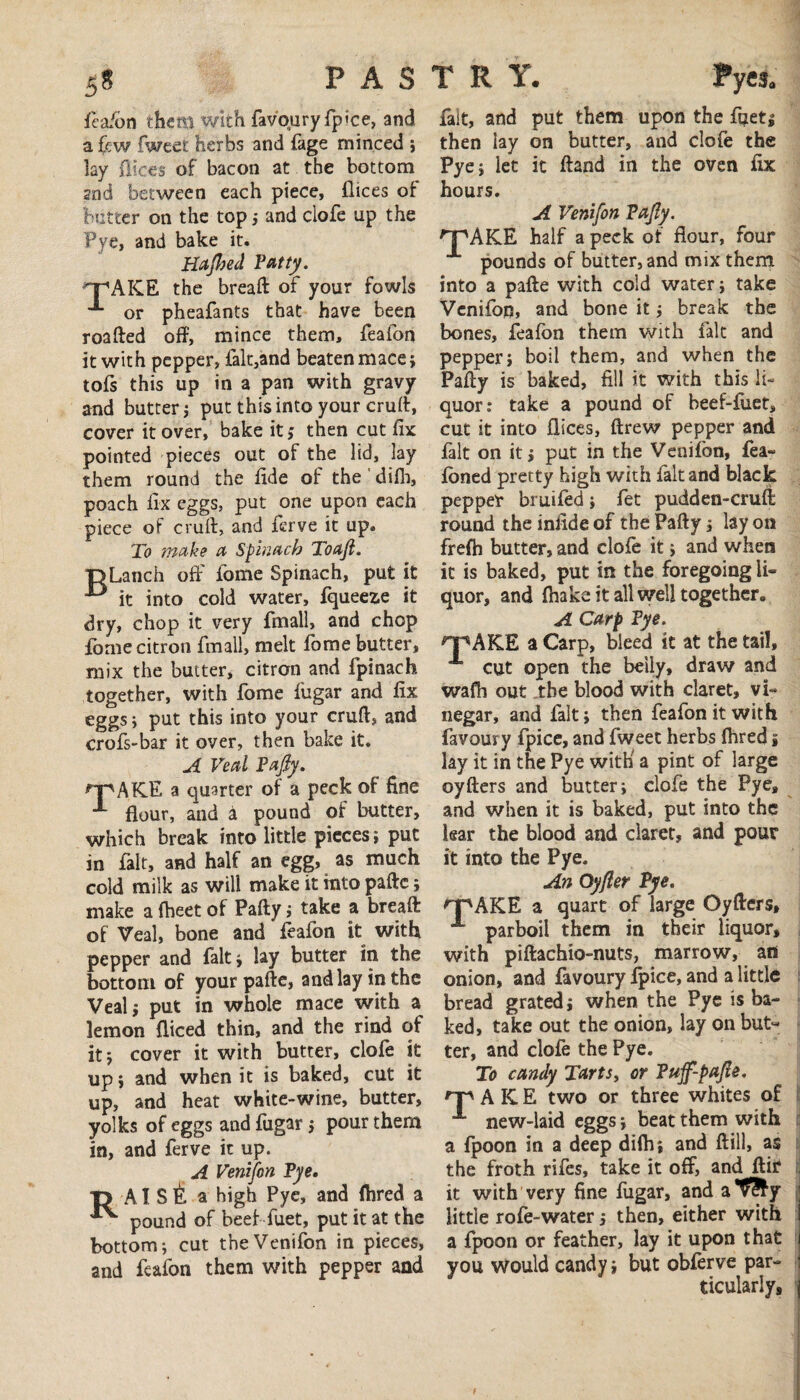 feafon them with favoury fjfoce, and a few fweet herbs and fage minced ; lay dices of bacon at the bottom 2nd between each piece, dices of butter on the top ; and clofe up the Pye, and bake it. Hajhed Fatty. T'AKE the bread of your fowls or pheafants that have been roafted off, mince them, feafon it with pepper, falt,and beaten mace; tofs this up in a pan with gravy and butter; put this into your cruft, cover it over, bake it; then cut fix pointed pieces out of the lid, lay them round the fide of the difh, poach fix eggs, put one upon each piece of cruft, and ferve it up. To make a Spinach Toaji. “DLanch off dome Spinach, put it it into cold water, fqueeze it dry, chop it very fmall, and chop dome citron fmall, melt fome butter, mix the butter, citron and fpinach together, with fome fiigar and fix eggs; put this into your cruft, and crofs-bar it over, then bake it. A Veal Fafiy. npAKE a quarter of a peck of fine X flour, and i pound of butter, which break into little pieces; put in fait, and half an egg, as much cold milk as will make it into paftc; make a fheet of Pafty; take a breaft of Veal, bone and feafon it with pepper and fait; lay butter in the bottom of your pafte, and lay in the Veal; put in whole mace with a lemon fliced thin, and the rind of it; cover it with butter, clofe it up; and when it is baked, cut it up, and heat white-wine, butter, yolks of eggs and fugar; pour them in, and ferve it up. A Venifon Fye. O AI sfe a high Pye, and fhred a ^ pound of beef 'fuet, put it at the bottom; cut the Venifon in pieces, and feafon them with pepper and 'JpAKE fait, and put them upon the fqet; then lay on butter, and clofe the Pye; let it ftand in the oven fix hours. A Venifon Fajly. half a peck of flour, four pounds of butter, and mix them into a pafte with cold water; take Venifon, and bone it; break the bones, feafon them with fait and pepper; boil them, and when the Pafty is baked, fill it with this li¬ quor: take a pound of beef-fiiet, cut it into flices, ftrew pepper and fait on it; put in the Venifon, fea- foned pretty high with fait and black pepper bruifed; fet pudden-cruft round the iniide of the Pafty; lay on frefh butter, and clofe it; and when it is baked, put in the foregoing li¬ quor, and fhaka it all well together. A Carp Fye. npAKE a Carp, bleed it at the tail, X cut open the beily, draw and wafh out the blood with claret, vi¬ negar, and fait; then feafon it with favoury fpice, and fweet herbs fhred; lay it in the Pye with a pint of large oyfters and butter; clofe the Pye, and when it is baked, put into the lear the blood and claret, and pour it into the Pye. An Qyfler Fye. 'T'AKE a quart of large Oyfters, A parboil them in their liquor, with piftachio-nuts, marrow, an onion, and favoury fpice, and a little bread grated; when the Pye is ba¬ ked, take out the onion, lay on but¬ ter, and clofe the Pye. To candy Tarts, or Fujf-pajle. np A K E two or three whites of X new-laid eggs; beat them with a fpoon in a deep difh; and ftill, as the froth rifes, take it off, and ftir it with very fine fugar, and aT?fy little rofe-water; then, either with a fpoon or feather, lay it upon that you would candy; but obferve par¬ ticularly.