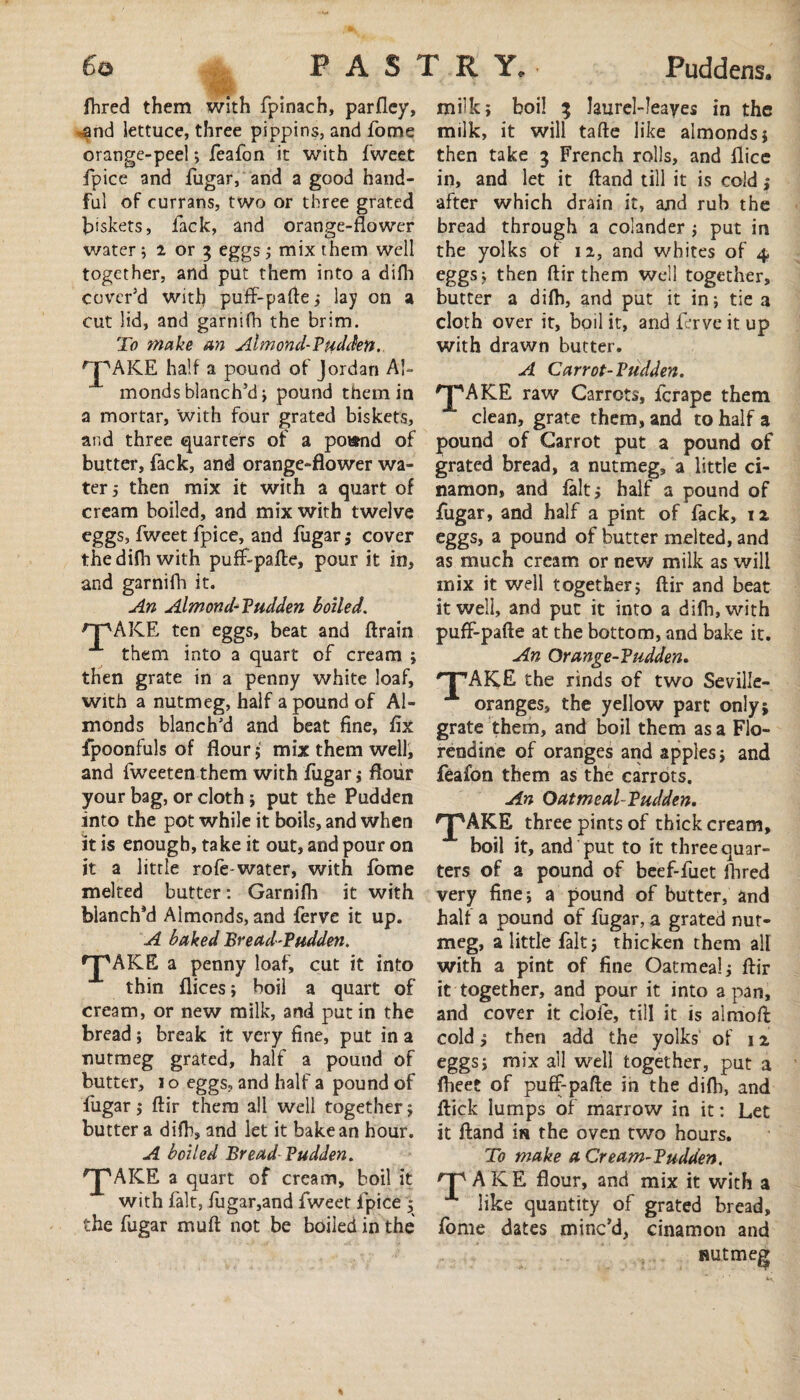 fhred them with fpinach, parfley, *and lettuce, three pippins, and fome orange-peel > feafon it with Tweet fpice and fugar, and a good hand¬ ful of currans, two or three grated biskets, fack, and orange-flower water ; i or 3 eggs ; mix them well together, and put them into a difh cover'd with puff-pafte; lay on a cut lid, and garnifh the brim. To make an Almond-Pud Jen. 'jpAKE half a pound of Jordan Al¬ monds blanch’d ; pound them in a mortar, with four grated biskets, and three quarters of a pound of butter, fack, and orange-flower wa¬ ter 5 then mix it with a quart of cream boiled, and mix with twelve eggs, fweet fpice, and fugar; cover the difh with puff-pafte, pour it in, and garnifh it. An Almond-Pudden boiled. OpAKE ten eggs, beat and ftrain them into a quart of cream ; then grate in a penny white loaf, with a nutmeg, half a pound of Al¬ monds blanch'd and beat fine, fix fpoonfuls of flour ; mix them well, and fweeten them with fugar ; flour your bag, or cloth; put the Pudden into the pot while it boils, and when it is enough, take it out, and pour on it a little rofe-water, with fome melted butter: Garnifh it with blanch’d Almonds, and ferve it up. A baked Bread-Pudden. 'J'AKE a penny loaf, cut it into thin flices; boil a quart of cream, or new milk, and put in the bread ; break it very fine, put in a nutmeg grated, half a pound of butter, 1 o eggs, and half a pound of fugar; ftir them all well together ; butter a difh, and let it bake an hour. A boiled Bread Pudden. 'JMICE a quart of cream, boil it with fait, fugar,and fweet fpice * the fugar muft not be boiled in the milk; boil 3 laurel-Ieayes in the milk, it will tafte like almonds; then take 3 French rolls, and flice in, and let it ftand till it is cold; after which drain it, and rub the bread through a colander ; put in the yolks of 11, and whites of 4 eggs; then ftir them well together, butter a difh, and put it in; tie a cloth over it, boil it, and ierve it up with drawn butter. A Carrot-Pudden. ^pAKE raw Carrots, fcrape them clean, grate them, and to half a pound of Carrot put a pound of grated bread, a nutmeg, a little ci- namon, and fait; half a pound of fugar, and half a pint of fack, n eggs, a pound of butter melted, and as much cream or new milk as will mix it well together; ftir and beat it well, and put it into a difti,with puff-pafte at the bottom, and bake it. An Orange-?udden. HPAKE the rinds of two Seville- oranges, the yellow part only; grate them, and boil them as a Flo- rendine of oranges and apples; and feafon them as the carrots. An Oatmeal-Pudden. *pAKE three pints of thick cream, boil it, and put to it three quar¬ ters of a pound of beef-fuet Hired very fine; a pound of butter, and half a pound of fugar, a grated nut¬ meg, a little fait; thicken them all with a pint of fine Oatmeal; ftir it together, and pour it into a pan, and cover it dole, till it is almoft cold; then add the yolks of 12 eggs; mix all well together, put a (beet of puff-pafte in the difh, and ftick lumps of marrow in it: Let it ftand in the oven two hours. To make a Cream-Pudden. rP AKE flour, and mix it with a like quantity of grated bread, fome dates minc’d, cinamon and nutmeg