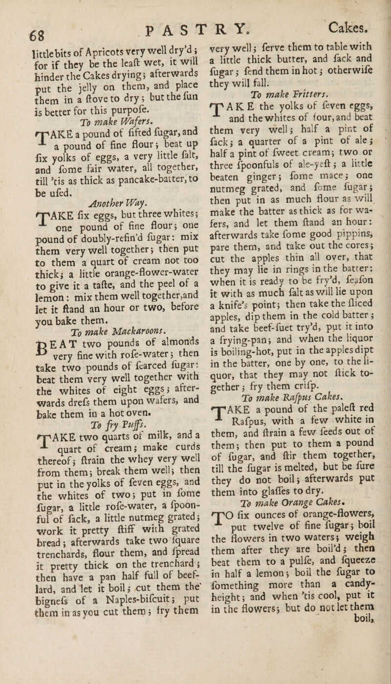 little bits of Apricots very well dry’d ; for if they be the leaft wet, it will hinder the Cakes drying; afterwards put the jelly on them, and place them in a ftove to dry; but the fun is better for this purpofe. To make Wafers. rpAKE a pound of lifted fugar, and a pound of fine flour; beat up fix yolks of eggs, a very little fait, and fome fair water, all together, till Jtis as thick as pancake-batter, to be ufed. Another Way. 'T'AKE fix eggs, but three whites; one pound of fine flour; one pound of doubly-refin’d fugar: mix them very well together; then put to them a quart of cream not too thick; a little orange-flower-water to give it a tafte, and the peel of a lemon: mix them well together,and let it ftand an hour or two, before you bake them. To wake Mackaroons. BEAT two pounds of almonds very fine with rofe-water; then take two pounds of fearced fugar: beat them very well together with the whites of eight eggs; after¬ wards drefs them upon wafers, and bake them in a hot oven. To fry Tujfs. rpAKE two quarts of milk, and a quart of cream; make curds thereof; ftrain the whey very well from them; break them well; then put in the yolks of feven eggs, and the whites of two; put in fome fugar, a little rofe-water, a fpoon- ful of fack, a little nutmeg grated; work it pretty (tiff with grated bread; afterwards take two fquare trenchards, flour them, and fpread it pretty thick on the trenchard ; then have a pan half full of beef- lard, and let it boil; cut them the' bignefs of a Naples-bifcuit; put them in as you cut them; fry them very well; ferve them to table with a little thick butter, and fack and fugar; fend them in hot; otherwife they will fall. To make Fritters. Hp A K E the yolks of feven eggs, and the whites of four, and beat them very well; half a pint of fack; a quarter of a pint of ale; half a pint of fweet cream; two or three fpoonfuls of ale-yeft; a little beaten ginger; fome mace; one nutmeg grated, and fome fugar; then put in as much flour as will make the batter as thick as for wa¬ fers, and let them ftand an hour: afterwards take fome good pippins, pare them, and take out the cores; cut the apples thin all over, that they may lie in rings in the batter: when it is ready to be fry’d, feafon it with as much fait as will lie upon a knife’s point; then take the fliced apples, dip them in the cold batter ; and take beef-fuet try’d, put it into a frying-pan; and when the liquor is boiling-hot, put in the apples dipt in the batter, one by one, to the li¬ quor, that they may not ftick to¬ gether ; fry them crifp. To make Rafpus Cakes. ^■PAKE a pound of the paleft red J Rafpus, with a few white in them, and ftrain a few feeds out of them; then put to them a pound of fugar, and ftir them together, till the fugar is melted, but be fure they do not boil; afterwards put them into glafles to dry. To make Orange Cakes. npO ftx ounces of orange-flowers, A put twelve of fine fugar; boil the flowers in two waters; weigh them after they are boil’d; then beat them to a pulfe, and fqueeze in half a lemon; boil the fugar to fomething more than a candy- height; and when’tis cool, put it in the flowers; but do not let them boil.