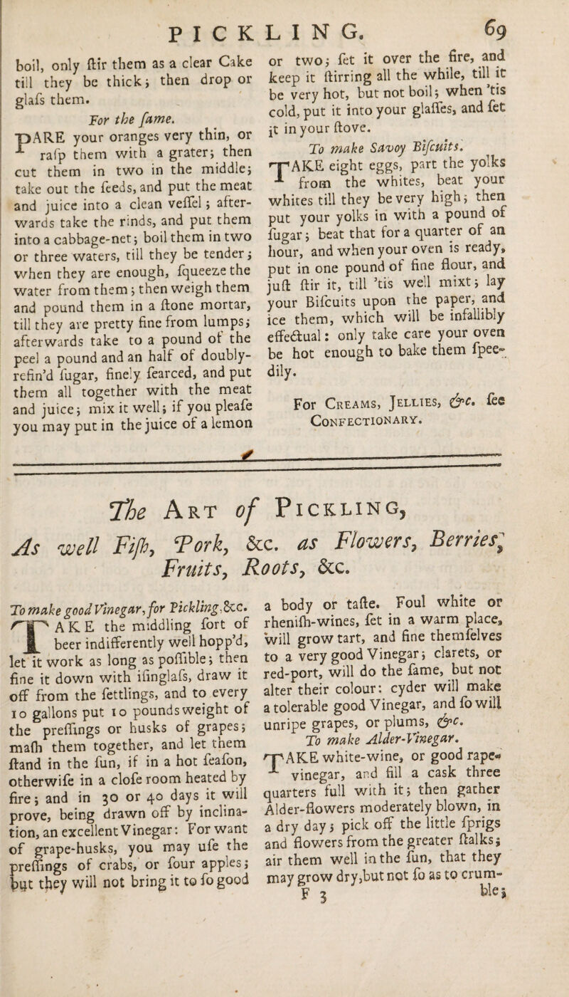 PICK boil, only ftir them as a clear Cake till they be thick ; then drop or glafs them. For the fame. T)ARE your oranges very thin, or -*■ rafp them with a grater; then cut them in two in the middle; take out the feeds, and put the meat and juice into a clean veflel; after¬ wards take the rinds, and put them into a cabbage-net; boil them in two or three waters, tiil they be tender; when they are enough, fqueezethe water from them; then weigh them and pound them in a ftone mortar, till they are pretty fine from lumps; afterwards take to a pound ot the peel a pound and an halt of doubly- refin’d fugar, finely fearced, and put them all together with the meat and juice; mix it well; if you pleafe you may put in the juice of a lemon LING. 69 or two; fet it over the fire, and keep it ftirring all the while, till it be very hot, but not boil; when’tis cold, put it into your glaffes, and fet jt in your flove. To make Savoy Bifcuits TAKE eight eggs, part the yolks from the whites, beat your whites till they be very high; then put your yolks in with a pound of fugar; beat that for a quarter of an hour, and when your oven is ready, put in one pound of fine flour, and juft ftir it, till ’tis well mixt; lay your Bifcuits upon the paper, and ice them, which will be infallibly effectual: only take care your oven be hot enough to bake them fpee- dily. For Creams, Jellies, &c. fee Confectionary. The Art of Pickling, As well Fifh, Fork, &c. as Flowers, Berries; Fruits, Roots, &c* To make good Vinegar, for Tickling,&cc. TAKE the middling fort of beer indifferently well hopp d, let it work as long as poflible; then fine it down with iiinglafs, draw it off from the fettlings, and to every 10 gallons put 10 pounds weight of the preflings or husks of grapes; mafli them together, and let them ftand in the fun, if in a hot feafon, otherwife in a clofe room heated by fire; and in 30 or 4° days *t will prove, being drawn off by inclina¬ tion, an excellent Vinegar: For want of grape-husks, you may ufe the preflings of crabs, or four apples; bqt they will not bring it to fo good a body or tafte. Foul white or rhenifh-wines, fet in a warm place3 will grow tart, and fine themfelves to a very good Vinegar; clarets, or red-port, will do the fame, but not alter their colour: cyder will make a tolerable good Vinegar, and fo will unripe grapes, or plums, &c. To make Alder-Vinegar. n^AKE white-wine, or good rape* vinegar, and fill a cask three quarters full with it 5 then gather Alder-flowers moderately blown, in a dry day; pick off the little fprigs and flowers from the greater ftalks; air them well in the fun, that they may grow dry3but not fo as to crum- F 3 blej