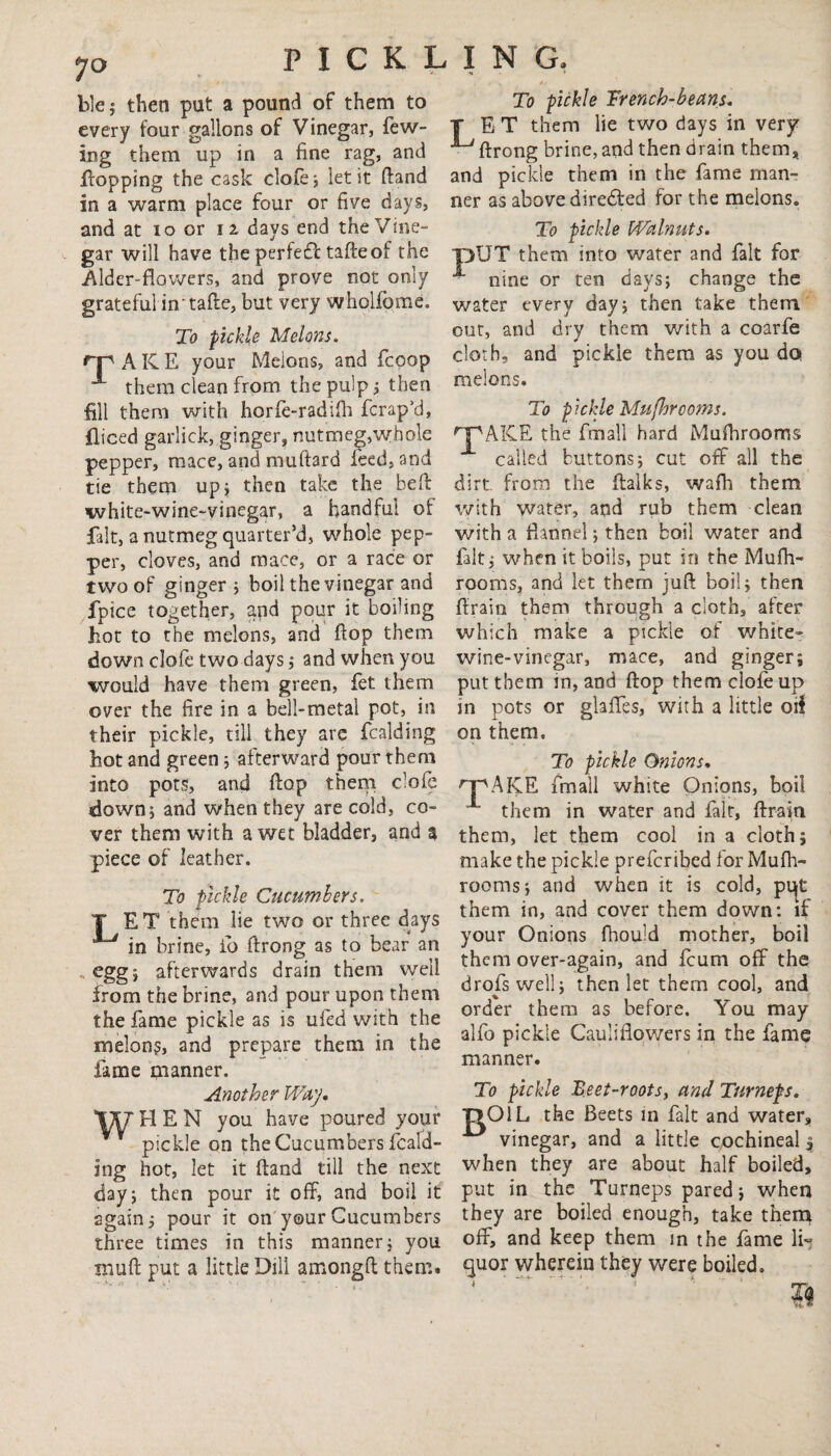 7° ble ; then put a pound of them to every four gallons of Vinegar, few- ing them up in a fine rag, and flopping the cask clofe} let it (land in a warm place four or fiye days, and at io or 12. days end the Vine¬ gar will have the perfefl tafteof the Alder-flowers, and prove not only grateful in'tafte, but very wholfome. To pickle Melons. rp A K E your Melons, and fcoop them clean from the pulp 3 then fill them with horfe-radifh fcrap’d, fliced garlick, ginger, nutmeg,whole pepper, mace, and muftard feed, and tie them up* then take the bed white-wine-vinegar, a handful of fait, a nutmeg quarter’d, whole pep¬ per, cloves, and mace, or a race or two of ginger 3 boil the vinegar and fpice together, and pour it boiling hot to the melons, and flop them down clofe two days 3 and when you would have them green, fet them over the fire in a bell-metal pot, in their pickle, till they are fcalding hot and green 3 afterward pour them into pots, and flop them clofe down5 and when they are cold, co¬ ver them with a wet bladder, and a piece of leather. To pickle Cucumbers. T ET them lie two or three days ^ in brine, io flrong as to bear an egg j afterwards drain them well from the brine, and pour upon them the fame pickle as is ufed with the melon?, and prepare them in the fame manner. Another Way, \%T HEN you have poured your pickle on the Cucumbers fcald¬ ing hot, let it {land till the next day 3 then pour it off, and boil it again 3 pour it on your Cucumbers three times in this manner 3 you muft put a little Dill amongft them. To pickle Trench-beans. T ET them lie two days in very flrong brine, and then drain them, and pickle them in the fame man¬ ner as above directed for the melons. To pickle Walnuts. ■pUT them into water and fait for A nine or ten days} change the water every day} then take them out, and dry them with a coarfe cloth, and pickle them as you do melons. To pickle Mu [hr corns. rPAKE the fmall hard Mufhrooms called buttons} cut off all the dirt from the ftalks, wafh them with water, and rub them clean with a flannel; then boil water and fait} when it boils, put in the Mufh¬ rooms, and let them juft boil} then ftrain them through a cloth, after which make a pickle of white- wine-vinegar, mace, and ginger; put them in, and flop them clofe up in pots or glaffes, with a little od on them. To pickle Onions. n^AKE fmall white Onions, boil 1 them in water and fair, ftrain them, let them cool in a cloth; make the pickle prefcribed for Mufh¬ rooms 3 and when it is cold, pqt them in, and cover them down: if your Onions fhould mother, boil them over-again, and feum off the drofswell; then let them cool, and order them as before. You may alfo pickle Cauliflowers in the fame manner. To pickle Beet-roots, and Turneps. T>OlL the Beets in fait and water, vinegar, and a little cochineal 4 when they are about half boiled, put in the Turneps pared 3 when they are boiled enough, take them off, and keep them in the fame li¬ quor wherein they were boiled.