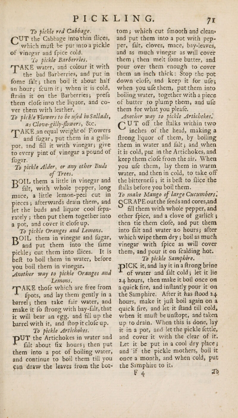 n To pickle red Cabbage. /^UT the Cabbage into thin flices, ^ which muft be put into a pickle of vinegar and fpice cold. To pickle Barberries. ^pAKE water, and colour it with ^ the bad Barberries, and put in dome fait; then boil it about half an hour; fcum it; when it is cold, ftrain it on the Barberries; prefs them clofe into the liquor, and co¬ ver them with leather. To pickle Flowers to be ufed inSallads, as Clove-gillyflowers, &c. qpAICE .an equal weight of Flowers and fugar, put them in a galli¬ pot, and fill it with vinegar; give to every pint of vinegar a pound of fugar. To pickle Alder, or any other Buds of Trees. ■nQIL them a little in vinegar and & fait, with whole pepper, long mace, a little lemon-peel cut in pieces; afterwards drain them, and let the buds and liquor cool fepa- rately ; then put them together into a pot, and cover it clofe up. To pickle Oranges and Lemons. t>OIL them in vinegar and fugar, and put them into the fame pickle; cut them into dices. It is beft to boil them in water, before you boil them in vinegar. Another way to pickle Oranges and Lemons. rpAKE thofe which are free from ■ fpots, and lay them gently in a barrel; then take fair water, and make it fo ftrong with bay-falt, that it will bear an egg, and fill up the barrel with it, and flop it clofe up. To pickle Artichokes. T>UT the Artichokes in water and fait about fix hours; then put them into a pot of boiling water, and continue to boil them till you can draw the leaves from the bot¬ tom ; which cut fmooth and clean* and put them into a pot with pep¬ per, fait, cloves, mace, bay-leaves, and as much vinegar as will cover them ; then melt fome butter, and pour over them enough to cover them an inch thick: Stop the pot down clofe, and keep it for ufe» when you ufe them, put them into boiling water, together with a piece of butter to plump them, and ufe them for what you pleafe. Another way to pickle Artichokes'. pUT off the (talks within two ^ inches of the head, making a flrong liquor of them, by boiling them in water and fait; and when it is cold, put in the Artichokes, and keep them clofe from the air. When you ufe them, lay them in warm water, and then in cold, to take off the bitternefs ; it is beft to dice the {talks before you boil them. To make Mango of large Cucumber si oCRAPEoutthe feeds and cores,and fill them with whole pepper, and other fpice, and a clove of garlick j then tie them clofe, and put them into fait and water 20 hours; after which wipe them dry ; boil as much vinegar with fpice as will cover them, and pour it on fcalding hot. To pickle Samphire. TDlCIC it, and lay it in a ftrong brine of water and fait cold ; let it lie 24 hours, then make it boil once on a quick fire, and inftantly pour it on the Samphire. After it has flood 24 hours, make it juft boil again on a quick fire, and let it ftand till cold, when it muft be unftopt, and taken up to drain. When this is done, lay it in a pot, and let the pickle fettle, and cover it with the clear of it. Let it be put in a cool dry place 5 and if the pickle mothers, boil it once a month, and when cold, put the Samphire to it* F 4