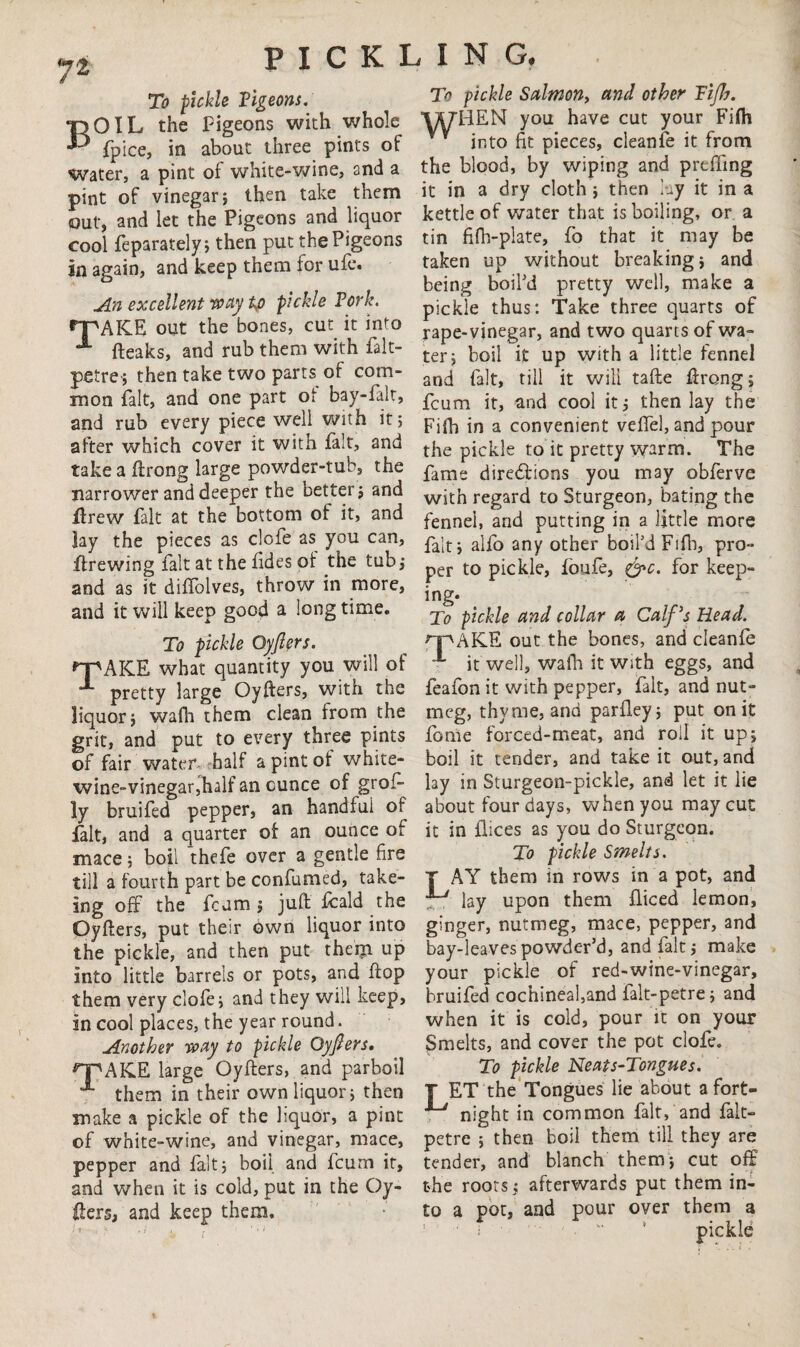 74 To pickle Vigeons. BOIL the Pigeons with whole fpice, in about three pints of Water, a pint of white-wine, and a pint of vinegar} then take them out, and let the Pigeons and liquor cool feparately} then put the Pigeons in again, and keep them for ufe. An excellent way to pickle Fork. rpAKE out the bones, cut it into A (leaks, and rub them with falt- petre} then take two parts of com¬ mon fait, and one part of bay-falt, and rub every piece well with it 5 after which cover it with fait, and take a ftrong large powder-tub, the narrower and deeper the better} and ftrew fait at the bottom of it, and lay the pieces as clofe as you can, firewing fait at the fides of the tub} and as it diffolves, throw in more, and it will keep good a long time. To pickle Oyjlers. n^AKE what quantity you will of 1 pretty large Oyfters, with the liquor} wafh them clean from the grit, and put to every three pints of fair water half a pint of white- wine-vinegar,half an ounce of grof- ly bruifed pepper, an handful of fait, and a quarter of an ounce ot mace} boil thefe over a gentle fire till a fourth part be confumed, take- sng off the fcum } juft fcald the Oyfters, put their own liquor into the pickle, and then put them up into little barrels or pots, and flop them very clofe} and they will keep, in cool places, the year round. Another way to pickle Oyjlers. npAKE large Oyfters, and parboil f- them in their own liquor; then make a pickle of the liquor, a pint of white-wine, and vinegar, mace, pepper and fait; boil and fcum it, and when it is cold, put in the Oy¬ fters, and keep them. To pickle Salmon, and other Tifb. VyHEN you have cut your Fifli into fit pieces, cleanfe it from the blood, by wiping and prtfting it in a dry cloth; then lay it in a kettle of water that is boiling, or a tin fifh-plate, fo that it may be taken up without breaking; and being boil'd pretty well, make a pickle thus: Take three quarts of rape-vinegar, and two quarts of wa¬ ter; boil it up with a little fennel and fait, till it will tafte ftreng; fcum it, and cool it; then lay the Fifti in a convenient veffel, and pour the pickle to it pretty warm. The fame directions you may obferve with regard to Sturgeon, bating the fennei, and putting in a little more fait; alfo any other boil’d Fifb, pro¬ per to pickle, foufe, &c. for keep¬ ing. To pickle and collar a Calf's Read. npAKE out the bones, and cleanfe it well, walk it With eggs, and feafon it with pepper, fait, and nut¬ meg, thyme, and parfley; put on it feme forced-meat, and roil it up; boil it tender, and take it out, and lay in Sturgeon-pickle, and let it lie about four days, when you may cut it in ilices as you do Sturgeon. To pickle Smelts. T AY them in rows in a pot, and p-y lay upon them fliced lemon, ginger, nutmeg, mace, pepper, and bay-leaves powder’d, and fait; make your pickle of red-wine-vinegar, bruifed cochineal,and falt-petre; and when it is cold, pour it on your Smelts, and cover the pot clofe. To pickle Neats-Tongues. T ET the Tongues lie about a fort- , night in common fait, and falt- petre ; then boil them till they are tender, and blanch them; cut off the roots; afterwards put them in¬ to a pot, and pour over them a ■ f •  * pickle