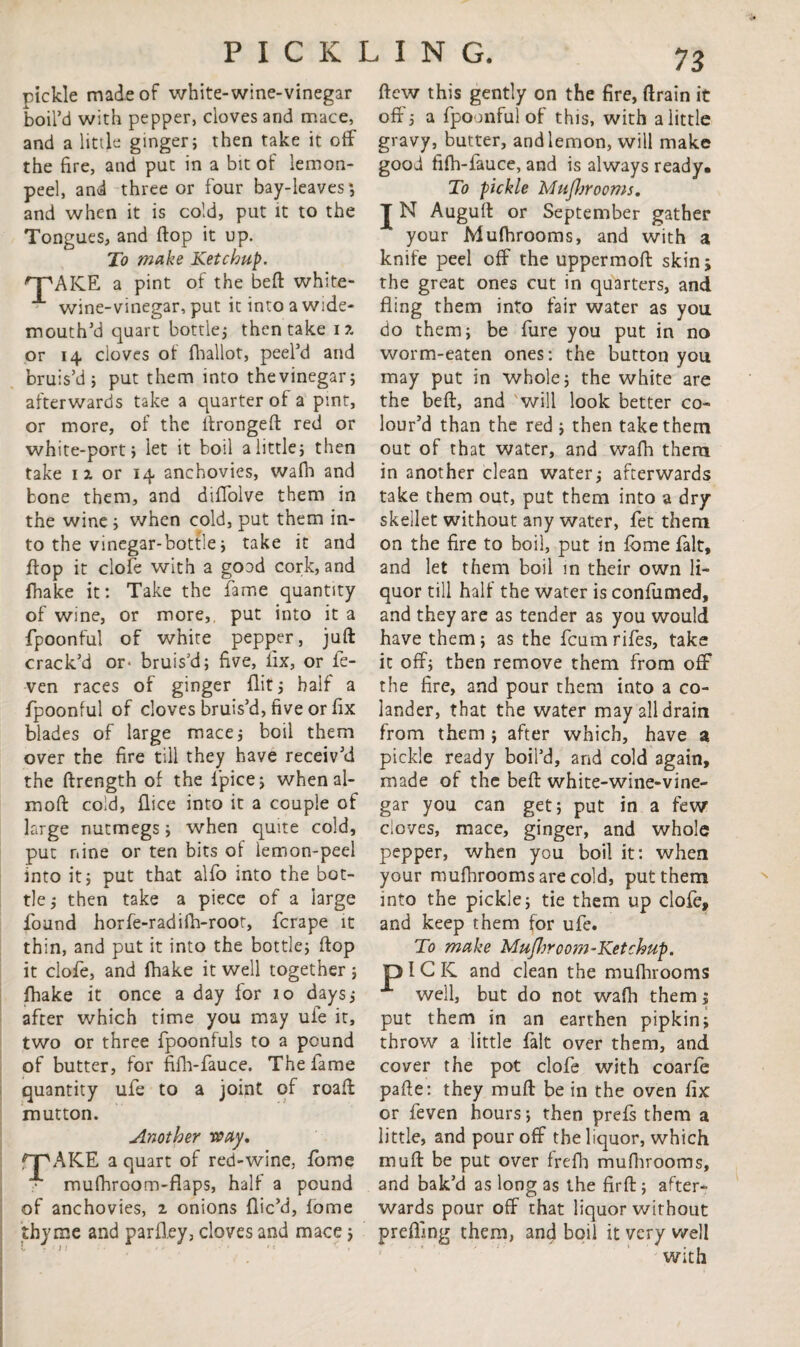 pickle made of white-wine-vinegar boil’d with pepper, cloves and mace, and a little ginger; then take it off the fire, and put in a bit of lemon- peel, and three or four bay-leaves*, and when it is cold, put it to the Tongues, and flop it up. To make Ketchup. 'pAKE a pint of the bed white- wine-vinegar, put itintoawide- mouth’d quart bottle; then take i % or 14 cloves of fhallot, peel’d and bruis’d; put them into thevinegar; afterwards take a quarter of a pint, more, of the ftrongeft red or or white-port; let it boil a little; then take 11 or 14 anchovies, wafn and bone them, and diffolve them in the wine; when cold, put them in¬ to the vinegar-bottle; take it and flop it dole with a goad cork, and fhake it: Take the fame quantity of wine, or more,, put into it a fpoonful of white pepper, juft crack’d or- bruis’d; five, fix, or fe- ven races of ginger flit; half a fpoonful of cloves bruis’d, five or fix blades of large mace; boil them over the fire till they have receiv’d the ftrength of the fpice; when al- moft cold, flice into it a couple of large nutmegs; when quite cold, put nine or ten bits of lemon-peel into it; put that alfo into the bot¬ tle ; then take a piece of a large found horfe-radifh-root, fcrape it thin, and put it into the bottle; ftop it clofe, and fhake it well together; fhake it once a day for 10 days; after which time you may ufe it, two or three fpoonfuls to a pound of butter, for fifh-fauce. The fame quantity ufe to a joint of roaft mutton. Another way, rpAKE a quart of red-wine, fome mufhroom-flaps, half a pound of anchovies, 2 onions flic’d, fome thyme and parfley, cloves and mace; preffing them, and boil it very well with ftcw this gently on the fire, ftrain it off; a fpoonful of this, with a little gravy, butter, and lemon, will make good fifh-fauce, and is always ready. To pickle MuJJjrooms. J N Auguft or September gather your Mufhrooms, and with a knife peel off the uppermoft skin 5 the great ones cut in quarters, and fling them into fair water as you do them; be fure you put in no worm-eaten ones: the button you may put in whole; the white are the beft, and will look better co¬ lour’d than the red ; then take them out of that water, and wafh them in another clean water; afterwards take them out, put them into a dry skeilet without any water, fet them on the fire to boil, put in fome fait, and let them boil in their own li¬ quor till half the water is confumed, and they are as tender as you would have them; as the fcumrifes, take it off; then remove them from off the fire, and pour them into a co¬ lander, that the water may all drain from them ; after which, have a pickle ready boil’d, and cold again, made of the beft white-wine-vine¬ gar you can get; put in a few cloves, mace, ginger, and whole pepper, when you boil it: when your mufhrooms are cold, put them into the pickle; tie them up clofe, and keep them for ufe. To make MuJljroom-Ketchup. O I G IC and clean the mufhrooms well, but do not wafh them; put them in an earthen pipkin; throw a little fait over them, and cover the pot clofe with coarfe pafte: they muft be in the oven fix or feven hours; then prefs them a little, and pour off the liquor, which muft be put over frefh mufhrooms, and bak’d as long as the firft ; after¬ wards pour off that liquor without