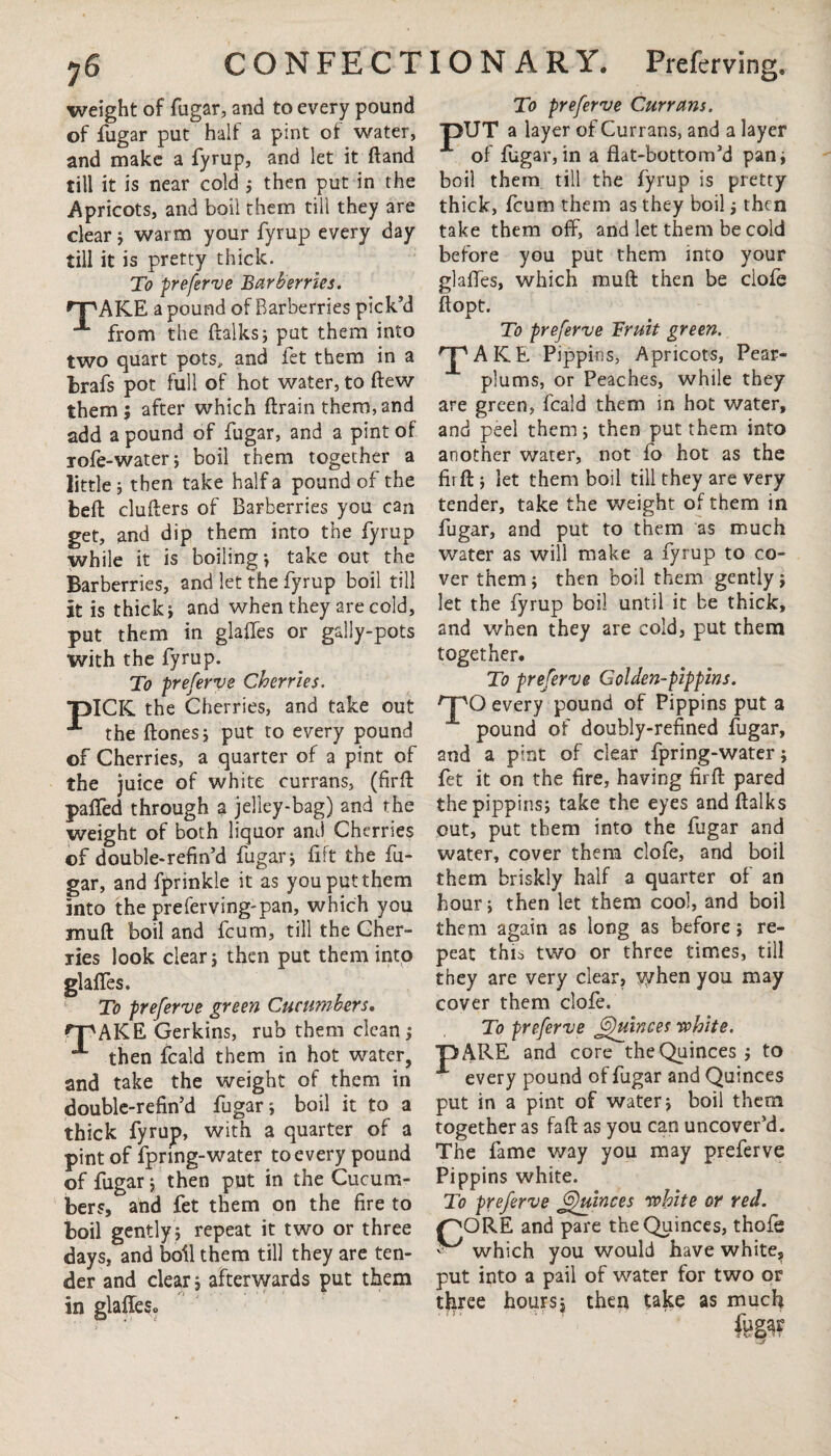 weight of fugar, and to every pound of fugar put half a pint of water, and make a fyrup, and let it ftand till it is near cold ; then put in the Apricots, and boil them till they are dear ; warm your fyrup every day till it is pretty thick. To preferve Barberries. rPAKLE a pound of Barberries pick’d “** from the ftalks; put them into two quart pots, and fet them in a fcrafs pot full of hot water, to (few them; after which ftrain them, and add a pound of fugar, and a pint of rofe-water; boil them together a little; then take half a pound of the belt clufters of Barberries you can get, and dip them into the fyrup while it is boiling; take out the Barberries, and let the fyrup boil till it is thick; and when they are cold, put them in glades or gally-pots with the fyrup. To preferve Cherries. DICK, the Cherries, and take out the ftones; put to every pound of Cherries, a quarter of a pint of the juice of white currans, (firft palfed through a jelley-bag) and the weight of both liquor and Cherries of double-refin’d fugar; fift the fu¬ gar, and fprinkle it as you put them into the preferving-pan, which you mu ft boil and feum, till the Cher¬ ries look clear; then put them into glaffes. To preferve green Cucumbers. tipAKE Gerkins, rub them clean; then fcald them in hot water, and take the weight of them in double-refin’d fugar; boil it to a thick fyrup, with a quarter of a pint of fpring-water to every pound of fugar; then put in the Cucum¬ bers, and fet them on the fire to boil gently; repeat it two or three days, and boil them till they are ten¬ der and clear; afterwards put them in glaffeSo To preferve Currans. ■pUT a layer of Currans, and a layer of fugar,in a flat-bottom’d pan; boil them till the fyrup is pretty thick, feum them as they boil; then take them off, and let them be cold before you put them into your glaffes, which muft then be clofe ft opt. To preferve Bruit green. ^pAICE Pippins, Apricots, Pear- plums, or Peaches, while they are green, fcald them in hot water, and peel them; then put them into another water, not fo hot as the firft; let them boil till they are very tender, take the weight of them in fugar, and put to them as much water as will make a fyrup to co¬ ver them ; then boil them gently ; let the fyrup boil until it be thick, and when they are cold, put them together. To preferve Golden-pippins. nPO every pound of Pippins put a pound of doubly-refined fugar, and a pint of clear fpring-water; fet it on the fire, having firft pared the pippins; take the eyes and ftalks out, put them into the fugar and water, cover them clofe, and boil them briskly half a quarter of an hour; then let them cool, and boil them again as long as before; re¬ peat thi^ two or three times, till they are very clear, vyhen you may cover them clofe. To prefer've jffuinces white. ■p ARE and core the Quinces ; to A every pound of fugar and Quinces put in a pint of water; boil them together as faft as you can uncover’d. The fame way you may preferve Pippins white. To preferve Quinces white or red. /^ORE and pare the Quinces, thofe ■ which you would have white, put into a pail of water for two or three hours; then take as much fegar