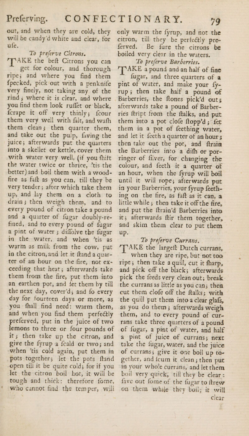 our, and when they are cold, they will be candy'd white and clear, for ufe. To preferve Citrons. 'jpAKE the bed Citrons you can get tor colour, and thorough ripe; and where you find them fpecked, pick out with a penknife very finely, not taking any of the rind ; where it is clear, and where you find them look ruffet or black, ficrape it off very thinly; fcour them very well with fait, and wafh them clean; then quarter them, and take out the pulp, faving the juice; afterwards put the quarters into a skellet or kettle, cover them with water very well, (if you fhift the water twice or thrice, *tis the better) and boil them with a wood- fire as fad as you can, till they be very tender; after which take them up, and lay them on a cloth to drain; then weigh them, and to every pound of citron take a pound and a quarter of fiugar doubly-re¬ fined, and to every pound of fiugar a pint of water ; diffolve the fiugar in the water, and when 5tis as warm as milk from the cow, put in the citron, and let it dand a quar¬ ter of an hour on the fire, not ex¬ ceeding that heat; afterwards take them from the fire, put them into an earthen pot, and let them by till the next day, cover'd; and fio every day for fourteen days or more, as you fhall find need: warm them, and when you find them perfectly prefierved, put in the juice of two lemons to three or four pounds of it; then take up the citron, and give the fiyrup a ficald or two; and when 'tis cold again, put them in pots together; let the pots dand open till it be quite cold; for if you let the citron boil hot, it will be tough and thick: therefore dome, who cannot find the temper, will only warm the fiyrup, and not the citron, till they be perfectly pre¬ fierved. Be fiure the citrons be boiled very clear in the waters. To preferve Barberries. 'J'AKE a pound and an half of fine fiugar, and three quarters of a pint of water, and make your fiy¬ rup ; then take half a pound of Barberries, the dones pick'd out; afterwards take a pound of Barber¬ ries dript from the dalks, and put them into a pot clofie flopp'd; let them in a pot of fieething water, and let it fieeth a quarter of an hour; then take out the pot, and drain the Barberries inro a difh or por¬ ringer of diver, for changing the colour, and fieeth it a quarter of an hour, when the fiyrup will boil until it will rope; afterwards put in your Barberries, your fiyrup fieeth¬ ing on the fire, as fad as it can, a little while ; then take it off the fire* and put the drain’d Barberries into it; afterwards dir them together* and skim them clear to put them up. To preferve Currans. ^AICE the larged Dutch currans, when they are ripe, but not too ripe; then take a quill, cut it fharp* and pick off the black; afterwards pick the feeds very cleanout; break the currans as little as you can; then cut them clofie off the dalks; with the quill put them into a clear glafs, as you do them; afterwards weigh them, and to every pound of cur¬ rans take three quarters of a pound of fiugar, a pint of water, and half a pint of juice of currans; next take the fiugar, water, and the juice of currans; give it one boil up to¬ gether, and leum it clean; then put in your whole currans, and let them boil very quick, till they be clear : fave out fome of the fugar to drew on them while they boil; it will clear