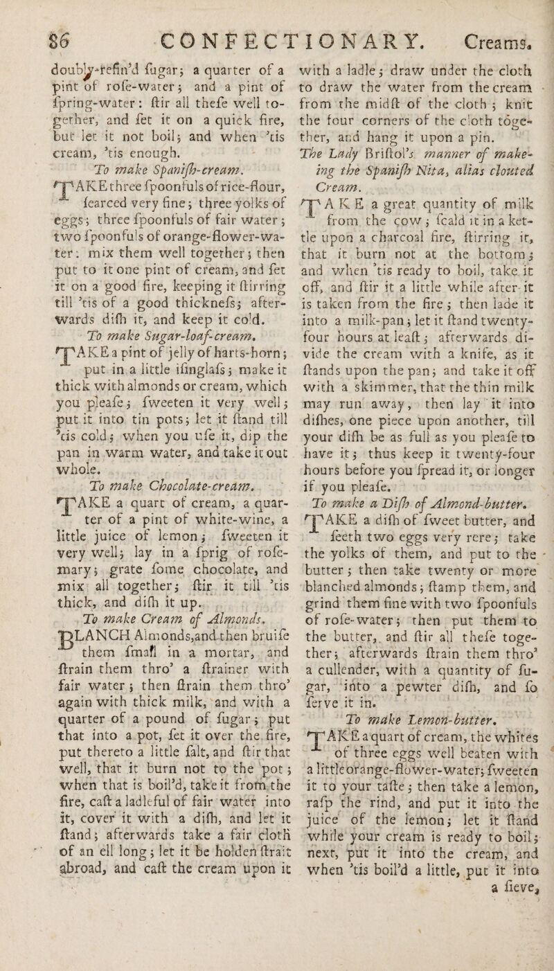 doubl^ifefm’d fugar; a quarter of a pint of role-water; and a pint of fpring-water: flir all thefe well to¬ gether, and fet it on a quick fire, but let it not boil, and when kis cream, ’tis enough. 7 o To make Spanijh-cream. rjp ARE three fpoonfuls of rice-dour, fearced very fine; three yolks of eggs; three fpoonfuls of fair water ; two fpoonfuls of orange-flower-wa¬ ter . mix them well together; then put to it one pint of cream, and fet it on a good fire, keeping it {lin ing till ’tis of a good thieknefs; after¬ wards difb it, and keep it co'd. To make Sugar-loaf-cream. HpAKEa pint of jelly of harts-horn; put in a little ifinglafs; make it thick with almonds or cream, which you pleafe; fweeten it very well; put it into tin pots; let it {land till 5ds cold; when you ufe it, dip the pan in warm water, and take it out whole. To make Chocolate-cream. •^jpAKE a quart of cream, a quar¬ ter of a pint of white-wine, a little juice of lemon; fweeten it very well; lay in a fprig of rofa¬ in ary ; grate feme chocolate, and mix all together; flir it till his thick, and difh it up. To make Cream of Almonds. pLANCH Almonds,and then bruife them fmafl in a mortar, and {train them thro’ a flrainer with fair water ; then llrain them thro5 again with thick milk, and with a quarter of a pound of fugar; put that into a pot, fet it over the fire, put thereto a little fait, and ftir that well, that it burn not to the pot; when that is boil’d, take it from the fire, caff a ladleful of fair water into it, cover it with a difh, and let it {land; afterwards take a fair cloth of an ell long; let it be holden ftrait abroad, and call the cream upon it with a ladle; draw under the cloth to draw the water from the cream from the midffc of the cloth ; knit the four corners of the cloth toge¬ ther, and hang it upon a pin. The Lady Briftolh manner of make- ing the Spanijh Nita} alias clouted Cream. HpA RE a great quantity of milk from the cow ; fcal'd it in a ket¬ tle upon a charcoal fire, flirring it, that it burn not at the bottom; and when ’tis ready to boil, take it off, and fiir it a little while after it is taken from the fire; then iade it into a milk-pan ; let it hand twenty- four hours at lead; afterwards di¬ vide the cream with a knife, as it Hands upon the pan; and take it off with a skimmer, that the thin milk may run away, then lay ' it into difhes, one piece upon another, till your difh be as full as you pleafe to have it; thus keep it twenty-four hours before you fpread it, or longer if you pleafe. To make a Difh of Almond-butter. rjPAK.E a difh of fweet butter, and fieeth two eggs very rere; take the yolks of them, and put to the butter; then take twenty or more blanched almonds ; (lamp them, and grind them fine with two fpoonfuls of rofe-water; then put them to the butter, and flir all thefe toge¬ ther; afterwards flrain them thro3 a cullender, with a quantity of fu¬ gar, into a pewter difb, and fo ferve it in. To make Lemon-butter. n^AKE a quart of cream, the whites of three eggs well beaten with a littlcorange-flower-water; fweeten it to your tafle; then take a lemon, rafp the rind, and put it into the juice of the lemon; let it Hand while your cream is ready to boil; next, put it into the cream, and when ’tis boil’d a little, put it into a fieve,