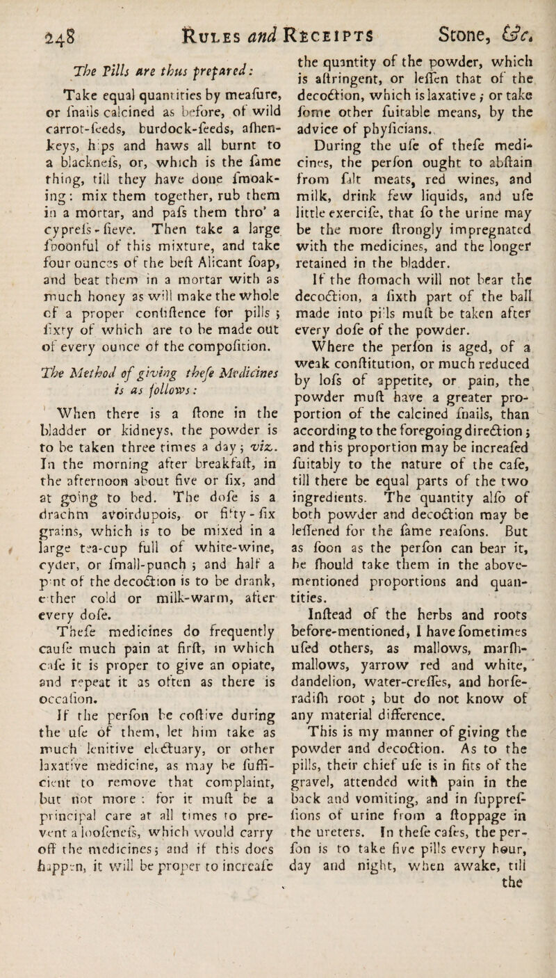 The Tills fire thus prefared: Take equal quantities by meafure, or fnails calcined as before, of wild carrot-feeds, burdock-feeds, afhen- lceys, b ps and haws all burnt to a blackneis, or, which is the fame thing, till they have done fmoak- ing: mix them together, rub them in a mortar, and pafs them thro* a cyprel's - fieve. Then take a large fbotmful of this mixture, and take four ounces of the beft Alicant foap, and beat them in a mortar with as much honey as will make the whole cf a proper confiftence for pills ; fixty of which are to be made out of every ounce of the compofition. The Method of giving thefe Medicines is as follows: When there is a ftone in the bladder or kidneys, the powder is to be taken three times a day; viz,. In the morning after break fail, in the afternoon 3bout five or fix, and at going to bed. The dofe is a drachm avoirdupois, or fifty-fix grains, which is to be mixed in a large tea-cup full of white-wine, cycler, or fmall-punch ; and half a p nt of the decodbion is to be drank, ether cold or milk-warm, after every dofe. Thefe medicines do frequently caufe much pain at firft, in which cafe it is proper to give an opiate, and repeat it as often as there is occafion. If the perfon be coftive during the ufe of them, let him take as much lenitive ekdftuary, or other laxative medicine, as may be fuffi- cient to remove that complaint, but not more : for it muft be a principal care at all times to pre¬ vent a ioofends, which would carry off the medicines; and if this does happen, it will be proper to increafc the quantity of the powder, which is aftringent, or lefifcn that of the deco<fbion, which is laxative ,• or take fome other fuitable means, by the advice of phyficians. During the ufe of thefe medi¬ cines, the perfon ought to abffain from fait meats, red wines, and milk, drink few liquids, and ufe little exercife, that fo the urine may be the more ffrongly impregnated with the medicines, and the longer retained in the bladder. If the ffomach will not bear the decodbion, a fixth part of the ball made into pi ls muff be taken after every dofe of the powder. Where the perfon is aged, of a weak conffitution, or much reduced by lols of appetite, or pain, the powder muft have a greater pro¬ portion of the calcined fnails, than according to the foregoing direction j and this proportion may be increafed fuitably to the nature of the cafe, till there be equal parts of the two ingredients. The quantity alfo of both powder and decodbion may be leffened for the fame reafons. But as foon as the perfon can bear it, he fhould take them in the above- mentioned proportions and quan¬ tities. Inftead of the herbs and roots before-mentioned, I havefometimes ufed others, as mallows, marfh- mallows, yarrow red and white, dandelion, water-creffes, and horfe- radifia root ; but do not know of any material difference. This is my manner of giving the powder and decodbion. As to the pills, their chief ufe is in fits of the gravel, attended with pain in the back and vomiting, and in fupprefi- lions of urine from a ftoppage in the ureters. In thefe cafts, the per¬ fon is to take five pills every hour, day and night, when awake, till the