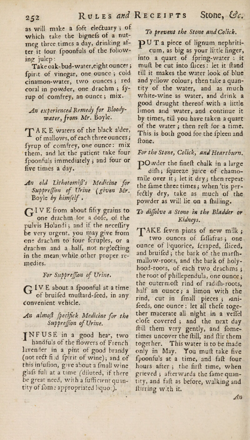 as will make a foft ele&uary ; of which take the bignefs of a nut¬ meg three times a day, drinking af¬ ter it lour fpoonfuls of the follow¬ ing julep: Take oak-bud-water,eight ounce? ; fpirit of vinegar, one ounce cold cinamon-water, two ounces; red coral in powder, one drachm j fy- rup of comfrey, an ounce; mix. An experienced Remedy for Bloody- water,from Mr. Boyle. rp A IC E waters of the black alder, of mallows, of each three ounces; fyrup of comfrey, one ounce: mix them, and let the patient take four fpoonfuls immediately > and four or five times a day. An old Lithotomies Medicine for Suppreffion of Urine (given Mr. Boyle by himfelf . G1 V E from about fifty grains to one drachm for a dofe, of the pul vis Holandi; and if the neceflity be very urgent, you may give from one drachm to four fcruples, or a drachm and a half, not negledfing in the mean while other proper re¬ medies. For SuppreJJion of Urine. IV E about a fpoonful at a time of bruifed muftard-feed, in any convenient vehicle. An almojl fpecifick Medicine for the Suppreffion of Urine. TNFUSE in a good hea% two handfuls of the flowers of French lavender in a pint of good brandy (notreCf fi.d fpirit of wine); and of this infufion, give about a final) wine glafs full at a time (diluted, if there be great need, with a fufficient quan¬ tity of fiome appropriated liquoj. Rules and Receipts Stone, tec. To prevent the Stone and Colick. pUT a piece of lignum nephriti- cum, as big as your little finger, into a quart of fpring-water : it muft be cut into dices: let it ftand till it makes the water look of blue and yellow colour j then take a quan¬ tity of the water, and as much white-wine as water, and drink a good draught thereof with a iittle limon and water, and continue it by times, till you have taken a quart of the water; then reft for a time. This is both good for the fpleen and ftone. For the Stone, Colick, and Heartburn. pO wder the fineft chalk in a large difh; fqueeze juice of chamo¬ mile over it5 let it dry,* then repeat the fame three times,- when ’tis per¬ fectly dry, take as much of the powder as will lie on a Hulling. To dijfolve a Stone in the Bladder or Kidneys. rpAICE feven pints of new milk ; two ounces of faflafras ; one ounce of fquorice, fcraped, fliced, and bruifed ; the bark of the marfh- mallow-roots, and the bark of holy- hood-roots, of each two drachms ; the root of phillependula, one ounce j the outermoft rind of radilh-roots, half an ounces a limon with the rind, cut in finall pieces ; >ani- feeds, one ounce: let all thefe toge¬ ther macerate all night in a vefiel clofe covered ; and the next day ftill them very gently, and fome- times uncover the ftill, and ftir them together. This water is to be made only in May. You muft take five fpoonfuls at a time, and faft four hours after 5 the firft time, when grieved ; afterwards the fame quan¬ tity, and faft as before, walking and ftirring with it. x An