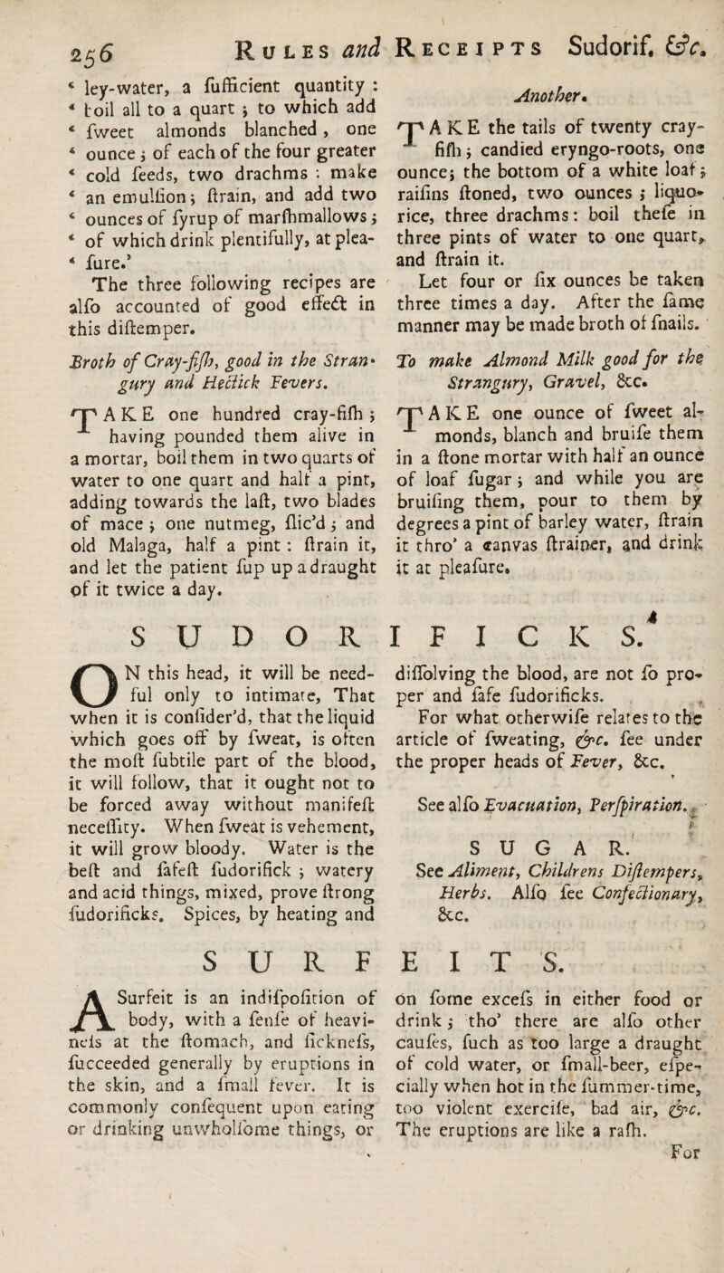 2$6 Rules and « ley-water, a fufficient quantity : 4 boil all to a quart > to which add 4 fweet almonds blanched, one 4 ounce * of each of the four greater 4 cold feeds, two drachms : make 4 an emullionj ftrain, and add two 4 ounces of fyrup of marfhmallows j 4 of which drink plentifully, at plea- 4 fure.’ The three following recipes are alfo accounted of good effedt in this diftemper. Receipts Sudorif. Another• TAKE the tails of twenty cray- fifli j candied eryngo-roots, one ouncej the bottom of a white loaf j raifins ftoned, two ounces j liquo* rice, three drachms: boil thefe in three pints of water to one quarts and ftrain it. Let four or fix ounces be taken three times a day. After the fame manner may be made broth of fnails. Broth of Cray-fifl), good in the Stran* gury and Heclick Fevers. rp AKE one hundred cray-fifh ; having pounded them alive in a mortar, boil them in two quarts of water to one quart and half a pint, adding towards the laft, two blades of mace j one nutmeg, dic’d j and old Malaga, half a pint: ftrain it, and let the patient fup up a draught of it twice a day. SUDOR To make Almond Milk good for the Strangary, Gravel, Sec. HP AKE one ounce of fweet al¬ monds, blanch and bruife them in a ftone mortar with half an ounce of loaf fugar j and while you are bruifing them, pour to them by degrees a pint of barley water, ftrain it thro’ a <ranvas drainer, and drink it at pleafure. I F I C K S.4 ON this head, it will be need¬ ful only to intimate, That when it is conlider’d, that the liquid which goes off by fweat, is often the moft fubtile part of the blood, it will follow, that it ought not to be forced away without manifeft neceflity. When fweat is vehement, it will grow bloody. Water is the beft and fafeft fudorifick ; watery and acid things, mixed, prove ftrong fudorificks. Spices, by heating and diffolving the blood, are not fo pro¬ per and fafe fudorificks. For what otherwife relates to the article of fweating, &c. fee under the proper heads of Fever, Sec. ♦ See alfo Evacuation, Verfpiration. * SUGAR. See Aliment, Childrens Dijlempers, Herbs. Alfo fee Confectionary, Sc c. SURFEITS. A Surfeit is an indifpofition of body, with a fenfe of heavi- neis at the ftomach, and ficknefs, fucceeded generally by eruptions in the skin, and a final! fever. It is commonly confequent upon eating or drinking unwholfome things, or on dome excefs in either food or drink j tho’ there are alfo other caufes, fuch as too large a draught of cold water, or fmall-beer, efpe- daily when hot in the fummer-time, too violent exercife, bad air, &c. The eruptions are like a rafh.