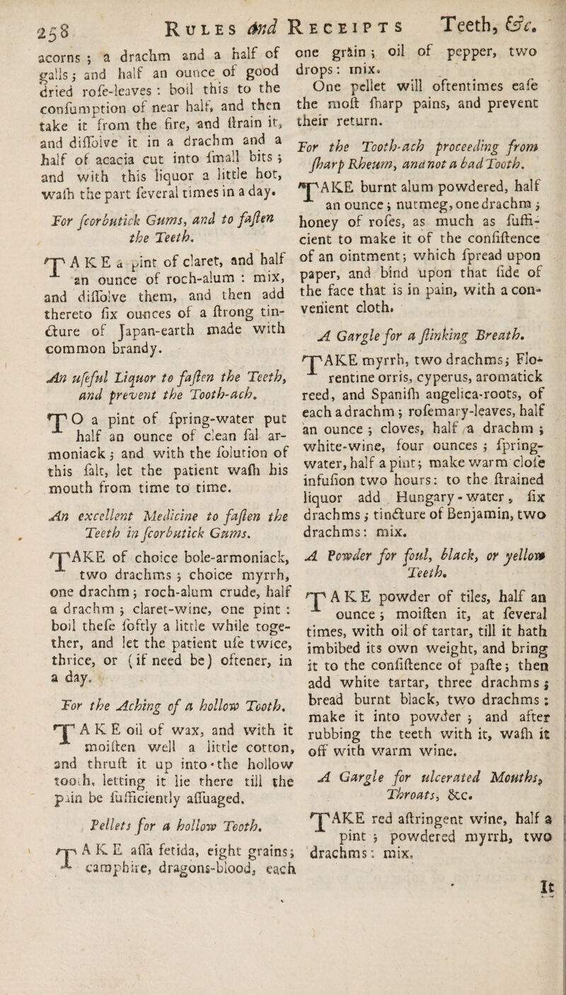 acorns Rules &nd Receipts a drachm and a half of one gr*in ; oil Teeth, (sV of pepper, two galls • and half an ounce of good drops: mix dried rofe-leaves : boil this to the confumption of near halt, and then take it from the fire, and drain it, and diffoive it in a drachm <md a ^ Tooth-etch 'proceeding from One pellet will oftentimes eafe the moft fnarp pains, and prevent their return. half of acacia cut into fmall bits ; and with this liquor a little hot, wafh the part feveral times in a day. Tor fcorbutick Gums, and to fafen the Teeth. fharp Rheum, ana not a bad Tooth. pAKE burnt alum powdered, half an ounce j nutmeg, one drachm ; honey of rofes, as much as fuffi- cient to make it of the confidence fpAKEa Hint of claret, and half of an ointment; which fpread upon 1 an ounce of roch-a!um : mix, paper, and bind upon that fide of and diffoive them, and then add the face that is in pain, with a con- thereto fix ounces of a drong tin- veriient cloth. dfure of Japan-earth maue With ^ Gargle for a finking Breath. common brandy. , HTAKE myrrh, two drachms; Flo* An ufeful Liquor to fafen the Teeth, rentine orris, cyperus, aromatick and prevent the Tooth-ach. reed, and Spanifh angelica-roots, of TO a pint of fpring-water put eachadrachm; rofemary-leaves half 1 half an ounce of clean fal at- an ounce; cloves, half a drachm ; moniack; and with the folution of white-wme, four ounces j fprmg- this fait, let the patient wad, his water, half a pint; make warm dole mouth from time to time. >nfufion *<> h°urs: t0 tne ftral“d liquor add Hungary - water„ fix An excellent Medicine to fafen the drachms ,* tinffure of Benjamin, two Teeth in fcorbutick Gums. drachms: mix. npAKE of choice bole-armoniack, A Vender for foul, black, or yellor» two drachms ; choice myrrh. Teeth. one drachm; roch-alum crude, half a drachm , claret-wine, one pint : boil thefe foftly a little while toge¬ ther, and let the patient ufe twice, thrice, or (if need be) oftener, in a day. npAKE powder of tiles, half an —. moiden jt at feveral Tor the Aching of a hollow Tooth. ouncei times, with oil of tartar, till it hath imbibed its own weight, and bring it to the confidence of pade; then add white tartar, three drachms j bread burnt black, two drachms ; make it into powder ; and after TAKE oil of wax, and with it rubbing the teeth with it, wafh it moiden well a little cotton, with warm wine, snd thrud it up into*the hollow tooih, letting it lie there till the Gargle for ulcerated Mouths? pain be fufHciently affuaged. Throatfrr. Beliefs for a hollow Tooth, 'J'AKE red adringent wine, half 3 pint $ powdered myrrh, two np A K.E afia fetida, eight grains; drachms: mix, A- carapbirc, dragons-biood, each It