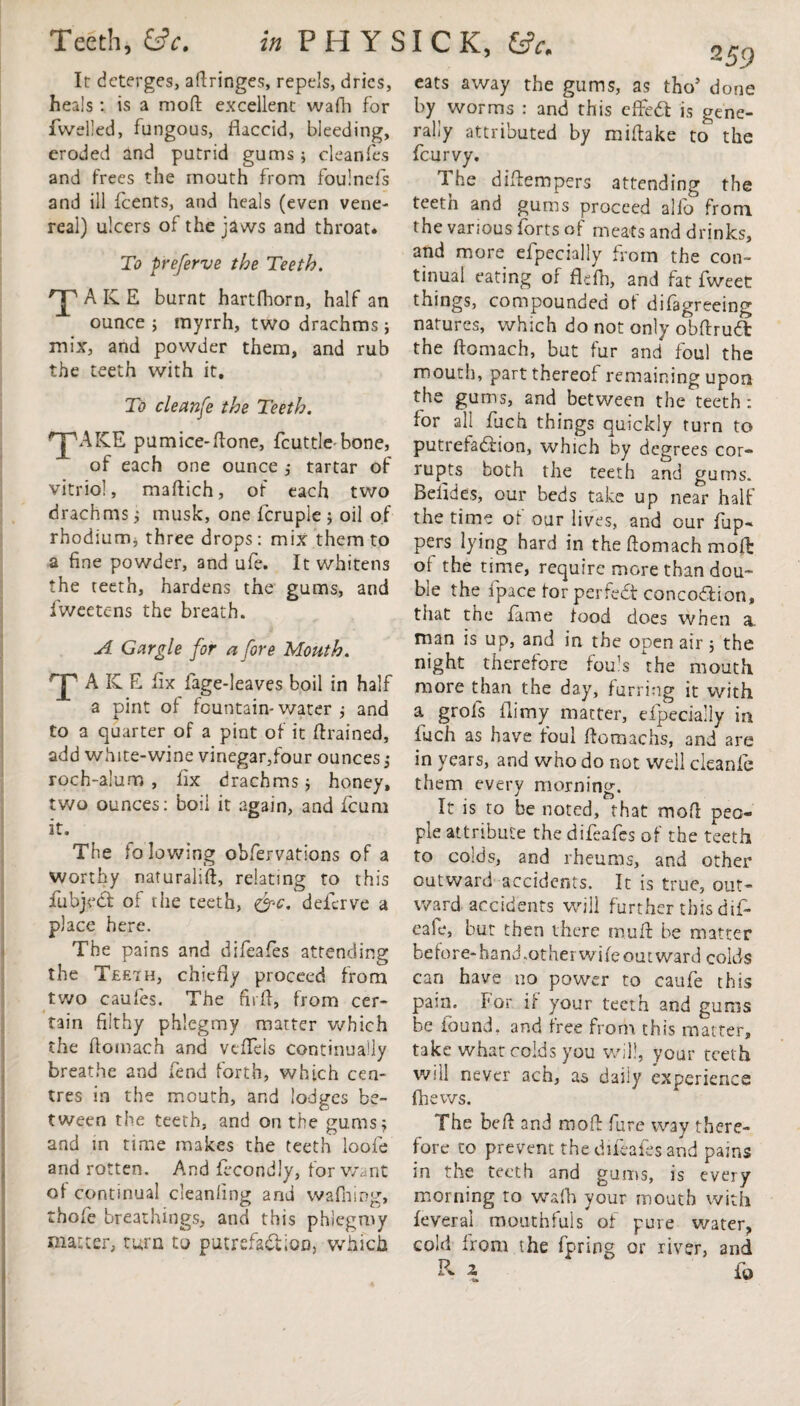 It deterges, aftringes, repels, dries, heals : is a mod excellent wafh for dwelled, fungous, flaccid, bleeding, eroded and putrid gums; cleanfes and frees the mouth from foulnefs and ill {'cents, and heals (even vene¬ real) ulcers of the jaws and throat. To preferve the Teeth. T AKE burnt hartfhorn, half an ounce * myrrh, two drachms ; mix, and powder them, and rub the teeth with it. To cleanfe the Teeth. ''jpAICE pumice-flone, fcuttle bone, of each one ounce ,* tartar of vitriol, maftich, of each two drachms * musk, one fcruple ; oil of rhodium, three drops: mix them to a fine powder, and ufe. It whitens the teeth, hardens the gums, and iweetens the breath. A Gargle for a fore Mouth. Xa IC E fix fage-leaves boil in half a pint of fountain-water j and to a quarter of a pint of it {trained, add white-wine vinegar,four ounces * roch-alum , fix drachms* honey, two ounces: boil it again, and feum it. The fo lowing obfervations of a worthy naturalift, relating to this fiubjeef of the teeth, &c. deferve a place here. The pains and difeafes attending the Tee7h, chiefly proceed from two caufes. The firfl, from cer¬ tain filthy phlegmy matter which the fiomach and veflels continually breathe and fend forth, which cen¬ tres in the mouth, and lodges be¬ tween the teeth, and on the gums* and in time makes the teeth loofe and rotten. And fecondly, for Want of continual cleanling and wafning, thofe breathings, and this phlegmy matter, turn to putrefaction, which I C K, 259 eats away the gums, as tho5 done by worms : and this effect is gene¬ rally attributed by miftake to the {curvy. 1 he diftempers attending the teeth and gums proceed alio from the various {brts of meats and drinks, and more efpecially from the con¬ tinual eating of flefn, and fat fweet things, compounded of difagreeing natures, which do not only obftruCfc the ftomach, but fur and foul the mouth, part thereof remaining upon the gums, and between the teeth : for all fitch things quickly turn to putrefaChon, which by degrees cor¬ rupts both the teeth and gums. Befides, our beds take up near half the time of our lives, and our {up¬ pers lying hard in the ftomach mo ft of the time, require more than dou¬ ble the {pace for perfect concoCtion, that the fame food does when a. man is up, and in the open air * the night therefore fouls the mouth more than the day, furring it with a grols {limy matter, efipecially in fuch as have foul flomachs, and are in years, and who do not well cleanfe them every morning. J Q It is to be noted, that mod peo¬ ple attribute the difeafes of the teeth to colds, and rheums, and other outward accidents. It is true, out¬ ward accidents will further this dif- eafe, but then there mu A be matter before-hand,other wife outward colds can have no power to caufe this pain. For if your teeth and gunis be found, and free from this matter, take what colds you will, your teeth will never ach, as daily experience (Lews. The beft and mod fire way there¬ fore to prevent the difeafes and pains in the teeth and gums, is every morning to wafh your mouth with leveral mouthfuls of pure water, cold from the fpring or river, and R 2 ‘ fo