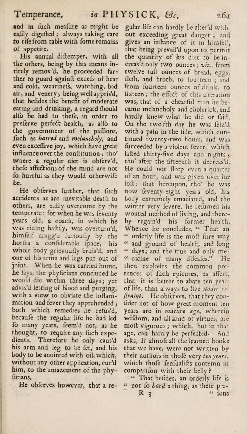 Temperance. in P H YS IC K, &c. 161 and in fuch meafure as might be ealily digefted ; always taking care to rife from table with fome remains of appetite. His annual diftemper, with all the others, being by this means in- tirely remov’d, he proceeded far¬ ther to guard againft excefs of heat and cold, wearinefs, watching, bad air, and venery; being well appris’d, that befides the benefit of moderate eating and drinking, a regard fhould alfo be had to thefe, in order to prefer ve perfect health, as alfo to the government of the paffions, fuch as hatred and melancholy, and even exceflive joy, which have great influence over the conftitution; tho’ where a regular diet is obferv’d, thefe affe&ionsof the mind are not fo hurtful as they would otherwife be. He obferves further, that fuch accidents as are inevitable death to others, are eafliy overcome by the temperate: for when he was feventy years old, a coach, in which he was riding haftily, was overturn’d, himlelr dragg’d furioufly by the horfes a conliderable {pace, his whole body grievouily bruis’d, and one of his arms and legs put out of joint. When he was carried home, he fays, the phyficians concluded he would die within three days; yet advis’d ietting of blood and purging, with a view to obviate the inflam¬ mation and fever they apprehended ; both which remedies he refus’d, becaufe the regular life he had led fo many years, feem’d not, as he thought, to require any fuch expe¬ dients. Therefore he only caus’d his arm and leg to be fet, and his body to be anointed with oil, which, without any other application, cur’d him, to the amazement of the phy¬ ficians. He obferves however, that a re¬ gular life can hardly be alter’d With¬ out exceeding great danger ; and gives an inftance of it in him fell, that being prevail’d upon to permit the quantity of his diet to be in- creas’d only two ounces; viz., from twelve full ounces of bread, eggs, flefh, and broth, to fourteen ; and from fourteen ounces of drink, to lixteen; the effedf of this alteration was, that of a chearful man he be¬ came melancholy and cholerick, and hardly knew what he did or faid. On the twelfth day he was feiz’d with a pain in the fide, which con¬ tinued twenty-two hours, and W3S fucceeded by a violent fever, which lafted thirty-five days and nights ; tho’ after the fifteenth it decreas’d. He could noc fleep even a quarter of an hour, and was given over for loft: that hereupon, tho’ he was now feventy-eight years old, his body extremely emaciated, and the winter very fevere, he relumed his wonted method of living, and there¬ by regain’d his former health. Whence he concludes, “ Tiiat an “ orderly life is the mod: fure way “ and ground of health, and long “ days; and the true and only me* dicine of many difeafes.” He then explodes the common pre¬ tences of fuch epicures, as afiert, that it is better to abate ten years of life, than always to live under re- Jlraint. He obferves, that they con- lider not of how great moment ten years are in mature age, wherein wifdom, and all kind or virtues, are moft vigorous; which, but in that age, can hardly be perfected- And asks, If almoftall the learned books that we have, were not written by their authors in thofe very ten years, which thofe fenfualifts contemn in comparifon with their belly ? “ That betides, an orderly life is “ not fo hard a thing, as thefe p'*r- R 3 “ Ions