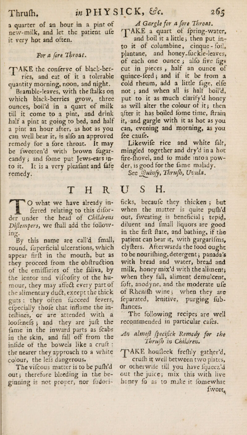 a quarter of an hour in a pint of new-milk, and let the patient ufe it very hpt and often. For a fore Tlprodt. 'pAKE the conferve of black-ber¬ ries, and eat of it a tolerable quantity morning, noon, and night. Bramble-leaves, with the ftalks on which black-berries grow, three ounces, boil’d in a quart of milk till it come to a pint, and drink half a pint at going to bed, and half a pint an hour after, as hot as you can well bear it, is alfo an approved remedy for a fore throat. It may be fweeten’d with brown fugar- candy ; and fome put Jews-ears in¬ to it. It is a very pleaiant and (afe remedy. A Gargle for a fore Throat, 'pAKE a quart of fpring-water, and boil it a little; then put in¬ to it of columbine, cinque-foil, plantane, and honey-fuckle-leaves, pf each one ounce ; alio five figs cut in pieces , half an ounce of quince-feed ; and if it be from a cold rheum, add a little fage, elfe not ; and when all is half boil’d, put to it as much clarify’d honey as will alter the colour of it; then qfter it has boiled fome time, ftrain it, and gargle with it as hot as you can, evening and morning, as you fee caufe. Likewife rice and white fait, mingled together and dry’d in a hot fire-fhovel, and fo made into a pow¬ der, is good for the fame malady. See JfuinJy, Thrufh, Uvula. THRUSH. TO what we have already in¬ ferred relating to this difor- der under the head of Childrens Diflempersy we fhall add the follow¬ ing. By this name are call’d fmall, round, fuperficial ulcerations, which appear fir ft in the mouth, but as they proceed from the obftrudtion of the emiftaries of the faliva, by the ientor and vifeofity of the hu¬ mour, they may affedt every part of the alimentary du<ft, except the thick guts : they often fucceed fevers, efpecialiy thofe that inflame the in- teftines, or are attended with a loofenefs ; and they are juft the fame in the inward parts as fcabs in the skin, and fall off from the inflde of the bowels like a cruft : the nearer they approach to a white colour, the lefs dangerous. The vifeous matter is to be pufh’d out; therefore bleeding in the be¬ ginning is not proper, nor fudori- neks, becaufe they thicken ; but when the matter is quite puflVd out, fweating is beneficial; tepid, diluent and fmall liquors arc good in the firft flate, and bathing, if the patient can bear it, with gargarifms, clyfters. Afterwards the food ought to be nourifhing, detergent; panada’s with bread and water, bread and milk, honey mix’d with the aliment; when they fall, aliment demulcent, foft, anodyne, and the moderate ufe of Rhenilfh wine; when they are feparated, lenitive, purging fub- ftances. The following recipes are well recommended in particular cafes. An almoft fpecifick Remedy for the Thrufh in Children. /pAKE houfleek frefh'y gather’d, crulh it well between two plates, or otherwife till you have fqueez’d out the juice; mix this with live heney fo as to make it fome what fweeu