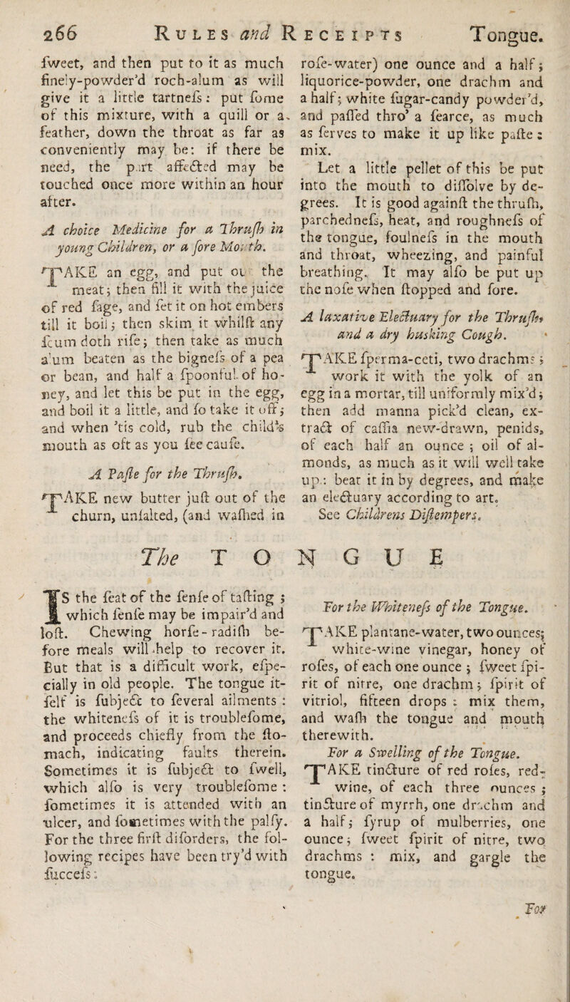 fweet, and then put to it as much finely-powder'd roch-alum as will give it a little tartnefs: put Tome of this mixture, with a quill or a. feather, down the throat as far as conveniently may be: if there be need, the p.irt affcdted may be touched once more within an hour after. A choice Medicine for a Thrufh in young Children, or a fore Mo; th. HpAKE an egg, and put oi the A meat; then fill it with the juice of red fage, and fet it on hot embers till it boil; then skim it whflft any feumdoth rife; then take as much a'um beaten as the bignefs of a pea or bean, and Haifa fpoonfulof ho¬ ney, and let this be put in the egg, and boil it a little, and fo take it off; and when ’tis cold, rub the chikfts mouth as oft as you lee caufc. A Tafle for the Thrufh, ^pAKE new butter juft out of the churn, unlalted, (and wafhed in rofe-water) one ounce and a half; liquorice-powder, one drachm and a half; white fugar-candy powder'd, and palled thro’ a fearce, as much as ferves to make it up like pafte ; mix. Let a little pellet of this be put into the mouth to diflolve by de¬ grees. It is good againft the thrufh, parchednefs, heat, and roughnefs of the tongue, foulnefs in the mouth and throat, wheezing, and painful breathing. It may alfo be put up the nofe when Hopped and fore. A laxative 'Electuary for the Thrufh» and a dry husking Cough. npAKE fperma-ceti, two drachm:; work it with the yolk of an egg in a mortar, till uniformly mix'd; then add manna pick’d clean, ex¬ tract of caffia new-drawn, penids, of each half an ounce ; oil of al¬ monds, as much as it will well take up.: beat it in by degrees, and make an electuary according to art. See Childrens Dijiempers. The T O S the feat of the fenfeof tailing ; which fenfe may be impair’d and loft. Chewing horfe-raaifn be¬ fore meals will .help to recover it. But that is a difficult work, efpe- cially in old people. The tongue it- felf is fubjecSc to feveral ailments : the whitenefs of it is troublefome, and proceeds chiefly from the fto- mach, indicating faults therein. Sometimes it is fubjedf to fwell, which alfo is very troublefome : fometimes it is attended with an ulcer, and fometimes with the palfy. For the three firft diforders, the fol¬ lowing recipes have been try’d with fuccefs; N G U E For the Whitenefs of the Tongue. rjpAKE plantane-water, two ounces* white-wine vinegar, honey of rofes, of each one ounce ; fweet fpi- rit of nitre, one drachm; fpirit of vitriol, fifteen drops : mix them, and waft) the tongue and mouth therewith. * For a Swelling of the Tongue. A ICE tindfure of red rofes, red- wine, of each three ounces ; tin&ure of myrrh, one drachm and a half; fyrup of mulberries, one ounce; fweet fpirit of nitre, two drachms : mix, and gargle the tongue.