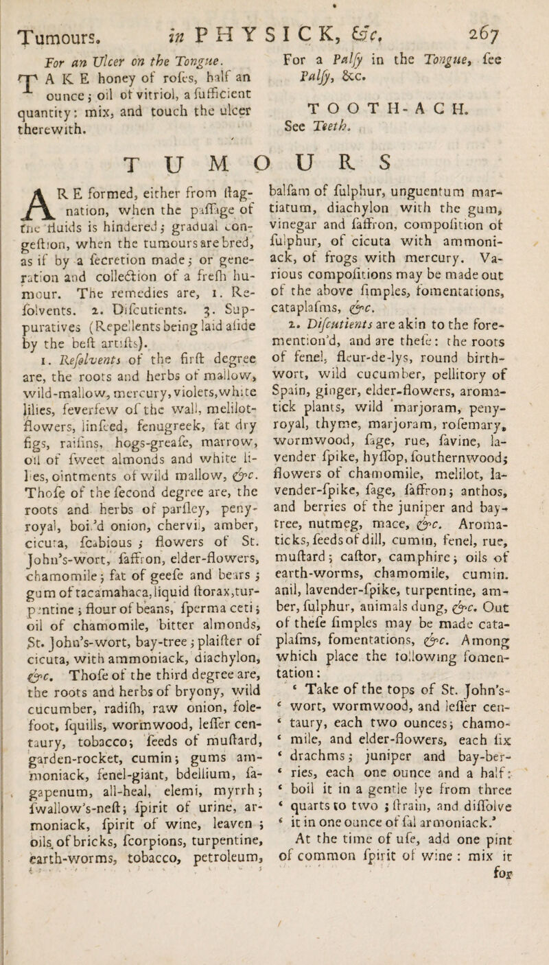 For an Ulcer on the Tongue. rp A KE honey of rofes, half an X ounce, oil ot vitriol, afufficient quantity; mix, and touch the ulcer therewith. For a Palfy in the Tongue, fee Palfy, &c. TOOTH-ACH. See Teeth, tumours AR E formed, either from dag- nation, when the paffige of fne'fluids is hindered,* gradual ton- geftion, when the tumours are bred, as if by a fecretion made,* or gene¬ ration and collection of a frefh hu¬ mour. The remedies are, i. Re- folvents. 2. Difcutients. 3. Sup- puratives (Repellents being laid alide by the belt artifts). 1. Refelvents of the firft degree are, the roots and herbs of mallow, wild-mallow, mercury, violets,white lilies, feverfew of the wall, melilot- flowers, linfeed, fenugreek, fat dry figs, raifins, hogs-greafe, marrow*, oil of fweet almonds and white li¬ lies, ointments of wild mallow, &c. Thofe of thefecond degree are, the roots and herbs of parfley, peny- royal, boi.’d onion, chervii, amber, cicura, fcabious > flowers ol St. JohnVwort, faffron, elder-flowers, chamomile 5 fat of geefe and bears ; gum of tacamahaca,iiquid ftorax,tur- p mtine ; flour of beans, fperma ceti ; oil of chamomile, bitter almonds, St. John’s-wort, bay-tree ; plaifter ol cicuta, with ammoniack, diachylon, &c, Thofe of the third degree are, the roots and herbs of bryony, wild cucumber, radifh, raw onion, fole- foot, fquills, wormwood, lefler cen¬ taury, tobacco; feeds of muftard, garden-rocket, cumin; gums am¬ moniack, fenel-giant, bdellium, fa- gapenum, all-heal, elemi, myrrh; fwallow’s-neft; fpirit of urine, ar- moniack, fpirit of wine, leaven ; oils, of bricks, fcorpions, turpentine, earth-worms, tobacco, petroleum, l , . i 1 balfam of fulphur, unguentum mar- tiaturn, diachylon with the gum, vinegar and faflron, compofltion of fulphur, of cicuta with ammoni¬ ack, of frogs with mercury. Va¬ rious compofltions may be made out of the above flmples, fomentations, cataplafms, <&c. i. Difcutients are akin to the fore- mention’d, andarethele: the roots of fenel, fleur-de-lys, round birth- wort, wild cucumber, peliitory of Spain, ginger, elder-flowers, aroma- tick plants, wild marjoram, peny- royal, thyme, marjoram, rofemary, wormwood, fage, rue, favine, la¬ vender fpike, hy’flop, fouthernwood; flowers of chamomile, melilot, la- vender-fpike, fage, faffron; anthos, and berries of the juniper and bay- tree, nutmeg, mace, &c. Aroma- ticks, feeds of dill, cumin, fenel, rue, muftard; caftor, camphire; oils of earth-worms, chamomile, cumin, anil, lavender-fpike, turpentine, am¬ ber, fulphur, animals dung, &c. Out of thefe flmples may be made cata¬ plafms, fomentations, <&c. Among which place the following fomen¬ tation: e Take of the tops of St. John’s- 4 wort, wormwood, and lefler cen- ‘ taury, each two ounces; chamo- 4 mile, and elder-flowers, each fix 4 drachms ,* juniper and bay-ber- 4 ries, each one ounce and a half: 4 boil it in a gentle iye from three 4 quarts to two jflrain, and diflolve 4 it in one ounce of fal armoniaek.* At the time of ufe, add one pint of common fpirit of wine : mix it for