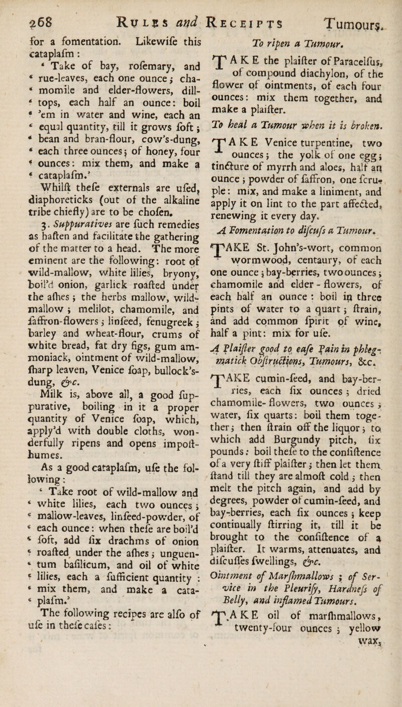 for a fomentation. Likewife this cataplafm : * Take of bay, rofemary, and * rue-leaves, each one ounce; cha- * momiie and elder-flowers, dill- f tops, each half an ounce: boil * ’em in water and wine, each an * equal quantity, till it grows loft ; * bean and bran-flour, cow’s-dung, * each three ounces j of honey, four ‘ ounces: mix them, and make a ‘ cataplafm.’ Whilft thefe externals are ufed, diaphoreticks (out of the alkaline tribe chiefly) are to be chofen. 3. Suppurative* are fuch remedies as baften and facilitate fche gathering of the matter to a head. The more eminent are the following: root of wild-mallow, white lilies, bryony, boil’d onion, garlick roafted under the afhes } the herbs mallow, wild*: mallow ; melilot, chamomile, and fafffon-flowers ; linfeed, fenugreek ; barley and wheat-flour, crums of white bread, fat dry figs, gum am- moniack, ointment of wild-maliow, fharp leaven, Venice fbap, bullock’s- dung, &c. Milk is, above all, a good fup- purative, boiling in it a proper quantity of Venice foap, which, apply’d with double cloths, won¬ derfully ripens and opens impoft- humes. As a good cataplafm, ufe the fol¬ lowing : ‘ Take root of wild-mallow and ‘ white lilies, each two ounces j c mallow-leaves, linfeed-powder, of * each ounce: when thefe are boil’d * foft, add fix drachms of onion 6 roafted under the afhes ; unguen- ‘ turn bafilicum, and oil of white * lilies, each a fufiicient quantity : * mix them, and make a cata- 4 plafm.’ The following recipes are alfo of uie in thefe cafes: To ripen a Tumour, 'J' A K E the plaifter of Paracelfus, of compound diachylon, of the flower of ointments, of each four ounces: mix them together, and make a plaifter. To heal a Tumour when it is broken. 'J1 A K. E Venice turpentine, two ounces} the yolk of one egg} tin&ure of myrrh and aloes, half aq ounce } powder of faffron, one fcru- ple: mix, and make a liniment, and apply it on lint to the part affedted, renewing it every day. A Fomentation to difcufs a Tumour, *J^AKE St. John’s-wort, common wormwood, centaury, of each one ounce} hay-berries, two ounces; chamomile and elder - flowers, of each half an ounce : boil i$ three pints of water to a quart; ftrain, and add common fpirit of wine, half a pint: mix for ufe. A Plaifter good to eafe fain in phlegm matick Obftruclicns, Tumours, Sec. 'JpAKE cumin-feed, and bay-ber¬ ries, each fix ounces ; dried chamomile- flowers, two ounces > water, fix quarts: boil them toge¬ ther; then ftrain off the liqqor; to which add Burgundy pitch, fix pounds; boil thefe to the conliftence of a very ftiff plaifter; then let them ftand till they are almoft cold; then melt the pitch again, and add by degrees, powder of cumin-feed, and bayrberries, each fix ounces } keep continually ftirring it, till it be broughc to the confidence of ^ plaifter. It warms, attenuates, and difeufles fweilings, &c. Ointment of MarJljmallows ; of Ser¬ vice in the Pleurify, Hardnefs of Belly, and inflamed Tumours. AKE oil of marflimallows? twenty-four ounces ; yellow wax,