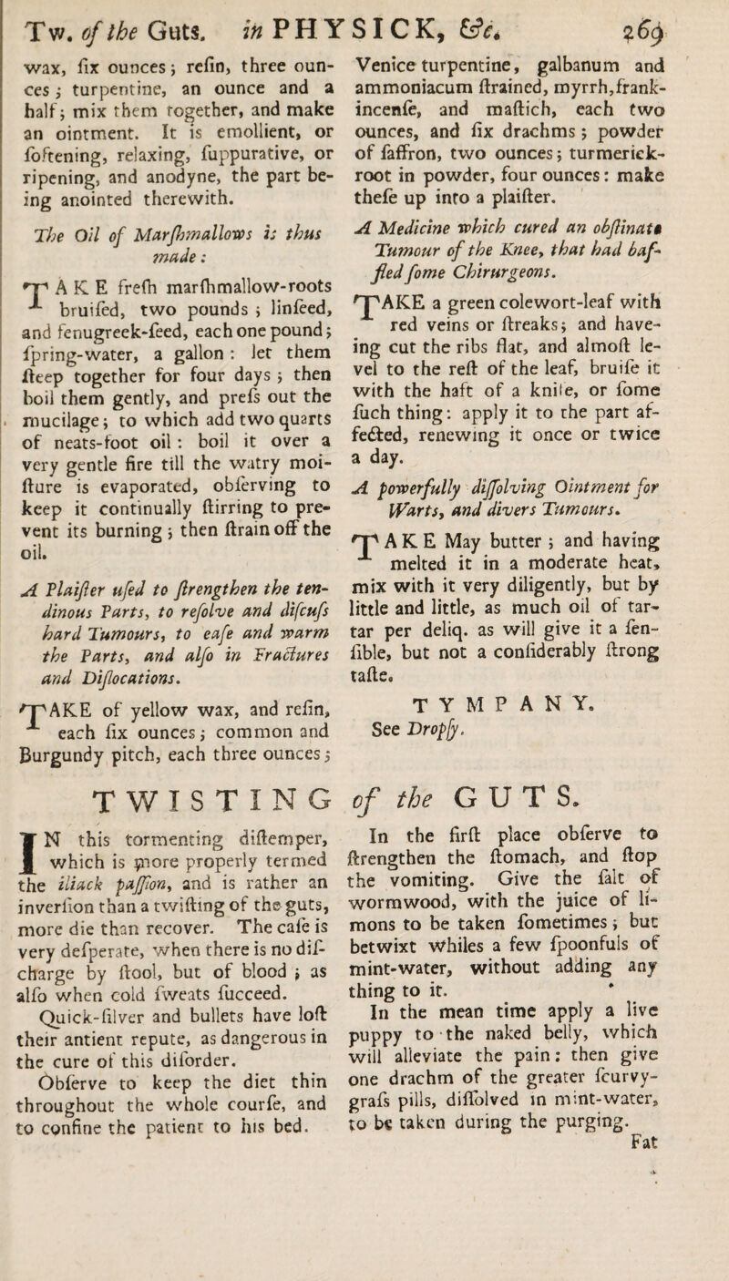 wax, fix ounces; refin, three oun¬ ces ; turpentine, an ounce and a half; mix them together, and make an ointment. It is emollient, or foftening, relaxing, fuppurative, or ripening, and anodyne, the part be¬ ing anointed therewith. The Oil of Mar firm allows is thus ?nade: A K E frefh marfhmallow-roots bruifed, two pounds ; linfeed, and fenugreek-feed, each one pound; fpring-water, a gallon: let them fteep together for four days ; then boil them gently, and prefs out the mucilage; to which add two quarts of neats-foot oil: boil it over a very gentle fire till the watry moi- fture is evaporated, oblerving to keep it continually ftirring to pre¬ vent its burning ; then ftrainoffthe oil. A Plaijler ufed to flrengthen the ten¬ dinous Parts, to refolve and difcufs hard Tumours, to eafe and warm the Parts, and alfo in Pracdures and Difocations. 'FAKE of yellow wax, and refin, each fix ounces; common and Burgundy pitch, each three ounces; Venice turpentine, galbanum and ammoniacum drained, myrrh,frank- incenle, and maftich, each two ounces, and fix drachms; powder of faffron, two ounces; turmerick- root in powder, four ounces: make thefe up into a plaifter. A Medicine which cured an obflinat§ Tumour of the Knee, that had baf¬ fled fome Chirurgeons. ^AKE a green colewort-leaf with red veins or ftreaks; and have- ing cut the ribs flat, and almoft le¬ vel to the reft of the leaf, bruife it with the haft of a knife, or fome fuch thing: apply it to the part af- fe&ed, renewing it once or twice a day. A powerfully difolving Ointment for Warts, and divers Tumours. A K E May butter ; and having melted it in a moderate heat, mix with it very diligently, but by little and little, as much oil of tar¬ tar per deliq. as will give it a fen- Able, but not a confiderably ftrong tafte. T Y M P A N Y. See Dropjy. TWISTING IN this tormenting diftemper, which is piore properly termed the iliack pajfon, and is rather an inverlion than a twiftmg of the-guts, more die than recover. The cafe is very defperate, when there is no dif- charge by ftool, but of blood ; as alfo when coid fweats fucceed. Quick-filver and bullets have loft: their antient repute, as dangerous in the cure of this diforder. Obferve to keep the diet thin throughout the whole courfe, and to confine the patient to his bed. of the GUTS. In the firft place obferve to Strengthen the ftomach, and flop the vomiting. Give the fait of wormwood, with the juice of li- mons to be taken fometimes; but betwixt Whiles a few fpoonfuis of mint-water, without adding any thing to it. In the mean time apply a live puppy to the naked belly, which will alleviate the pain: then give one drachm of the greater feurvy- grafs pills, diflolved in mint-water, to bs taken during the purging.