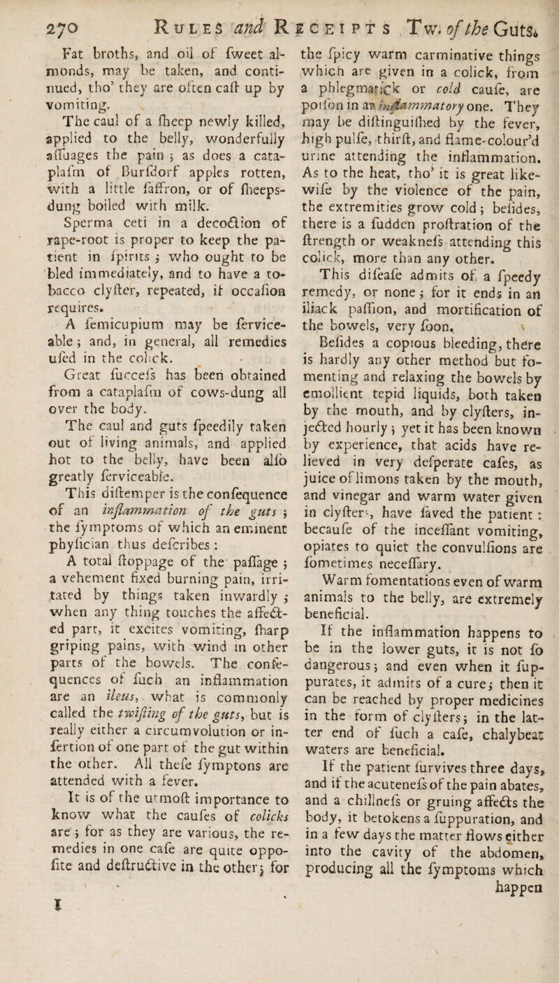 27° Rules and Receipts Tw.of the Gut& Fat broths, and oil of fweet al¬ monds, may be taken, and conti¬ nued, tho’ they are often caff up by vomiting. The caul of a ihecp newly killed, applied to the belly, wonderfully affuages the pain ; as does a cata- plafm of Burfdorf apples rotten, with a little faffron, or of fheeps- dung boiled with milk. Sperma ceti in a deco&ion of rape-root is proper to keep the pa¬ tient in /pints ; who ought to be bled immediately, and to have a to¬ bacco clyfter, repeated, if occafion requires. A femicupium may be fervice- able ; and, in general, all remedies ufed in the colick. Great fuccefs has been obtained from a cataplafni of cows-dung all over the body. The caul and guts fpeedily taken out of living animals, and applied hot to the belly, have been alfo greatly ferviceabfe. This dilfemper is the confequence of an inflammation of the guts ; the fymptoms of which an eminent phyfician thus defcribes : A total ftoppage of the palfage ; a vehement fixed burning pain, irri¬ tated by things taken inwardly ; when any thing touches the affect¬ ed part, it excites vomiting, fharp griping pains, with wind in other parts of the bowels. The conse¬ quences of fuch an inflammation are an ileus, what is commonly called the twifling of the guts, but is really either a circumvolution or in- fertion of one part of the gut within the other. All thefe fymptons are attended with a fever. It is of the utmoft importance to know what the caufes of colicks are ; for as they are various, the re¬ medies in one cafe are quite oppo- fite and deflruCtive in the other} for the fpicy warm carminative things which arc given in a colick, from a phlegmanck or cold caufe, are poifon in av inflammatory one. They may be diflinguifiied by the fever, high pulfe, third:, and flame-colour’d urine attending the inflammation. As to the heat, tho’ it is great like- wife by the violence of the pain, the extremities grow cold; belides, there is a fudden proftration of the ftrength or weaknefs attending this colick, more than any other. This difeafe admits of a fpeedy remedy, or none ; for it ends in an iliack paffion, and mortification of the bowels, very foon. Befides a copious bleeding, there is hardly any other method but fo¬ menting and relaxing the bowels by emollient tepid liquids, both taken by the mouth, and by clyflers, in¬ jected hourly ; yet it has been known by experience, that acids have re¬ lieved in very defperate cafes, as juice of limons taken by the mouth, and vinegar and warm water given in clyflers, have laved the patient : becaufe of the inceffant vomiting, opiates to quiet the convulfions are lometimes neceffary. Warm fomentations even of warm animals to the belly, are extremely beneficial. If the inflammation happens to be in the lower guts, it is not fo dangerous; and even when it fup- purates, it admits of a cure; then it can be reached by proper medicines in the form of clyflers; in the lat¬ ter end of fuch a cafe, chalybeat waters are beneficial. If the patient furvives three days, and it the acutenefs of the pain abates, and a chillnefs or gruing affeCfs the body, it betokens a fuppuration, and in a tew days the matter flows either into the cavity of the abdomen, producing all the fymptoms which happen I