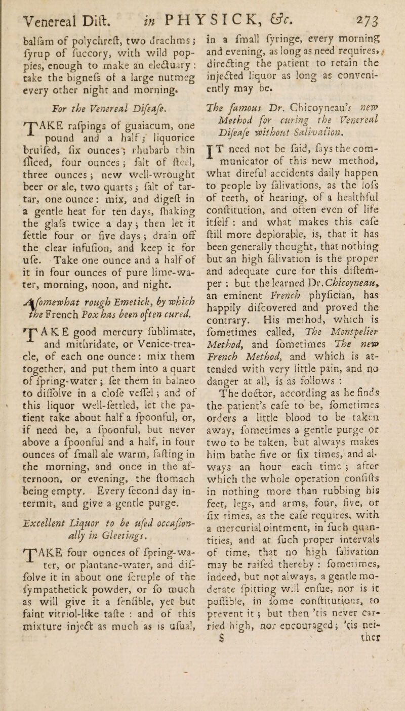 balfam of polychreft, two drachms; fyrup of fuccory, with wild pop¬ pies, enough to make an eledtuary: take the bignefs of a large nutmeg every other night and morning. For the Venereal Difeafe. ^AKE rafpings of guaiacum, one pound and a half,* liquorice bruifed, fix ounces'; rhubarb thin fliced, four ounces ; fait of fteel, three ounces ; new well-wrought beer or ale, two quarts; fait of tar¬ tar, one ounce: mix, and digefi: in a gentle heat for ten days, lhaking the glafs twice a day; then let it fettle four or five days ; drain off the clear infufion, and keep it for ufe. Take one ounce and a half of it in four ounces of pure lime-wa¬ ter, morning, noon, and night. u&fomewhat rough Emetich, by -which the French Fox has been often cured. rTv A IC E good mercury fublimate, and mithridate, or Venice-trea- cle, of each one ounce: mix them together, and put them into a quart of fpring-water ; fet them in balneo to diffolve in a clofe velfel; and of this liquor well-fettled, let the pa¬ tient take about half a fpoonful, or, if need be, a fpoonful, but never above a fpoonful and a half, in four ounces of fmall ale warm, faffing in the morning, and once in the af¬ ternoon, or evening, the ffomach being empty. Every fecon j day in¬ termit, and give a gentle purge. Excellent Liquor to be ufed occasion¬ ally in Gleeiings. rpAKE four ounces of fpring-wa- ter, or plantane-water, and dif¬ folve it in about one fcruple of the fympathetick powder, or fo much as will give it a fenfible, yet but faint vitriol-like tafte : and of this mixture inject as much as is ufual, in a fmall fyringe, every morning and evening, as long as need requires* directing the patient to retain the injected liquor as long as conveni¬ ently may be. The fa?nous Dr. Chicoyneauh new Method for curing the Venereal Difeafe without Salivation. TT need not be faid, fays the com¬ municator of this new method, what direful accidents daily happen to people by falivations, as the iofs of teeth, of hearing, of a healthful conftitution, and often even of life itfelf: and what makes this cafe ftill more deplorable, is, that it has been generally thought, that nothing but an high falivation is the proper and adequate cure for this diflcm- per : but the learned Dr.Chicoyneau, an eminent French phyfician, has happily difeovered and proved the contrary. His method, which is fometimes called, The Montpelier Method, and fometimes The new French Method, and which is at¬ tended with very little pain, and no danger at all, is as follows : The doctor, according as he finds the patient’s cafe to be, fometimes orders a little blood to be taken away, fometimes a gentle purge or two to be taken, but always makes him bathe five or fix times, and ah ways an hour each time *, alter which the whole operation confifts in nothing more than rubbing his feet, legs, and arms, four, five, or fix times, as the cafe requires, with a mercurial ointment, in fuch quan¬ tities, and at fuch proper intervals of time, that no high falivation may be railed thereby : fometimes, indeed, but not always, a gentle mo¬ derate [pitting w.!l enfue, nor is ic pofiible, in fame conftitut^ans, to prevent it ; but then’tis never car¬ ried b:gh, nor encouraged; kis nei- S ^ they