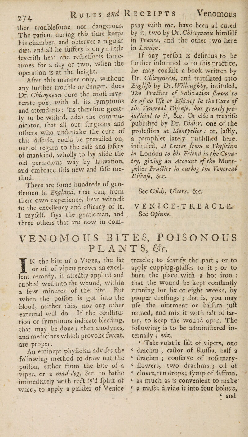 Rules and Receipts Venomous 274 ther troablefome nor dangerous. The patient during this time keeps his chamber, and obferves a regular diet, and all he fuffers is only a little feveriffi heat and reftleffnefs fame- times for a day or two, when the operation is at the height. After this manner only, without any further trouble or danger, does Dr. Chicoyneau cure the moil inve¬ terate pox, with all its fymptoms and attendants: *tis therefore great¬ ly to be wifned, adds the commu¬ nicator, that all our burgeons and others who undertake the cure of this difeafe, could be prevailed on, out of regard to the eafe and fafety of mankind, wholly to lay abide the old pernicious way by falivation, and embrace this new and bate me¬ thod. There are borne hundreds of gen¬ tlemen in England, that can, from their own experience, bear witnefs to the excellency and efficacy of it. I myfelf, bays the gentleman, and three others that are now in com¬ pany with me, have been all cured by it, two by Dr.Chicoyneau himbelf in France, and the other two here in Let/don. If any perbon is defirous to be further informed as to this pradlice, he may confult a book written by Dr. Chicoynem, and tranflated into Fnglijh by Dr. Willoughby, intituled. The Practice of Salivation (heron to be of no Ufe or Efficacy in the Cure of the Venereal Difeafe, but greatly pre¬ judicial to it. Sec. Or elle a treatife publifhed by Dr. Didin, one of the profeffiors at Montpelier : or, lafldy, a pamphlet lately publifhed here, intituled, A Letter from a Phyfician in London to his Friend in the Coun¬ try, giving an Account of the Mont¬ pelier Practice in curing the Venereal Difeafe, 2cc. See Colds, Ulcers, See. VENICE-TREACLE. See Opium. VENOMOUS BITES, POISONOUS PLAN T S, &c. IN the bite of a Viper, the fat or oil of vipers proves an excel¬ lent remedy, if diredhly applied and rubbed well into the wound, within a few minutes of the bite. But when the poibon is got into the blood, neither this, nor any other external will do. If the conftitu- tion or fymptoms indicate bleeding, that may be done; then anodynes, and medicines which provoke bweat, are proper. An emiriept phyfician advibes the following method to draw out the poifon, either from the bite of a viper, or a mad dog, 5ec. to bathe immediately with re&ify'd fpirit of wine* to apply a plaifter of Venice treacle to fcarify the part j or to apply cupping:glafles to it 5 or to burn the place with 2 hot iron : that the wound be kept conftantly running for fix or eight weeks, by proper dreffings $ that is, you may ufe the ointment or balfam juft; named, and mix it with fait of tar¬ tar, to keep the wound open. The following is to be adminiftered in¬ ternally 5 viz. 4 Take volatile fait of vipers, one 4 drachm ; caftor of Ruffia, half a ‘ drachm ; conferve of rofemary- 4 flowers, two drachms j oil of 4 cloves, ten drops; byrup of faffron, 4 as much as is convenient to make 4 a mais: divide it into four bolus's,