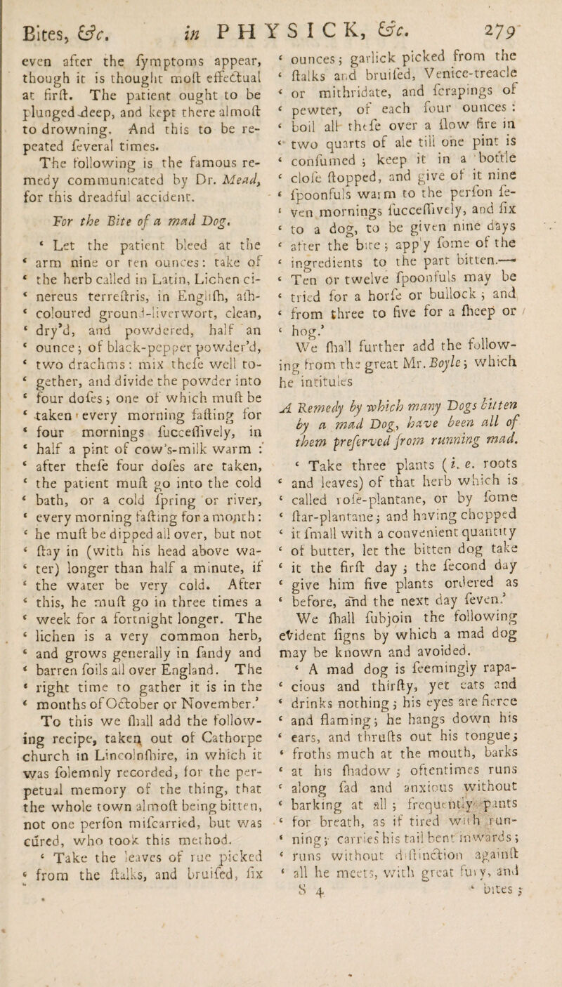 even after the fymptoms appear, though it is thought mod; effectual at firft. The patient ought to be plunged -deep, and kept there alrnoft to drowning. And this to be re¬ peated feveral times. The following is the famous re¬ medy communicated by Dr. Mead, for this dreadful accident. Tor the Bite of a mad Dog. ‘ Let the patient bleed at the 4 arm nine or ten ounces: take of ‘ the herb called in Latin, Lichen ci- 4 nereus terreftris, in Engiifh, afh- * coloured grGund-liverwort, clean, 4 dry*d, and powdered, half an * ounce j of black-pepper powder’d, * two drachms: mix thefe well to- ‘ gether, and divide the powder into £ four dofes ; one of which rauft be 4 -taken • every morning faffing for * four mornings fucceflively, in * half a pint of cow’s-milk warm :' 4 after thefe four dofes are taken, ‘ the patient muff go into the cold * bath, or a cold fpring or river, ‘ every morning faffing for a month: 4 he muff be dipped ail over, but not 4 ffay in (with his head above wa- 4 ter) longer than half a minute, if 4 the water be very cold. After 4 this, he muff go in three times a 4 week for a fortnight longer. The 4 lichen is a very common herb, 4 and grows generally in fandy and 4 barren foils all over England. The 4 right time to gather it is in the 4 months of October or November,5 To this we (hall add the follow¬ ing recipe, taken out of Cathorpe church in Lincolnfhire, in which it was folemnly recorded, for the per¬ petual memory of the thing, that the whole town alrnoft being bitten, not one perfon mifearried, but was cured, who took this method. 4 Take the leaves of rue picked 4 from the ihlks, and bruifed, fix u 4 ounces j garlick picked from the 4 ftalks and bruifed, Venice-treacle 4 or mithridate, and ferapings of 4 pewter, of each four ounces : < boil all thefe over a flow fire in * two quarts of ale till one pint is 4 confumed ; keep it in a bottle 4 clofe flopped, and give of it nine * fpoonfuls warm to the perion fe- ‘ Ven mornings fucceflively, and fix * to a dog, to be given nine days 4 after the bite; app’y fome of the 4 ingredients to the part bitten. — ‘ Ten or twelve fpoonfuls may be 4 tried for a horfe or bullock ; and ‘ from three to five for a fheep or 4 hog/ We fhall further add the follow¬ ing from the great Mr. Boyle j which he intitules y± Remedy by which many Dogs bitten by a mad Dog, have been all of them preferved from running mad. 4 Take three plants (z. e. roots 4 and leaves) of that herb which is 4 called vofe-plantane, or by fome 4 ftar-plantanej and having chopped 4 it Email with a convenient quantity 4 of butter, let the bitten dog take 4 it the firft day ; the fecond day 4 give him five plants ordered as 4 before, ahd the next day feven/ We fhall fubjoin the following evident figns by which a mad dog may be known and avoided. 4 A mad dog is feemingly rapa- 4 cious and thirfty, yet eats and 4 drinks nothing,- his eyes are fierce 4 and flaming; he hangs down his 4 ears, and thrufts out his tongue;; 4 froths much at the mouth, barks 4 at his fhadow ; oftentimes runs 4 along fad and anxious without 4 barking at all ; frequently' pants 4 for breath, as if tired with run- 4 ningy carries his tail bent inwards ; 4 runs without ddtincTion again ft: * all he meets, with great fuiv, and 5 4 4 bites j