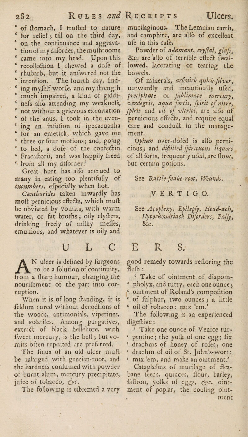 4 of ftomach, I trufted to nature 4 for relief; till on the third day, 4 on the continuance and aggrava- 4 tionofmydiforder,themufhrooms 4 came into my head. Upon this 4 recollection I chewed a dole of 4 rhubarb, but it anfwered not the 6 intention. The fourth day, fmd- 4 ing myfelf worfe, and my ftrength 4 much impaired, a kind of giddi- * nefs alfo attending my weaknefs, 4 not without a grievous excoriation 4 of the anus, I took in the even- 6 ing an infufion of ipecacuanha 6 for an emetick, which gave me 4 three or four motions; and, going 4 to bed, a dofe of the confeCfcio 4 Fracaftorii, and was happily freed 4 from all my diborder.3 Great hurt has alfo accrued to many in eating too plentifully of cucumbers, efpecially when hot. Cantharides taken inwardly has moll pernicious effeCts, which muffc be obviated by vomits, with warm water, or fat broths; oily clyfters, drinking freely of milky mefifes, emulfions, and whatever is oily and mucilaginous. The Lemnian earth, and camphire, are alfo of excellent ufe in this cafe. Powder of adamant, cryjlal, glafs, £cc. are alfo of terrible effeCt {’wal¬ lowed, lacerating or tearing the bowels. Of minerals, arfenick quick-filver, outwardly and mcautioufly ufed, precipitate or fublimate mercury, verdegris, aqua fort is, [pint of nitre, fpirit and oil of vitriol, are alfo of pernicious effeCts, and require equal care and conduCt in the manage¬ ment. Opium over-dofed is alfo perni¬ cious; and difiilled fpirituous liquors of all forts, frequently ufed, are flow, but certain poifons. See Rattle-fnake-root, Wounds. VERTIGO. See Apoplexy, Epilepfy, Head-ach9 Hypochondriack Disorders, Paljy, See. ULCERS. AN ulcer is defined by furgeons to be a folution of continuity, hom a (harp humour, changing the nourifhmeet of the part into cor¬ ruption. When it is of long (landing, it is feldom cured without decoCtions of the woods, antimonials, viperines, and volatiles. Among purgatives, extraCf of black hellebore, with fweet mercury, is the beft; but vo¬ mits often repeated are preferred. The flnus of an old ulcer muft be inlarged with gentian-root, and the hardnefs confirmed with powder of burnt alum, mercury precipitate, juice of tobacco, &c> The following is efteemed a very remedy towards reftoring the 4 Take of ointment of diapom- 4 pholyx, and tutty, each one ounce > 4 ointment of Roland’s compofition 4 of folphur, two ounces ; a little 4 oil of tobacco: mix ’em.3 The following is an experienced digeftive: 4 Take one ounce of Venice tur- 4 pentine; the yolk of one egg; fix 4 drachms of honey of rofes; one 4 drachm of oil of St. John’s-wort: 4 mix’em, and make anointment.3 Cataplafms of mucilage of flea- bane feeds, quinces, flour, barley, faffron, yolks of eggs, (fc. oint¬ ment of poplar, the cooling oint- . men: good flefh