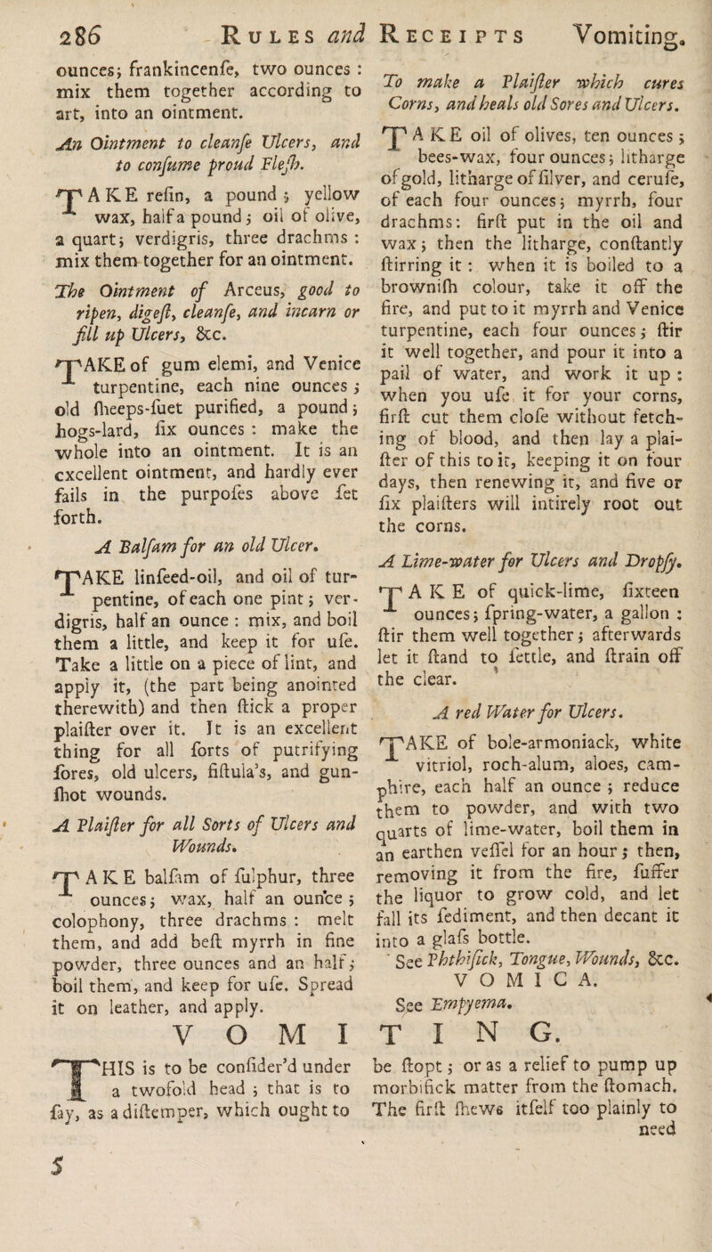 2 8t> - Rules and ounces; frankincenfe, two ounces : mix them together according to art, into an ointment. An Ointment to cleanfe Ulcers, and to consume proud Flejh. A K E refin, a pound 5 yellow wax, haif a pound 5 oil of olive, a quart; verdigris, three drachms : mix them together for an ointment. The Ointment of Arceus, good to ripen, digeft, cleanfe, and incarn or fill up Ulcers, 8tc. 'T'AICE of gum elemi, and Venice turpentine, each nine ounces ; old flieeps-fuet purified, a pound; Jhogs-lard, fix ounces : make the whole into an ointment. It is an excellent ointment, and hardly ever fails in the purpofes above fet forth. A Balfam for an old Ulcer. n^AKE linfeed-oil, and oil of tur¬ pentine, of each one pint; ver¬ digris, half an ounce : mix, and boil them a little, and keep it for ufe. Take a little on a piece of lint, and apply it, (the part being anointed therewith) and then ftick a proper plaifter over it. It is an excellent thing for all forts of putrifying fores, old ulcers, fiftula’s, and gun- fhot wounds. A Vlaijler for all Sorts of Ulcers and Wounds. rp A K E balfam of fulphur, three ounces; wax, half an ounce; colophony, three drachms : melt them, and add belt myrrh in fine powder, three ounces and an half,• boil them, and keep for ufe. Spread it on leather, and apply. v o M i THIS is to be confider’d under a twofold head ; that is to fay, as adiftemper, which ought to Receipts Vomiting, To make a Vlaijler which cures Corns, and heals old Sores and Ulcers. T AKE oil of olives, ten ounces ; bees-wax, four ounces; litharge of gold, litharge of filver, and cerufe, of each four ounces; myrrh, four drachms: firft put in the oil and wax; then the litharge, conftantly ftirring it: when it is boiled to a brownifh colour, take it off the fire, and put to it myrrh and Venice turpentine, each four ounces; ftir it well together, and pour it into a pail of water, and work it up : when you ufe it for your corns, firft: cut them dole without fetch¬ ing of blood, and then lay a plai¬ fter of this to it, keeping it on four days, then renewing it, and five or fix plaifters will intirely root out the corns. A Lime-water for Ulcers and Dropjy. TAKE of quick-lime, fixteen ounces; fpnng-water, a gallon : ftir them well together; afterwards let it ftand to fettle, and ftrain off the clear. A red Water for Ulcers. rPAKE of bole-armoniack, white vitriol, roch-alum, aloes, cam- phire, each half an ounce ; reduce them to powder, and with two quarts of lime-water, boil them in an earthen veflel for an hour; then, removing it from the fire, fuffer the liquor to grow cold, and let fall its fediment, and then decant it into a glafs bottle. ' See Vhthijick, Tongue, Wounds, dec. VOMICA. See Empyema. ting. be ftopt; or as a relief to pump up morbifick matter from the ftomach. The firft (hews itfelf too plainly to need