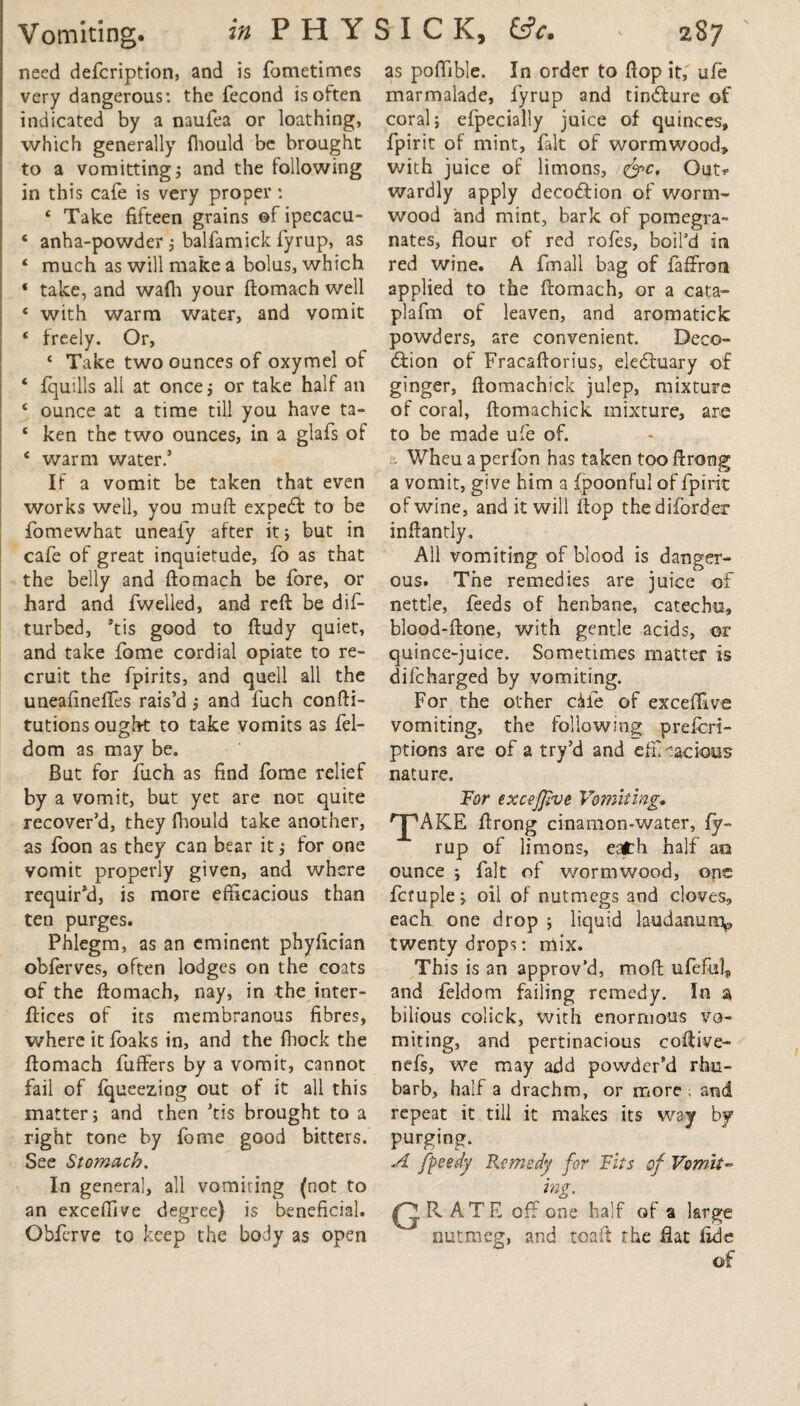 need defeription, and is fometimes very dangerous: the fecond is often indicated by a naufea or loathing, which generally fhould be brought to a vomitting; and the following in this cafe is very proper: ‘ Take fifteen grains of ipecacu- 6 anha-powder ; balfamick fyrup, as ‘ much as will make a bolus, which ‘ take, and wafh your ftomach well ‘ with warm water, and vomit ‘ freely. Or, ‘ Take two ounces of oxymel of ‘ fquills all at once ; or take half an £ ounce at a time till you have ta- ‘ ken the two ounces, in a glafs of ‘ warm water.’ If a vomit be taken that even works well, you muft expert to be fomewhat uneaiy after it; but in cafe of great inquietude, fo as that the belly and ftomach be fore, or hard and fwelled, and reft be dif- turbed, ’tis good to ftudy quiet, and take fome cordial opiate to re¬ cruit the fpirits, and quell all the uneafineffes rais’d; and fuch confti- tutions ought to take vomits as fel- dom as may be. But for fuch as find fome relief by a vomit, but yet are not quite recover’d, they fhould take another, as foon as they can bear it; for one vomit properly given, and where requir’d, is more efficacious than ten purges. Phlegm, as an eminent phyfician obferves, often lodges on the coats of the ftomach, nay, in the inter- ftices of its membranous fibres, where it foaks in, and the fliock the ftomach fuffers by a vomit, cannot fail of fqueezing out of it all this matter; and then ’tis brought to a right tone by fome good bitters. See Stomach. In genera!, all vomiting (not to an exceffive degree} is beneficial. Obferye to keep the body as open as poffible. In order to flop it,' ufe marmalade, fyrup and tincture of coral; efpecially juice of quinces, fpirit of mint, fak of wormwood, with juice of limons, <&c. Out? wardly apply decodtion of worm¬ wood and mint, bark of pomegra¬ nates, flour of red rofes, boil’d in red wine. A fmall bag of faffron applied to the ftomach, or a cat:a- plafm of leaven, and aromatick powders, are convenient. Deco- diion of Fraeaftorius, eledtuary of ginger, ftomachick julep, mixture of coral, ftomachick mixture, are to be made ufe of. Wheu a perfon has taken too ftrong a vomit, give him a fpoonful of fpirit of wine, and it will ftop thediforder inftantly. All vomiting of blood is danger¬ ous. The remedies are juice of nettle, feeds of henbane, catechu, blood-ftone, with gentle acids, or quince-juice. Sometimes matter is difeharged by vomiting. For the other c&ie of exceffive vomiting, the following preferi- ptions are of a try’d and efEoacious nature. Tor excejjive Vomiting, 'JpAKE ftrong cinamon-water, fy~ rup of limons, eath half ao ounce ; fait of wormwood, one fcruple; oil of nutmegs and cloves, each one drop ; liquid laudanum^ twenty drops: mix. This is an approv’d, rrioft ufeful, and feldom failing remedy. In a bilious colick, with enormous vo¬ miting, and pertinacious coftive- nefs, we may add powder’d rhu¬ barb, half a drachm, or more ; and repeat it till it makes its way by purging. A Jpeedy Remedy for Fits of Vomit- mg. Q RATE off one half of a large nutmeg, and toaft the flat fide of