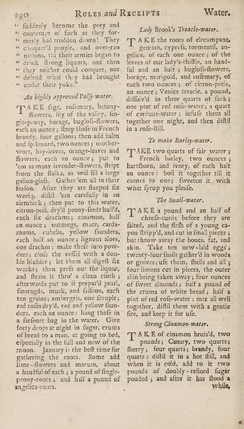 Water* 29a Rules and Receipts “ hidden! y become the prey and “ contempt of fuch as they for- “ merly had trodden down! They “ conquer’d people, and over-ran nations, till their armies began to “ drink (hong liquors, and then e< they neither could conquer, nor “ defend what they had brought “ under their yoke.” A.n highly approved Valfy-water. rp/\ ICE lage, rofemary, betony- fiowers, lily of the valley, lin- gle-peony, borage, buglofs-flowers, each an ounce; fteep thefe in French brandy, four gallons ; then add balm and fp:kenard, two ounces ; mother¬ wort, bay-leaves, orange-leaves and flowers, each an ounce ; put to ’em as many lavender-flowers, ftript from the ftalks, as will fill a large gallon-glafs. Gather’em all in their ieafon. After they are fteeped fix weekg, diftil ’em carefully in an alcmbick ; then put to this water, citron-peel, dry’d peony-feeds hull’d, each fix: drachms 5 cinamon, half an ounce ; nutmegs, mace, carda- mums, cubebs, yellow faunders, each half an ounce,- lignum aloes, one drachm : make thefe into pow¬ ders; clofe the veffel with a dou- ble. bladder ; let them all digeft fix weeks; then prels out the liquor, and ftrain it thro’ a clean cloth ; afterwards put to if prepar’d pearl, fmaragds, musk, and faffron, each ten grains; ambergris, one fcruple; red rofes dry’d, red and yellow faun¬ ders, each an ounce: hang thefe in a farfenet bag in the water. Give forty drops at night in fugar, cruros of bread to a man, at going to bed, efpecially in the full and new of the moon. January is the be ft time for gathering the roots. Some add lime-flowers and marurn, about a handful of each ; a pound of fingle- peony-roots ; and half' a pound of angelica-roots. Lady Brookb Treacle-water. np AKK the roots of elecampane, gentian, cyprefs, tormentil, an¬ gelica, of each one ounce; of the leaves of our lady’s-thiftle, an hand¬ ful and an halt ; buglofs-flowers, borage, marigold, and rofemary, of each two ounces ; of citron-peels, an ounce; Venice treacle, a pound, diflblv’d in three quarts of fack; one pint of red role-water; a quart of carduus-water : infufe them all together one night, and then diftil in a rofe-ftill. To make Barley-water. ^AICE two quarts of fair water ; French barley, two ounces ; hartfhorn, and ivory, of each halt an ounce: boil it together till it comes to one; fweeten it with what fyrup you pleafe. The Snail-water. '’JpAICE a pound and an half of cheefe-curds before they are dal ted, and the flefta of a young ca¬ pon ftripp’d, and cut in Email pieces ; but throw away the bones, fat, and skin. Take ten new-laid eggs; twenty-four fnails gather’d in woods or groves; ufe them, {hells and all ; fourlimons cut in pieces, the outer skin being taken away; four ounces -of fweet almonds; half a pound of the crums of white bread ; half a pint of red rofe-water : mix all well together, diftil them with a gentle fire, and keep it for ufe. Strong Cinamon-water, HP AKEof cinamon bruis’d, two pounds; Canary, two quarts; fiierry, four quarts; brandy, four quarts : diftil it in a hot ftill, and when it is cold, add to it two pounds of doubly - refined fugar pouded , and after it has flood a while.,