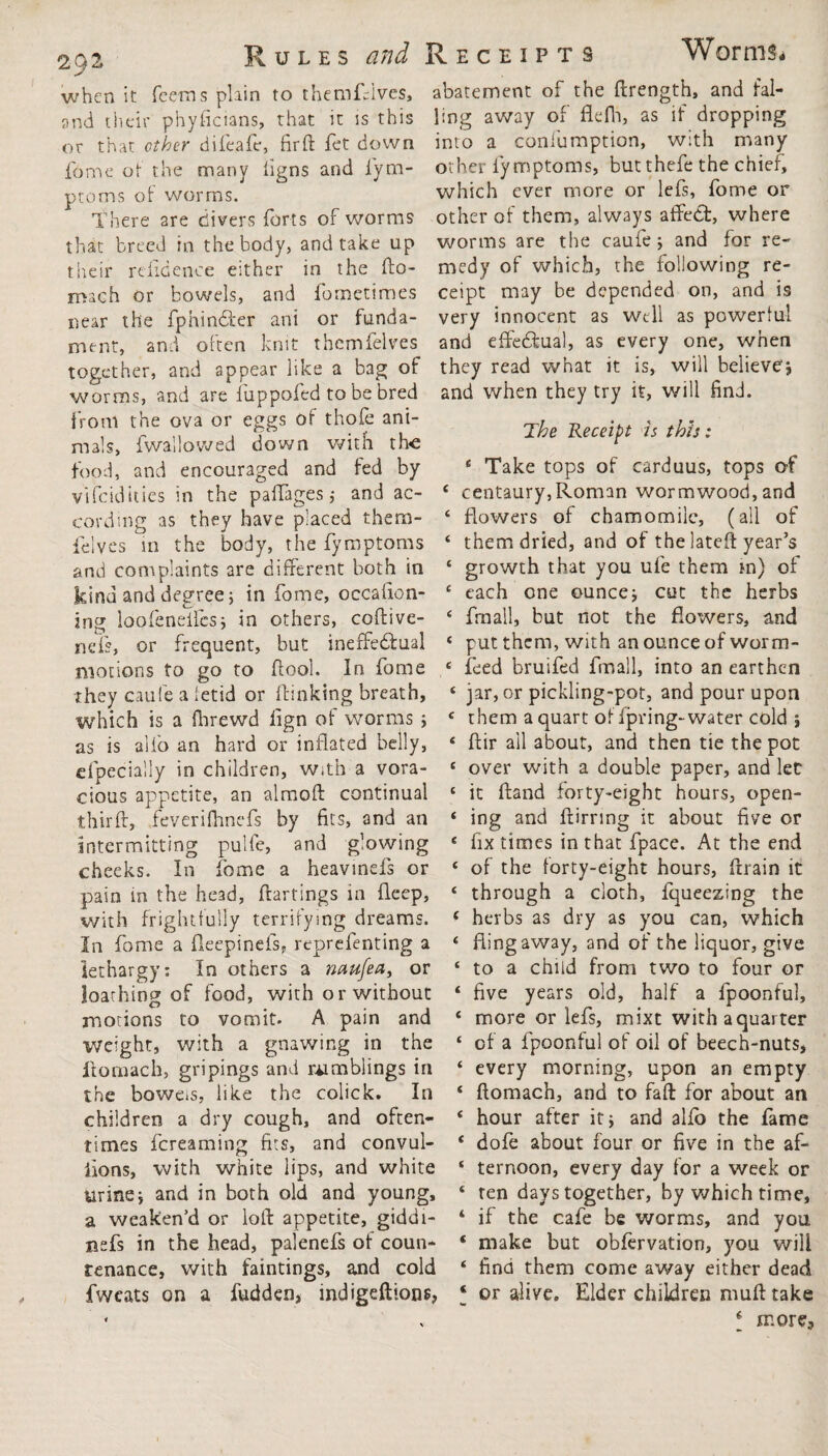 29 when it Teems plain to themfdves, and their phyficians, that it ss this or that other difeafe, firft fet down fome of the many figns and fym¬ ptoms of worms. There are clivers forts of worms that breed in the body, and take up their refidence either in the fto- rnach or bowels, and fometimes near the fphindter ani or funda¬ ment, and often knit thcmfelves together, and appear like a bag of worms, and are luppofed to be bred from the ova or eggs of thofe ani¬ mals, fwallowed down with the food, and encouraged and fed by vifcidities in the palfages ,• and ac¬ cording as they have placed them- felves in the body, the fymptoms and complaints are different both in kind and degree} in fome, occafion- ing loofeneifes; in others, coftive- iK'f's, or frequent, but ineffectual motions to go to flool. In fome They caule a fetid or Ibitaking breath, which is a fltrewd fign of worms ; as is all'o an hard or inflated belly, efpecially in children, with a vora¬ cious appetite, an almoft continual third:, feverifhnefs by fits, and an intermitting pulfe, and glowing cheeks. In fome a heavinds or pain in the head, ftartings in fleep, with frightfully terrifying dreams. In fome a fteepinefs* reprefenting a lethargy: In others a naufea, or loathing of food, with or without motions to vomit. A pain and Weight, with a gnawing in the llomach, gripings and rumblings in the boweis, like the colick. In children a dry cough, and often¬ times fcreaming fits, and convul¬ sions, with white lips, and white urinei and in both old and young, a weaken’d or loft appetite, giddt- nefs in the head, palenefs of coun¬ fwcats on a fudden, indigefttons, abatement of the ftrength, and fal¬ ling away of flefh, as if dropping into a coniumption, with many other fymptoms, butthefe the chief, which ever more or lefs, fome or other of them, always affect, where worms are the caufe * and for re¬ medy of which, the following re¬ ceipt may be depended on, and is very innocent as well as powerful and effectual, as every one, when they read what it is, will believe* and when they try it, will find. The Receipt is this: 4 Take tops of carduus, tops of 4 centaury,Roman wormwood, and 4 flowers of chamomile, (all of ‘ them dried, and of the lateft year’s ‘ growth that you ufe them m) of 4 each one ounce* cut the herbs 4 frnall, but not the flowers, and * put them, with an ounce of worm- 4 feed bruifed fmall, into an earthen 4 jar, or pickling-pot, and pour upon 4 them a quart of fpring-water cold j 4 ftir all about, and then tie the pot 4 over with a double paper, and let 4 it Hand forty-eight hours, open- 4 ing and ftirring it about five or 4 fix times in that fpace. At the end 4 of the forty-eight hours, ftrain it 4 through a cloth, fqueezing the f herbs as dry as you can, which 4 fling away, and of the liquor, give 4 to a child from two to four or 4 five years old, half a fpoonful, 4 more or lefs, mixt withaquarter 4 of a fpoonful of oil of beech-nuts, 4 every morning, upon an empty 4 ftomach, and to faft for about an 4 hour after it* and alio the fame * dofe about four or five in the af- 4 ternoon, every day for a week or 4 ten days together, by which time, 4 if the cafe be worms, and you * make but obfervation, you will ‘ or alive. Elder children muft take f more.