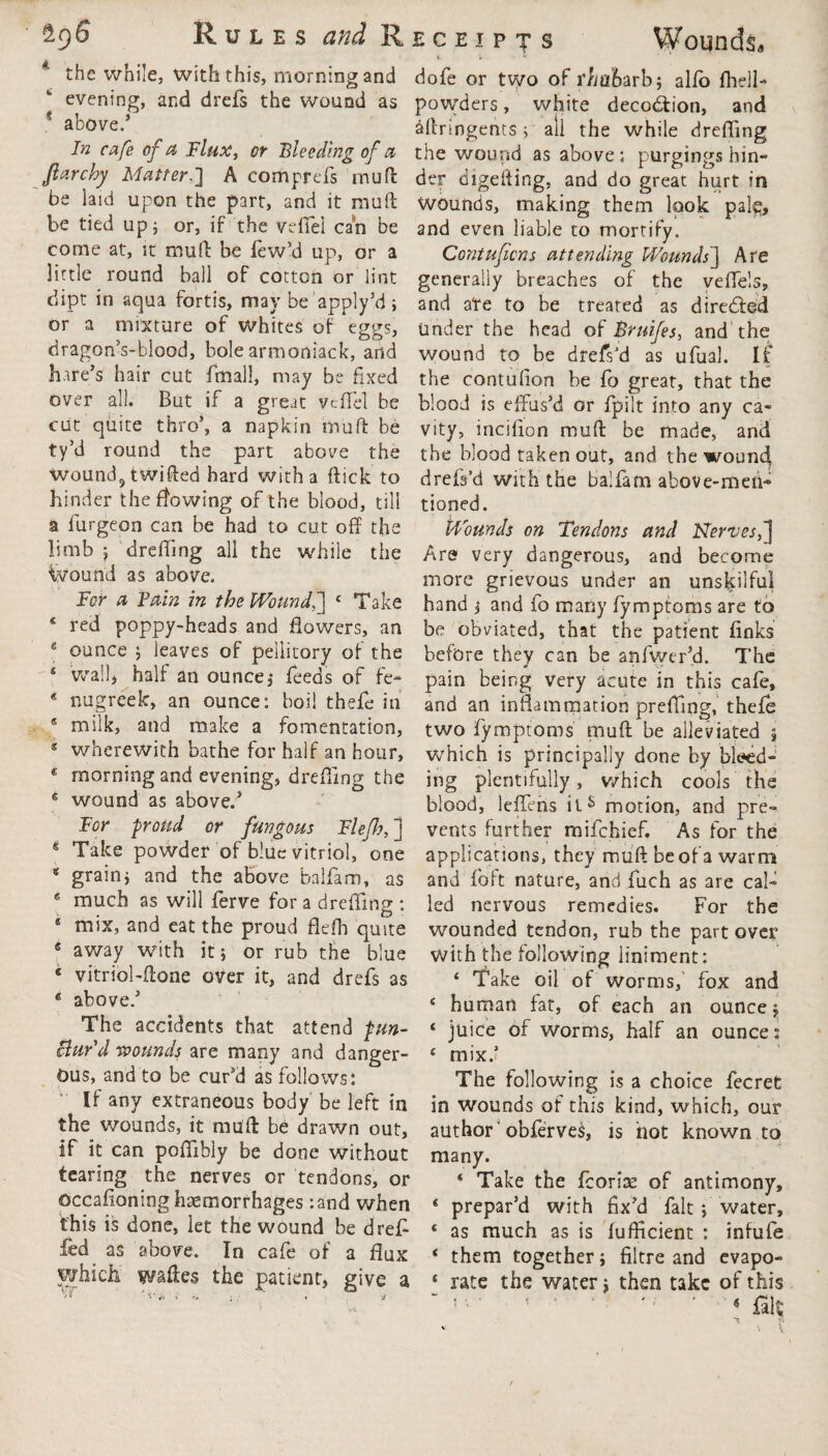 the while, with this, morning and evening, and drefs the wound as ? above.1 In cafe of cl Flux, or Bleeding of a far cloy Matter.'] A comprefs mu ft be laid upon the part, and it muft be tied up; or, if the veflel can be come at, it rrmft be few’d up, or a little round ball of cotton or lint dipt in aqua fortis, may be apply’d; or a mixture of whites of eggs, dragon’s-blood, bole armoniack, and hare’s hair cut fmall, may be fixed over all. But if a great vcflel be cut quite thro1, a napkin muft be ty’d round the part above the wound5twifted bard with a flick to hinder the flowing of the blood, till a furgeon can be had to cut off the limb ; dreffing all the while the ground as above. lor a Tain in the Wound,] 8 Take * red poppy-heads and flowers, an e ounce ; leaves of pellitory of the s wall* half an ounce, feeds of fe- * nugreek, an ounce: boil thefe in * milk, and make a fomentation, 8 wherewith bathe for half an hour, * morning and evening, drefling the 8 wound as above.1 For proud or fungous Fiefs, ] 4 Take powder of blue vitriol, one * grain; and the above balfam, as 8 much as will ferve for a dreffing : 8 mix, and eat the proud flefh quite 5 away with it; or rub the blue * vitriol-ftone over it, and drefs as 6 above.1 The accidents that attend pun- Bar'd wounds are many and danger¬ ous, and to be cur’d as follows: * If any extraneous body be left in the wounds, it mull be drawn out, if it can poflibly be done without tearing the nerves or tendons, or occafioning haemorrhages :and when this is done, let the wound be drejff fed as above. In cafe of a flux which waftes the patient, give a t » * dofe or two of rhubarb; alio fhell- powders, white decodfion, and aftnngents; all the while drefling the wound as above: purgings hin¬ der digefting, and do great hurt in Wounds, making them look palp, and even liable to mortify. Contufcns attending Wounds] Are generally breaches of the veffels, and ate to be treated as directed under the head of Bruifes, and the wound to be drefs’d as ufual. If the contufion be fo great, that the blood is effus’d or fpilt into any ca¬ vity, inciffon muft be made, and the blood taken out, and the woun4 drefs’d with the balfam above-men¬ tioned. Wounds on Tendons and Nerves,'] Are very dangerous, and become more grievous under an unskilful hand ; and fo many fymptoms are to be obviated, that the patient links before they can be anfwer’d. The pain being very acute in this cafe, and an inflammation preffing, thefe two fymptoms muft be alleviated ; which is principally done by bleed¬ ing plentifully, which cools the blood, leffehs ils motion, and pre¬ vents further mifchief. As for the applications, they muft be of a warm and Toft nature, and fuch as are cal¬ led nervous remedies. For the wounded tendon, rub the part over with the following liniment: ‘ Take oil of worms, fox and 8 human fat, of each an ounce; 8 juice of worms, half an ounces 8 mix.? The following is a choice fecret in wounds of this kind, which, our author obferves, is hot known to many. 8 Take the fzorix of antimony, 8 prepar’d with fix’d fait; water, 8 as much as is fufficient : infufe 8 them together; filtre and evapo- 8 rate the water; then take of this 4 fait