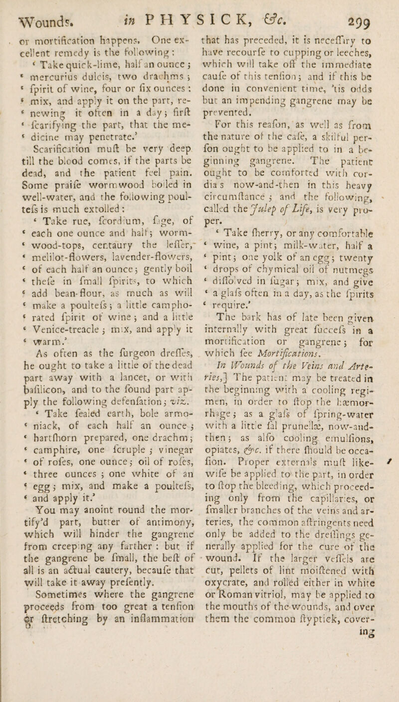 or mortification happen?. One ex¬ cellent remedy is the following: ‘ Take quick-lime, half an ounce ; * mercurius dulcis, two drachms ; « fpirit of wine, four or fix ounces: ‘ mix, and apply it on the part, re- * newing it often in a day ; fir ft ‘ fcarifying the part, that the me- ‘ dicine may penetrate/ Scarification mud be very deep till the blood comes, if the parts be dead, and the patient feel pain. Some praife wormwood boiled in well-water, and the folio wing poul- tefs is much extolled : ‘ Take rue, fcordium, fage, of e each one ounce and half; worm- ‘ wood-tops, centaury the lefifer,- * melilot-flowers, lavender-flowers, * of each half an ounce; gently boil * thefe in fmall fpirits, to which 6 add bean-flour, as much as will ‘ make a poultefs ; a little campho- « rated fpirit of wine ; and a little ‘ Venice-treacle; mix, and app’y it ‘ warm/ As often as the furgeon dreffes, he ought to take a little of the dead part away with a lancet, or with bafilicon, and to the found part ap¬ ply the following defenfation; viz,. * Take feaied earth, bole arrrso- ‘ niack, of each half an ounce ; « hartfliorn prepared, one drachm; * camphire, one fcruple ; vinegar * of rofes, one ounce; oil of roles, * three ounces ; one white of an * cggj mix, and make a poultels, ‘ and apply it/ You may anoint round the mor- tify’d part, butter of antimony, which will hinder the gangrene from creeping any farther : but if the gangrene be fmall, the beft of all is an affual cautery, becaufe that will take it away prefently. Sometimes where the gangrene proceeds from too great a tenfion Ci ftretching by an inflammation that has preceded, it is neceflhry to have recourfe to cupping or leeches, which will take off the immediate caufe of this tenfion; and if this be done in convenient time, ’tis odds but an impending gangrene may be prevented. For this reafon, as well as from the nature of the cafe, a skilful per- fon ought to be applied to in a be¬ ginning gangrene. The patient ought to be comforted with cor- dia s now-and-then in this heavy circumftance ; and the following, called the Julep of Life, is very pro¬ per. ‘ Take fherry, or any comfortable ‘ wine, a pint; milk-water, half a ‘ pint; one yolk of an egg; twenty ‘ drops of chymical oil of nutmegs s diffolved in fugar; mix, and give ‘ a giafs often in a day, as the fpirits c require.’ The bark has of late been given internally with great fuccefs in a mortification or gangrene; for which fee Mortifications. In Wounds of the Veins and Arte¬ ries f The patient may be treated in the beginning with a cooling regi¬ men, in order to flop the haemor¬ rhage ; as a g!als of fpring-watcr with a little fal prunella:, now-and- then ; as alfo cooling etnulfions, opiates, <&c. if there fliould be occa- fion. Proper externals muff like- wife be applied to the part, in order to flop the bleeding, which proceed¬ ing only from the capillaries, or fmaller branches of the veins and ar¬ teries, the common aftfingents need only be added to the dreili'ngs ge¬ nerally applied for the cure of the wound. If the larger veffeis are cut, pellets of lint moiftened with oxycrate, and rolled either in white or Roman vitriol, may be applied to the mouths of the wounds, and over l them the common flyptick, cover- in PH YSICK, &c.