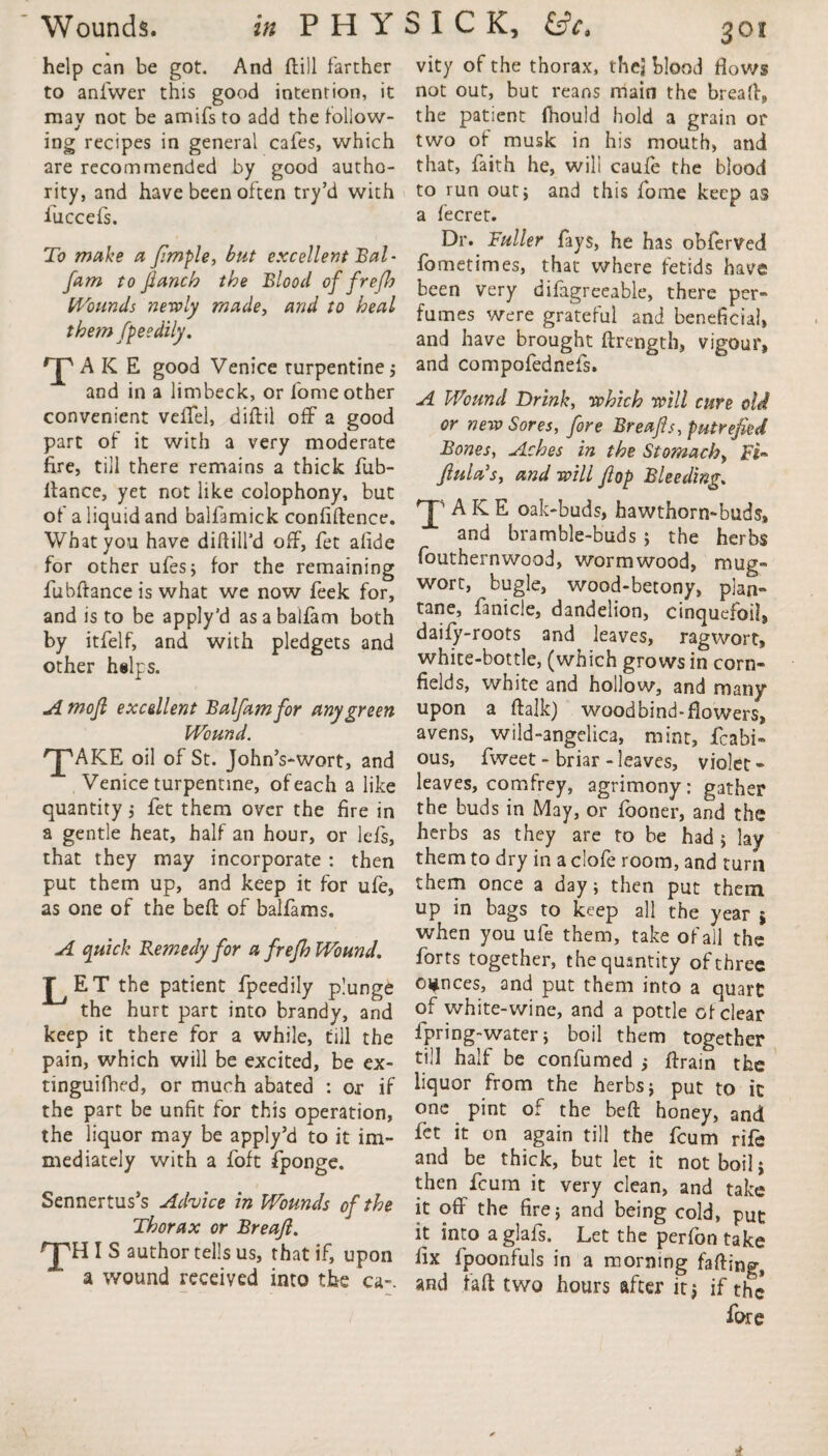 help can be got. And dill farther to anfwer this good intention, it mav not be amifs to add the follow- J ing recipes in general cafes, which are recommended by good autho¬ rity, and have been often try’d with fuccefs. To make a fimple, but excellent Bal- fam to fianch the Blood of f reft Wounds newly made, and to heal them fpeedily. Ta K E good Venice turpentine j and in a limbeck, or fome other convenient vefTel, diftil off a good part of it with a very moderate fire, till there remains a thick fub- llance, yet not like colophony, but of a liquid and balfamick confidence. What you have diddl'd off, fet afide for other ufes; for the remaining fubftance is what we now feek for, and is to be apply’d asabalfam both by itfelf, and with pledgets and other helps. A mofi excellent Balfam for any green Wound. 'JpAKE oil of St. John’s-wort, and Venice turpentine, of each a like quantity ; fet them over the fire in a gentle heat, half an hour, or lefs, that they may incorporate : then put them up, and keep it for ufe, as one of the bed of balfams. A quick Remedy for a frefh Wound. J^ET the patient fpeedily plunge the hurt part into brandy, and keep it there for a while, till the pain, which will be excited, be ex- tinguifhed, or much abated : or if the part be unfit for this operation, the liquor may be apply’d to it im¬ mediately with a foft fponge. Sennertus’s Advice in Wounds of the Thorax or Breafl. THIS author tells us, that if, upon a wound received into the ca-. vity of the thorax, thej blood flows not out, but reans main the bread, the patient fhould hold a grain or two of musk in his mouth, and that, faith he, will caufe the blood to run out} and this fome keep as a fecret. Dr. Fuller fays, he has obferved fometimes, that where fetids have been very difagreeable, there per¬ fumes were grateful and beneficial, and have brought drength, vigour, and compofednefs. A Wound Drink, which will cure old or new Sores, fore Breafts, putrefied Bones, Aches in the Stomachy Ft- fiula’s, and will flop Bleeding. 'J’ AKE oak-buds, hawthorn-buds, and bramble-buds ; the herbs fouthernwood, wormwood, mug- wort, bugle, wood-betony, plan- tane, fanicle, dandelion, cinquefoil, daify-roots and leaves, ragwort, white-bottle, (which grows in corn¬ fields, white and hollow, and many upon a dalk) wood bind-flowers, avens, wild-angelica, mint, fcabi- ous, fweet - briar - leaves, violet - leaves, comfrey, agrimony: gather the buds in May, or fboner, and the herbs as they are to be had } lay them to dry in a clofe room, and turn them once a day; then put them up in bags to keep all the year ; when you ufe them, take of all the forts together, the quantity of three ounces, and put them into a quart of white-wine, and a pottle of clear fpring-water; boil them together till half be confumed ; ftrain the liquor from the herbs; put to it one pint of the heft honey, and fet it on again till the feum rife and be thick, but let it not boil; then feum it very clean, and take it off the fire; and being cold, put it into a glafs. Let the perfon take fix fpoonfuls in a morning faffing, and fa ft two hours after it; if the fore