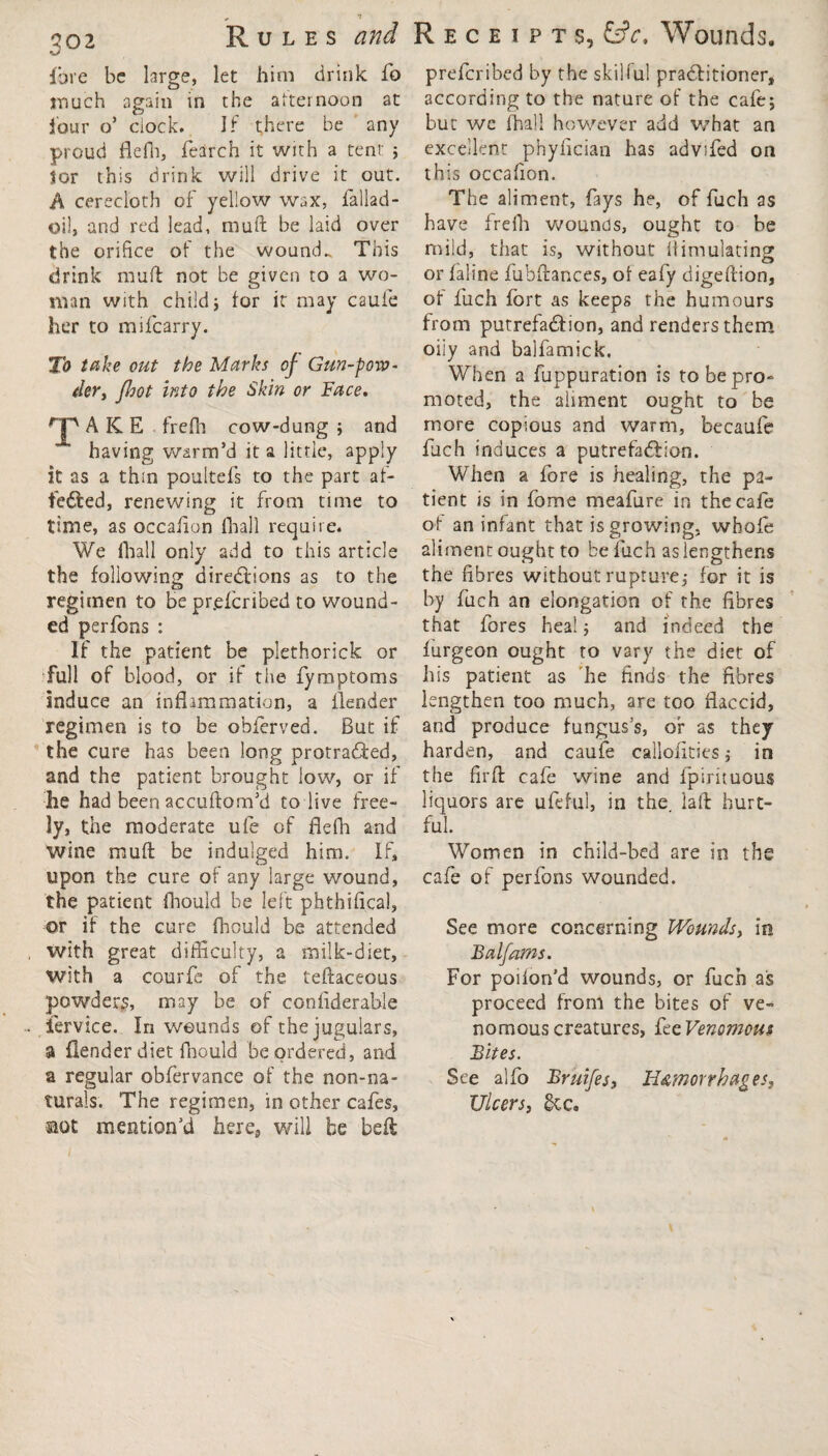 po2 Rules and fo re be large, let him drink fo much again in the afternoon at four o’ clock. If there be any proud flefh, fearch it with a tent ; lor this drink will drive it out. A cerecloth of yellow wax, fallad- oil, and red lead, muft be laid over the orifice of the wounds This drink muff not be given to a wo¬ man with child; for it may caufe her to mifcarry. To take out the Marks of Gun-pow¬ der, fhot into the Skin or Face. AKE frefh cow-dung; and having warm’d it a little, apply it as a thin poultefs to the part af¬ fected, renewing it from time to time, as occafion (hall require. We fhall only add to this article the following directions as to the O regimen to be pr.efcribed to wound¬ ed perfons : If the patient be plethorick or full of blood, or if the fymptoms induce an inflammation, a flender regimen is to be obferved. But if the cure has been long protracted, and the patient brought low, or if he had been accuftom’d to live free¬ ly, the moderate ufe of flefh and wine muff be indulged him. If, upon the cure of any large wound, the patient fhould be left phthifical, or if the cure fhould be attended with great difficulty, a milk-diet, with a courfe of the teftaceous powders, may be of confiderable lervice. In wounds of the jugulars, a flender diet fhould be ordered, and a regular obfervance of the non-na¬ turals. The regimen, in other cafes, aot mention’d here, will be belt Receipts, Wounds. prefcribed by the skilful pradlitioner, according to the nature of the cafe; but we fhall however add what an excellent phyfician has advifed on this occafion. The aliment, fays he, of fuch as have frefh wounds, ought to be mild, that is, without flimulating or faline fubftances, of eafy digeftion, of fuch fort as keeps the humours from putrefaction, and renders them oiiy and balfamick. When a fuppuration is to be pro¬ moted, the aliment ought to be more copious and warm, becaufe fuch induces a putrefaction. When a fore is healing, the pa¬ tient is in fome meafure in the cafe of an infant that is growing, whofe aliment ought to be fuch as lengthens the fibres without rupture; for it is by fuch an elongation of the fibres that fores heal; and indeed the lurgeon ought to vary the diet of his patient as he finds the fibres lengthen too much, are too flaccid, and produce fungus’s, of as they harden, and caufe calloiities; in the firft cafe wine and fpirituous liquors are ufeful, in the. laid hurt¬ ful. Women in child-bed are in the cafe of perfons wounded. See more concerning Wounds, in Balfams. For poiion’d wounds, or fuch ais proceed from the bites of ve¬ nomous creatures, fee Venomous Bites. See alfo Bruifes, Hemorrhages, Ulcers, £cc» /