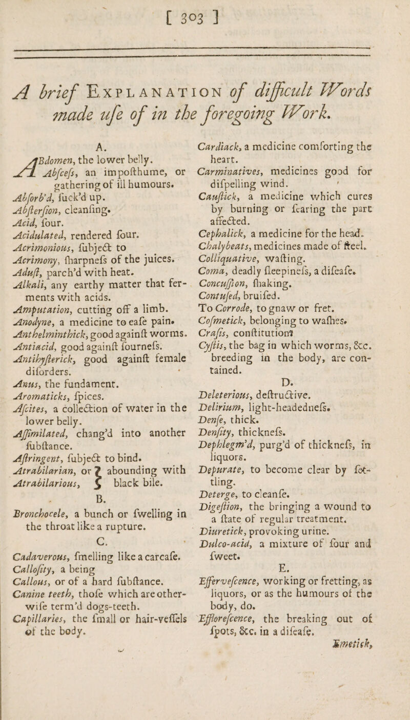 A brief Explanation of difficult Wiords made ufe of in the foregoing Wtirk. A. Bdomen, the lower belly. Abfcefs, an importhume, or gathering of ill humours. Abforb’d, fuck’d up. Abjlerfion, cleanfing. Acid, lour. Acidulated, rendered four. Acrimonious, fubjeCt to Acrimony, fharpnefs of the juices. Adufl, parch’d with heat. Alkali, any earthy matter that fer¬ ments with acids. Amputation, cutting off a limb. Anodyne, a medicine to eafe pain. Anthelminthick, good again ft worms. Antiacid, good againft fournefs. Antihyfierick, good againft female diforders. Anus, the fundament. Aromaticks, fpices. Afcites, a collection of water in the lower belly. Ajjimilated, chang’d into another fubftance. Aftringent, fubjeCt to bind. Atrabilarian, or 7 abounding with Atrabilarious, y black bile. B. Bronchocele, a bunch or fwelling in the throat like a rupture. C. Cadaverous, fmelling like a carcafe. Callofity, a being Callous, or of a hard fubftance. Canine teeth, thofe which arc other- wife term’d dogs-tceth. Capillaries, the fmall or hair-veftels of the body. Cardiack, a medicine comforting the heart. Carminatives, medicines good tor difpelling wind. CauJUck, a medicine which cures by burning or fearing the part afteded. Cephalick, a medicine for the head, Chalybeats, medicines made of fteek Colliquative, wafting. Coma, deadly flee pi nets, a difeafe. Concufion, fhaking. Contujed, bruifed. To Corrode, to gnaw or fret. Cofmetick, belonging to wathes. Crafts, conftitution? Cyflis, the bag in which worms, 8cc. breeding in the body, are con¬ tained. D. Deleterious, deftruCfive. Delirium, light-headednefs. Denfe, thick. Denfity, thicknefs. Dephlegm’cl, purg’d of thicknefs, in liquors. Depurate, to become clear by fet¬ tling. Deterge, to cleanfo. Digeflion, the bringing a wound to a ftate of regular treatment. Diuretick, provoking urine. Dulco-acid, a mixture of four and fweet. E. JEJfervefcence, working or fretting, as liquors, or as the humours of the body, do. Efflorefcence, the breaking out of fpots, &c. in a difeafe. Hmeiisk,