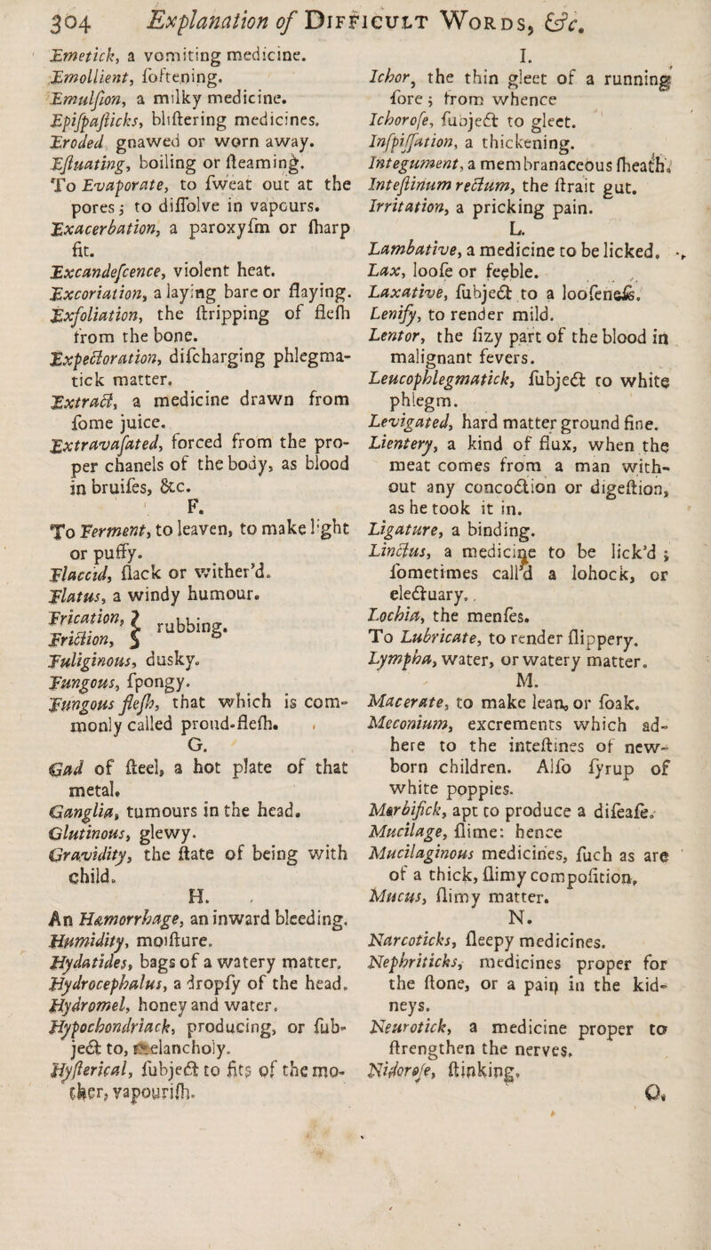 Emetick, a vomiting medicine. Emollient, fofteoing. Emulfon, a milky medicine. EpifpajUcks, bliftering medicines. Eroded, gnawed or worn away. Equating, boiling or Reaming. To Evaporate, to fweat out at the pores j to diffolve in vapGurs. Exacerbation, a paroxyfin or (harp fit. Excandefcence, violent heat. Excoriation, a laying bare or flaying. Exfoliation, the ftripping of flefh from the bone. Expectoration, difcharging phlegma- tick matter. Extract, a medicine drawn from fome juice. Extravafated, forced from the pro¬ per chanels of the body, as blood in bruifes, 8tc. F. To Ferment, to leaven, to make b'ght or puffy. Flaccid, flack or wither’d. Flatus, a windy humour. rubbing. Frication, Friction, Fuliginous, dusky. Fungous, fpongy. Fungous flefb, that which is com¬ monly called proud-fleih. G. (dad of flee!, a hot plate of that metal. Ganglia, tumours in the head. Glutinous, glewy. Gravidity, the flate of being with child. H. An Hemorrhage, an inward bleeding. Humidity, moifture. Hydatides, bags of a watery matter. Hydrocephalus, a dropfy of the head. Hydromel, honey and water, Hypochondriac^, producing, or ful> jedfc to, melancholy. UyfterUal, fubjedf to fit? of themo- 1 yapourilh. I. dehor9 the thin gleet of a running fore; from whence Ichorofe, fuojedf to gleet. Infpijfation, a thickening. Integument, a membranaceous fheath. Intejiinum reCtum, the ffrait gut. Irritation, a pricking pain. L. Lambative, a medicine to be licked, * Lax, loofe or feeble. Laxative, fubjedt to a loofensis. Lenify, to render mild. Lentor, the fizy part of the blood in malignant fevers. Leucophlegmatick, fubjedf to white phlegm. Levigated, hard matter ground fine. Lientery, a kind of flux, when the meat comes from a man with¬ out any concodlion or digeftion, as he took it in. Ligature, a binding. LinCius, a medicine to be lick’d j fometimes call’d a lohock, or eledf uary. Lochia, the menfes. To Lubricate, to render flippery. Lympha, water, or watery matter. M. Macerate, to make lean, or foak. Meconium, excrements which ad¬ here to the inteffines of new¬ born children. Alio fyrup of white poppies. Mer bfick, apt to produce a difeafe. Mucilage, fiime: hence Mucilaginous medicines, fuch as are of a thick, flimy compofition. Mucus, flimy matter. N. Narcoticks, fleepy medicines. Nephriticks, medicines proper for the ftone, or a pair) in the kid¬ neys. Neurotick, a medicine proper to ftrengthen the nerves, Nfiorefe, flicking, O,