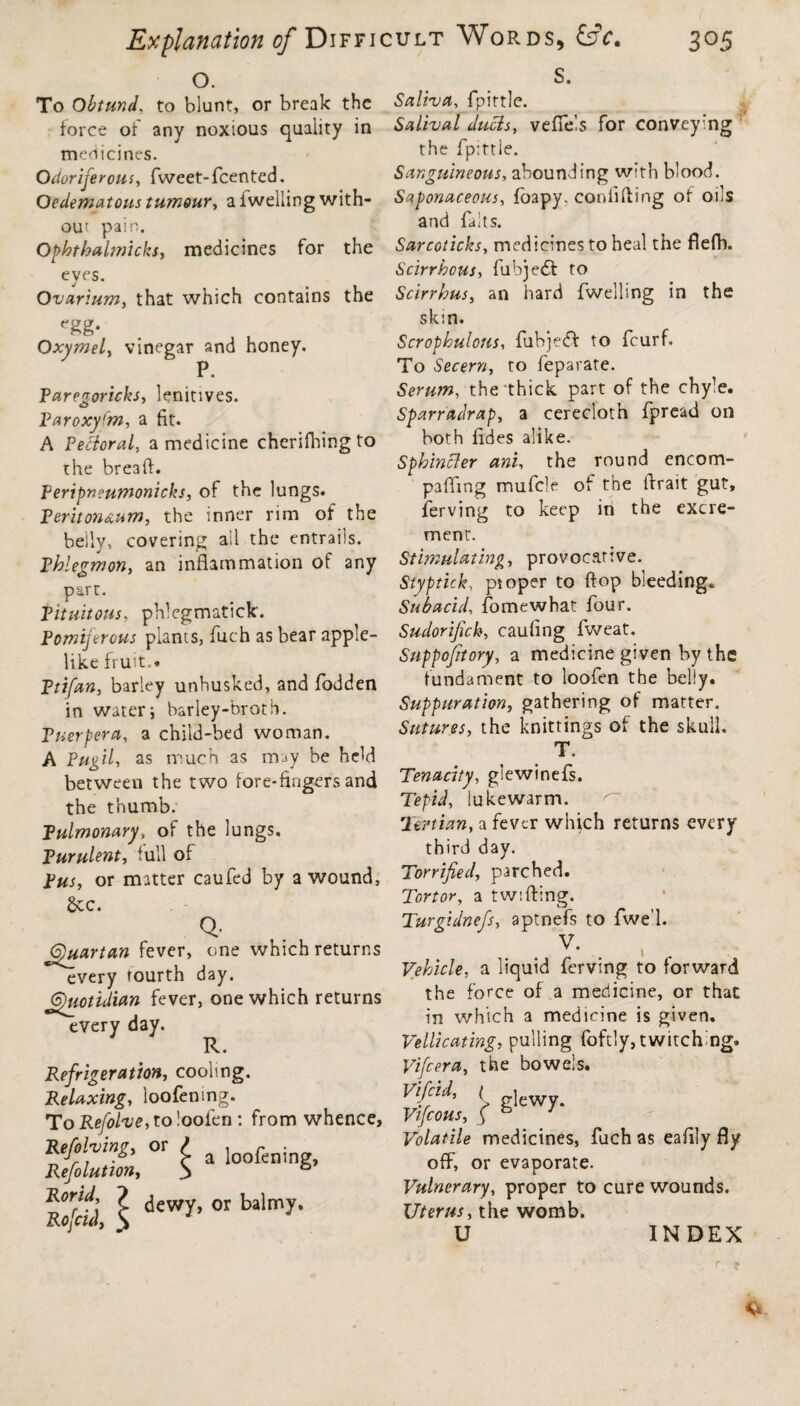 o. To Obtund, to blunt, or break the force of any noxious quality in medicines. Odoriferous, fweet-fcented. Oedematous tumour, a fwelling with¬ out pain. Ophthalmicks, medicines for the eyes. Ovarium, that which contains the ^g- OxymeL, vinegar and honey. P. Paregoricks, lenitives. Paroxyfm, a fit. A Pectoral, a medicine cherifhing to the breaff. Peripneumonicks, of the lungs. Peritoneum, the inner rim of the belly, covering ail the entrails. Phlegmon, an inflammation of any part. Pituitous, phlegmaticle. Pomijerous plants, fuch as bear apple¬ like fruit.* Ptifan, barley unhusked, and fodden in water; barley-broth. Tuerpera, a child-bed woman. A Pugil, as much as may be held between the two fore-fingers and the thumb. Pulmonary, of the lungs. Purulent, full of pus, or matter caufed by a wound, See. Q- 6)uartan fever, one which returns every fourth day. Quotidian fever, one which returns every day. R. Refrigeration, cooling. Relaxing, loofenmg. To Refolve, to loofen : from whence. Refihms, or / a loofeni Refolution, 3 & ^orM\ Z dewy, or balmy. Rofcid, $ S. Saliva, fpittle. Salival duds, veflels for conveying the fpittle. Sanguineous, abounding with blood. Saponaceous, fbapy. confiding of oils and faits. Sarcoticks, medicines to heal the flefh. Scirrhous, fubjedl to Scirrhus, an hard fwelling in the skin. Scrophulous, fubjedf to feurf. To Secern, to feparate. Serum, the thick part of the chyle. Sparradrap, a cerecloth fpread on both fides alike. Sphincter ani, the round encom- pafling mufcle of the Arad gut, ferving to keep in the excre¬ ment. Stimulating, provocative. Slyptick, pioper to flop bleeding* Subacid, fomewhat four. Sudorifick, cauling fweat. Suppofitory, a medicine given by the fundament to loofen the belly. Suppuration, gathering of matter. Sutures, the knittings of the skull. T. Tenacity, glewinefs. Tepid, lukewarm. Tertian, a fever whjch returns every third day. Torrfied, parched. Tort or, a twi fling. Turgidnefs, aptnefs to fwe’l. . v- . , , Vehicle, a liquid ferving to forward the force of a medicine, or that in which a medicine is given. Vellicating, pulling foftly, twitching, Vifcera, the bowels. Vifcid, ( g]eWy> Volatile medicines, fuch as cafily fly off, or evaporate. Vulnerary, proper to cure wounds. Uterus, the womb. U INDEX