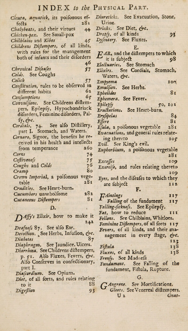 Diuretick:. Urine. Drinks. See Diet, &c, Dropjy, of all kinds Dyfentery. See Fluxes# E. See Evacuation, Stone, n Cicuta, acynatick, its poifonous ef¬ fects ’ 2.81 Chalybeats, and their virtues 44 Chicken-pox. See Small-pox Chilblains and Kibes 45* Childrens Diflempers, of all kinds, with rules for the management TpAR, and the diflempers to which both of infants and their diforders jt js fobjedt - 98 4^ Elefiuaries. See Stomach Chronical Difeafes f 7 See Cordials, Stomach, Colds. See Coughs Waters, &c. Colick 57 Empyema Conftitution, rules to be observed in Emuifion> See Herbs, different habits 62 Ephelides Confamptions 6? Ephemera. Sec Fever. Convuljions. See Childrens diltem- Epilepfy 5*0 pers, Epilepfy, Hypochondriack Emulations. See Heart-burn. diforders,Feminincdiforders, Pal- Eryfipelas fy, EJJere Cordials, 74. See alfo Diftillery, Efula, a poifonous vegetable part I. Stomach, and Waters. Evacuations, and general rules relate- Cornaro, Signor, the benefits he re- jng theret:0 I0^, iort Sr lox S4 81 281 ceived in his health and intellects from temperance 260 Corns 74 Co/livenefs 7 ? Coughs and Colds Cramp Evil. See King’s evil. Euphorbiumy a poifonous vegetable 281 Excejfes 109 Exercife, and rules relating thereto °° 109 Croron Imperial, a poifonous vege- ^ an(j the difeafes to which they table ' 281 Crudities. See Heart-burn. Cucumbers unwholfome 282 Cutaneous Diflempers 81 D. are fubjedt 11 ^ F. TpAintings x 17 Falling of the fundament 117 Ealling’ficknefs. See Epilepfy. Fat, how to reduce 11s Fellons. See Chilblains, Whitloes. Feminine Diftempers, of all forts 117 Fevers, of all kinds, and their ma¬ nagement in every ftage, 125 T\Afy's Elixir, how to make it 242 Deafnefs 87. See alfo Ear. Decottion. b See Herbs, Infufion, &c. Diabetes 87 Diaphragm. See Jaundice, Ulcers. Diarrhea. See Childrens diftempers, cf alI kin(Js Alfo Fluxes, Fevers, &c. See Madnef, Fundament. See Falling of fundament, Fiftula, Rupture G. the Fiji ula 13S 138 p. yi. Alio nuxes, revers, W„. See Madnefs Alfo Conferves in confedhonary, Sw, Fs part I. Diafcorditim. See Opium. Diet, of all forts, and rules relating to it 88 Angrene. See Mortifications. Digeftion 93 ^ Gleets. See Venereal diftempers.