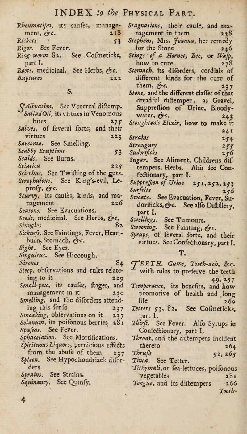 223 Rheumatifm, its caufes, manage¬ ment, &e. 218 Rickets - $$ Rigor. See Fever. Ring-worm 82. See . Cofmeticks, part I. Roots, medicinal. See Herbs, &c. Ruptures 22 2 S. QAlivation. See Venereal dittemp. SalladOil, its virtues in Venomous bites 27 f Salves, of feveral forts; and their virtues Sarcoma. See Smelling. Scabby Eruptions 53 Scalds. See Burns. Sciatica 11 y Scirrhus. See Twitting of the guts. Scrophulous. See King’s-evil, Le- profy, <&c. Scurvy, its caufes, kinds, and ma¬ nagement 226 Seatons. See Evacuations. Seeds, medicinal. See Herbs, &c. Shingles 8 2 Sicknefs. See Faintings, Fever, Heart¬ burn, Stomach, &c. Sight. See Eyes. Singultus. See Hiccough. Sir ones 84 Sleep, obfervations and rules relate- ing to it 229 Small-pox, its caufes, flages, and management in it 230 Smelling, and the diforders attend¬ ing this fenfe 237 Smoaking, obfervations on it 237 Solanum, its poifonous berries 281 Spafms. See Fever. Sphacelation. See Mortifications. Spirituous Liquors, pernicious effeCts from the abufe of them 237 Spleen. See Hypochondriack difor¬ ders Sprains. See Strains. Squinancy. See Quinfy; Stagnations, their caufe, and mat nagement in them 238 Stephens, Mrs. Joanna, her remedy for the Stone 146 Stings of a Hornet, Bee, or Wafp, how to cure 278 Stomach, its diforders, cordials of different kinds for the cure of them, <&c, 237 Stone, and the different clattes of that dreadful dittemper, as Gravel, Suppreffion of Urine, Bloody- war er, &c. 243 Stoughton's Elixir, how to make it 241 Strains 25-4 Strangury 2yy Sudor ificks 2 y6 Sugar. See Aliment, Childrens dif- tempers, Herbs. Alfo fee Con¬ fectionary, part I. SuppreJJion of Urine 2y i, ly 2, 2y 3 Surfeits Sweats. See Evacuation, Fever, Su- dorificks, &c. See alfo Diftillery, part I. Swellings. See Tumours. Swooning. See Fainting, &c. Syrups, of feveral forts, and their virtues. See ConfeCtionary, part I. T. CJJEETH, Gums, Tooth-ach, &c. with rules to preferve the teeth 49* *57 Temperance, its benefits, and how promotive of health and .long life 260 Tetters 5*3, 82. See Cofmeticks, part 1. Thirjl. See Fever. Alfo Syrups in ConfeCtionary, part I. Throat, and the diftempers incident thereto 264 Thruflj y2, 26y Tinea. See Tetter. Tithymali, or fea-lettuces, poifonous vegetables 281 Tongue, and its dittempers 266 Tooth- 4