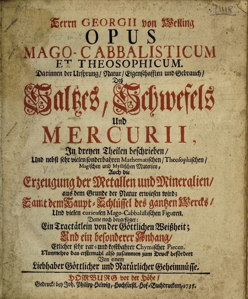 ' Ssfrrtt georgii »on UfrUimi OPUS MAGO- C ABBALISTICUM F.'1’ THEOSOPHICUM. darinnen DerUrfprung/ ^atur/(£igenf$flfften unb ©ebrauefi / s MERCURII, 3n treten Reifen befc&ttebett / UnD nebfi fe^toieienfonDerbabrenMathematif^cn/Thcofophi(c()en/ Magien unt> Myftifd)en Materien / erpgung Der Metallen unbSWneraiien/ mt3 Dem ©runbe Der 9Mur etnnefen ftn'tD; amt km^aupt « (bt$ ganzen / UnD tn'efen curieufen Mago-Cabbaiifbfcpen Figuren. 2kme noeb beuge füget: diu Sractatlem fcon t>er 06ttliAen 2ßei j3f)eit; nb ein btfonbererSpnlwna/ etlicher fefjr rnr^unDfoflbnfjrer Chymifc^et Piecen. XIuwkI)ro bas erflctmbl «Ijb 3 ufcmmen jwm 2>rncf beferbtrt CQon einem 2iebbabet:(&6ttli(l)ec unt> ^atitrlicUer 0ef)etmnufe. £ D srä U SK & bot Der / ©ebruef t M So b. $!>i(ipp £e(n>fö, «öo^fütfli, ■öof *S3ucf)t>rucfeW/i 7 j t.