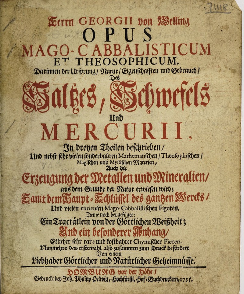 Semt GEORGII ttott »Kilts £ OPUs M AGO- C ABBALISTICUM ET THEOSOPHICUM. darinnen tevllvfpvung/ Statur/ (Jtgcnfcfjflffmt unD®fbvaucf>/ Unt> MERCURII, Sn t>treuen fetten betrieben / Unt> nefcft (c(;v liefen fi>nt>ert>afjren Mathematiken / Theofophifdkti / Magien unt> Myftifd)ctt Materien, 2M> We (Erpens i>cr SWetoMen «nt» Sfömeralien/ toro @nmtt i»fr srjnfut mvtefen ftn'tt»» «mtbem3)«upb§E(f>(u(}e( W sanften »rtf$/ Uttt> Ptektt curieuktt Mago-Cabbaliftifcpftt FigwfCtl. 35eme nod) bcucjcfiicjet: <£tn Stractdtlem t>on Bet ©dttljc&en SBei^eit; §tnb ein befonberer ©nieder (tfjt WC* imb foftbnfytct* ChymifcOct Piecen, nunmehr« tms erffemabl aljö auftmmen jum SDrticF befördere Q3on einem £tebr>abcr (Bottltrfjer unt> Natürlicher @5ef)eimnü|Te* ©etnuefe ky 30!;, Wipp Betons, «öo^fiir(l(,^of»55»ef>l)rMcferiT/i7 i U