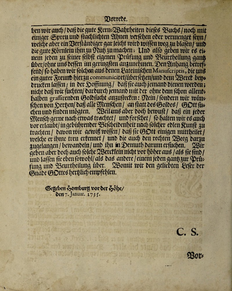 23e>t?ebe. kn mir aueb / baß bie gute ^crmSßabrbetfen biefcS SSucbS/nocb mit einiger @preu unb ftacblicbten $lb»en perfeben eher permenget feptt / melcbe aber ein^erftänbiger gar teiefjf mirb mißen meg ju blafen/ unb bie gute ftömlein tbmju Otuh ju machen; Unb alfo geben mir es et* nem jebett ju feiner felbft eigenen ^Prüfung unb SBbwrff?eifung gan& öber/ofjne uns beffen im geringen anjunebmen. 5)en Sünbang betreff fenb/ fe haben mir folcbeu aus betten £afetnifcbett Manufa-iptis, bie un$ ein guter SreunbbKtyu communici ref/ubetfeben/tmb beut Sßerct bet)* tructcn laßen / in ber jpoflnung / baßßc auch jemanb bienen merbett; ttiebt baß mir fuebten/barburet) jemanb mit ber ebne bem {eben allenf* halben grafliienben ©olbfuebt an^ufteefett: CTtein / fonbern mir mim* feben pon gerben/ baß alle SDienlcbett / an fratt-bee' ©clbes / ©Ott fit* eben unb ftnben mogten. SßetlunS aber boef; bemuß / baß ein jeher Sblenfei) gerne nach etmaS trachtet/ unb forfebet / fö halten mir es aueb per erlaubt/ tttgebttbrenber ‘Scfcbeibenbett naeb folcber eblett Sbunft ju traebfen/ bauen mir aemiß mißen / baß ßc ©Ott einigen mittbeilet/ melcbe er ißme treu elf erntet / unb bie aitcb bett rechten SBeeg bat^u Sugelaitgett / bemanbeln / unb ibn ttt 2)entutb barurn erßtcben, 2ßit geben aber beet) aueb feleße SBercflein niebt per beber aus/als ße ßnb/ unb laßen ßc eben fomobl/als bas attbere / einem jebett gatthjur eprft* fttng unb 'Bcmtbeilung über. SBomit mir bett geliebten Ccfer ber ©nabe ©DtteS berfcltcb empfehlen. (Begeben &<>mburg ve>r ber - i>en7.Januar. 175 f. c. s. 33or*