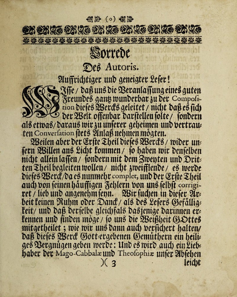 (°) iotetöe ©($ Autoris. 2luffrtchttger unb geneigter Sefer! Sffe / baß un$ bte 0ßetanIafTung etne§ gute« SreunbeS gan§ munberbar ju ber compofi- \ tion tiefet Sercf $ geleitet / nidt)t baß e$ ftd) ber Seit offenbar barffellenfolte/ fonbern am etma$/barau$ mir 511 unferer geheimen unb bertram ten Converfation ftet3 Einlaß nehmen mogten. Seilen aberber WteSbeilbiefeSSercfS/ mtber um fern Sillen an$ Sicht fommen/ fo haben mir benfelben nicht allein taffen/ fonbernmit bem Smet)ten unb £>rit* ten £hetl begleiten mollen/ nicht jmeifflenbe/ eSmerbe biefe$ Sercf/ba e3 nunmehr compiet, unb ber (£rfte £beil auch bon feinen haufftgen Sehlem bon wmfelbft corrigi- ret / lieb unb angenehm fet)n. Sir fliehen in biefer 2lr* beit feinen 9tubm ober ©anef/ am be$ SeferS (Befähig* fett/ unb baß berfelbe gleichfalls baSjenige barinnett er* fennett unb jtnben möge/ fo un3 bie Seißbeit (B£>tte$ mitgetheilet; mie mir utm bann auch berfichert halten/ baß btefeS Sercf gottergebenen (Bemuthern ein heilig ge$ Vergnügen geben merbe: UnbeSmirb auch ein Sieb* haber ber Mago-Cabbak unb Theofophi* unfer ^Ibfehen )(3 leicht