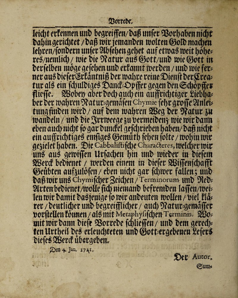 * rel/nentlicb / mie t>ie «ftatur aul ®ott/unb mie (Bott in t»erfelbm möge gefeben unb ernannt meinen / unb mie fet* ner aul bieferdtfdntnib ber mähre reine Dienft beräum tut aB ein fdbulbtgel X>ancf^pffet gegen ben©cbopffer flieffe. SBobet) aber boeb auch ein aujfrichtiger £tebba< bet bet u>al)ten 9totur*gemdfen chy mk fcf) C Q £0 fff 2i nid* tungfrnben mrrb / auf bem wahren 2Beg bet 9?atur j« manbeln/ unb bie ^rrmeegeju bermeibeny mie mir bann m tmt lermir m§ aui gemijTen Urfacben bin unb mieber in biefern tBetcf bebtenet / werben einem in biefer ^iffenfebafft geübten aufäulofen/ eben nicht gar febmer fallen; unb bab mir un^chymifeber Reichen/Tcrminorum unb 5leb? len mir bamit baljenige fo wir anbeuten wollen / bie! Ha* borftellen fonnen /all mit Metaphyfifcben TVmims, $Bo# :£apr; mit mir bann biefe «Bor rebe fcblieffen/ unb bem gerecl> fen Urtbeil bei erleuchteten unb gottergebenen £eferf biefei 2Bercf übergeben» 4- Jari- i7V* Der Autor» '» • @«w»