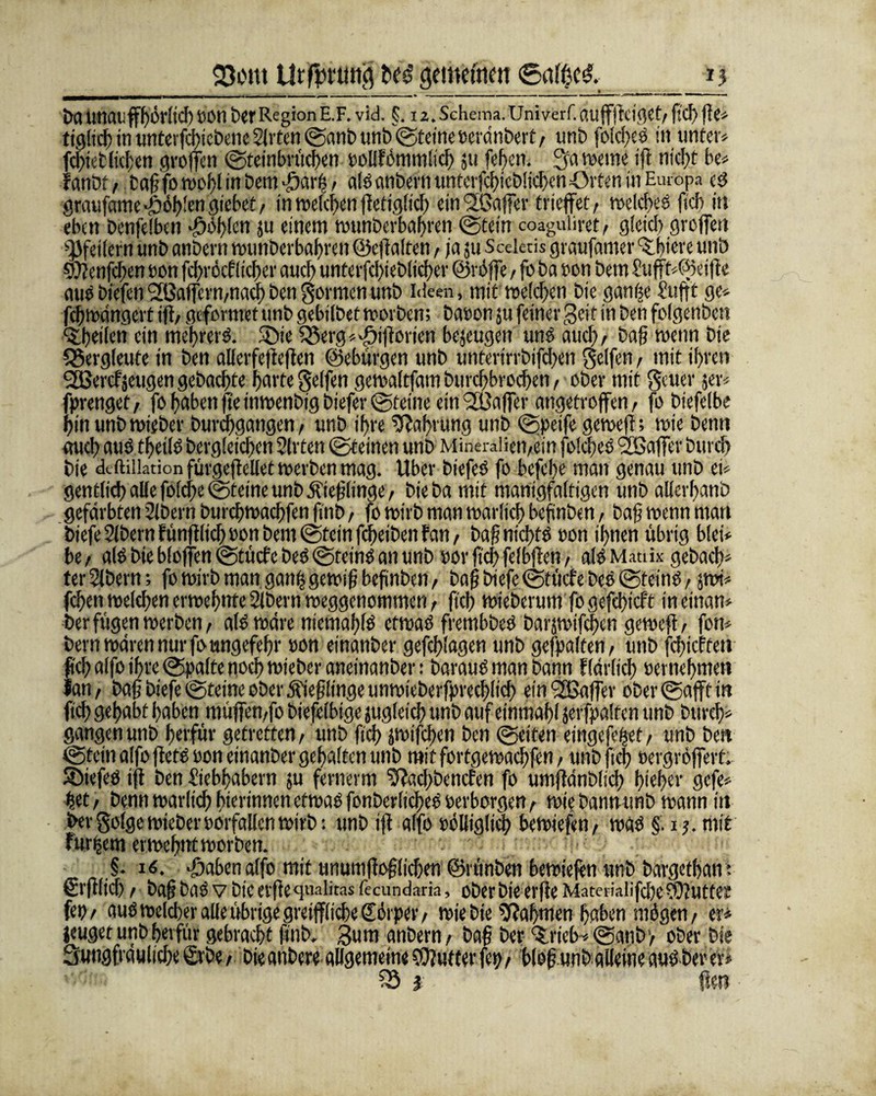 *5 23cm t>ed gemefmtt 6af$e$, t>aUnaufhörlich tOtt l>erRegion E.F. vid. §. i z. Schema.Univerf.auffftcigct, ftcf) fle« tt'gltcb in unterfcbtebene Sitten ©mb unb ©eine teränbert , unb jblcfxo in unter« fcbietlicben troffen ©einbrücben toUfönimticf) ju [eben. 3'a »eme tfl nicht be« ranDf, Cafj fo n>or>l in Dem -darb, alä anbern unterfcbieblicbcn Orten in Europa eg graufame-ööblengiebet, in welchen ffefiglt'cb ein <3fßaffer triefet, »elcbeö ftcb in eben benfelben Noblen ju einem »unberbabren ©ein coaguliret, gleich greifest Pfeilern unb anbern »unberbabren ©effalten, ja ju Sceleris graufamer^biw unb Swenfcben ton fcbröcflicber auch unterfcl)ieblicber ©röffe, fo ba ton bem Lufft«©eiffe aut biefen2ßafern,nachbengormenunb Ideen, mit »eichen bie gamje Lufft ge« febmangert iff, gefetmet unb gebilbet rtorben; baten ju (einer geif m Den folgenbett sibeilen ein mehrere. 5öie 25erg«>£i|jorien bezeugen unO auch, baf wenn bie Bergleute in ben allerfeftefien ©ebürgen unb unterirrbifeben Reifen, mit ihren SOßercfseugen gebaebte barte gelfen gertaltfam burebbroeben, ober mit geuer 5er« fprengef, fo haben ftein»enbigbtefer©tetne ein Raffer angetroffen, jo biefelbe bin unb rnieber burebgangen, unb ihre Nahrung unb ©peife geroeft; rtie benti auch aut tf>ei(ö begleichen Sitten ©einen unb Mineralien,ein jolcbeo Gaffer bureb bie dcftiiktion fürgeftcllet »erben mag. Uber biefeö fo befebe man genau unb ei« gentlicb alle foldje ©eine unb öfteflinge, bieba mit manigfalfigcn unb allerbanb gefärbten Slbern burcb»acbfen fiiib, fo »irb man »arltcb befinben, bajj »enn man biefe Slbernfünfflicb ton bem ©ein febeibenfan, baf nicbfO ton ihnen übrig blei« be, als bie bloffen ©üefe beo ©eint an unb tor jtcb felbffen, alt Matiix gebacb« ter Stbern; fo »irb man ganft gewif? befinben, baf biefe ©ücf e beo ©feint, pi« feben»eichenermebnte2ibern»eggenommen, ftcb »ieberum fogefebieft ineinan« Der fügen »erben, a(0 »äre niemabfö ctrtaö frembbeö barptfeben ge»eft, fon« bern»ärennurfoungefebr ton einanber gefcblagen unb gehalten, unb febieffen ftcb alfo ihre ©alte noch »ieber anetnanber: barauO man bann flarlicf) ternebmett lan, bafj biefe ©teine ober 5tiefjlinge un»ieberfi>recblidj ein'2Baffer ober ©fff in ftcf> gehabt haben müffen,fo biefelbige jugleicb unb auf einmabl jerfpalfen unb bureb« gangen unb berfür getretten, unb ftcb pifeben ben ©iten etngefeijef, unb be« ©ein alfo ffeto ton einanber gehalten unb mitfortge»acbfen, unb ftcb eergröffert. liefet iff ben Liebhabern ju fernerm Sffacbbencfen fo umffdnblicb f>ieber gefe« bet, benn»arlicbbterinnenefmaöfonberlicbeOterborgen, »iebannunb »ann in bergolge»iebertorfallen»irb: unbiff alfo tblliglicb be»iefeti, »aö §. ij.mit für|em etwebnt »erben. ' §. 16. >öaben alfo mit tinumffofflicben ©rimben bemiefen ttnb bargetban: Srfflicb, bafj baO v Die evjte qualiras fecundaria, ober bie erfie Mateiiaiifcbe?9?utter fei), aus »elcber alle übrige greifflicbe (Eörper, »ie bie Nahmen haben mögen, er« jeuget unb berfür gebracht ffnb. 3um anbern, bafj ber ‘Stieb* ©a«b> ober bie Sungfrduliebe £rbe, bie anbere allgemein« Butter fet), bloff wnb alleine aP ber er«