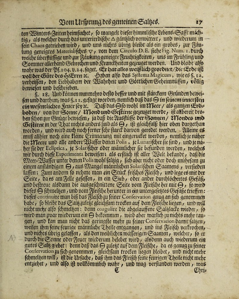 ten <333intcrö^3eiten !)eimfud)et , fo mangelt tiefer bimmlifebe £ebens<©afff mdd> tig, als welcher Durct) öasunterirrbifebe a gänzlich oer wittert, «nt mieterum i» fei» Chaos getrieben wirb, unb uns nid>tö übrig bleibt als ein grobes, jur gdu* (ung geneigtes MaterialifibeS v, non bem Ckculo d.e. fiebefig. Num. i.burch welche überflüfitge unb jur gdulung geneigte geuebtigfetten, uns im grübling unb (Sommer allerjKtnb ©ebreefien unb jfranefbeiten gejeuget werben. Unb blei bt alfo wahrwas berfßf. 104.o.z4.faget. t£vbratallee weijjUcbgeorbsiet/lbte Urrbeiß vollber(Sittebcs-fyierrn rc. -graben atfo bas SyftemaMagicum, wieesgmz. oerbeiffen, ben öebbabern ber ‘äüabvbeii «nb ©dttiid/en©ebetmttüfien/ nöliig bewiefen unb befebrieben. §. 18. Unb formen nunmebrobeflo befier unb mit fidrefern ©rünben bewei* fen unb bartbun, was §.n. gefagt worben, nemlicb bafi bas © m jeütcm ntitcrffeu ei« rccfentüclxe Jener je? ic. SDafi baö © fo woj)t im tTTeer / als ganzen t£rb^ boben/ oon ber Sonne/ tTConb unb <ßcff inte gejeuget werbe, ift aHbereit bro* ben fd)on jur ©nüge bewiefen , ja bafi bteSiuSfiüfie ber Sonnen/ iHonbes «nb (Sejirrne in ber <£bat nichts anberS finb ale ©, ifi gleidjfalfi b'er oben bargefbatt worben, unb wirb auebnoeb ferner fefir fiarcf baroon gerebet werben. - Sjlfeine eS mufi «Ubier noch eine f leine Erinnerung mit eingeruefet werben, nemlicb je ndficr bie tllecrc unb alle anbere <2öaffer beiten Poüs, je Lunarifcber fie finb, unb je nd* ber fie ber Ecliprica, je Solarifcber ober mdnnlidjer fie befunben werben, welches wirburd)biefeExperiment?, beweifen; alb erfilid) ifi aller c3fl3elt belaubt, bafibie 9)?eew'2ßafier unter benen Poiiswobl fällig, ficb aber nicht ober boeb mübefam ju einem anfidnbigen @, aus Mangel männlichen Solarifiben ©aantenS, oerfieben lafien; gumanbern fo nehme man ein (gute? frifcbeS gleifcb, unb lege eS mit bet ©eite, ba eS am gelle gefefiett, in ein ©teb, ober anber burcblöcbcrfeS ©efdfi, unbbefireuc alSbann bie auSgefd)nittene ©eite 00m gleifd/e her mit©, fo wirb biefeS © fdnneljsen, unb oom gleifcbe herunter in ein untergefeffies ©efdfie triefen: biefeS continuire man bifi baS gleifcb ju feiner Confervation gnug an ficb genommen habe, fo bleibt baS ©alb julefct gleid/fam troefen auf bem gleifcbe liegen, unb will nicht mehr alfo fcbmel^en: benn coagulire bie abgelaujfene ©alfelacfe wieber, fo wirb man jwar wieberum ein © befommen, wirb aber warlicb jü nichts mehr tarn gen, unb fan man nicht bas gertngfie mehr ju feiner Confervation bamif fallen, weilen ifim feine feurige männliche 'Sibetle entgangen, unb ins gleifcb oerfrochen, unb nichts übrig gelafien, als ben weiblichen wdfferigen ©aamen, wcldrer, fo er burchbie©onne obergeuer wieberum belebet wirb, alsbenn auch wieberum ein gutes ©alb giebet: benn baf bas© julebf auf bem gleifcbe, ba es genug 511 feinere Confervation ju fid) genommen, gleicbfam troefen liegen bleibet, unb nicht mehr fcbmclfjen will, ifi bie Urfache, bafi ihm bas gleifcb feine feurigen ^beile nicht mehr entgehet, unb alfo ifi oollfömmlich wahr, unb mag oerfianben werben, was € Chvfi